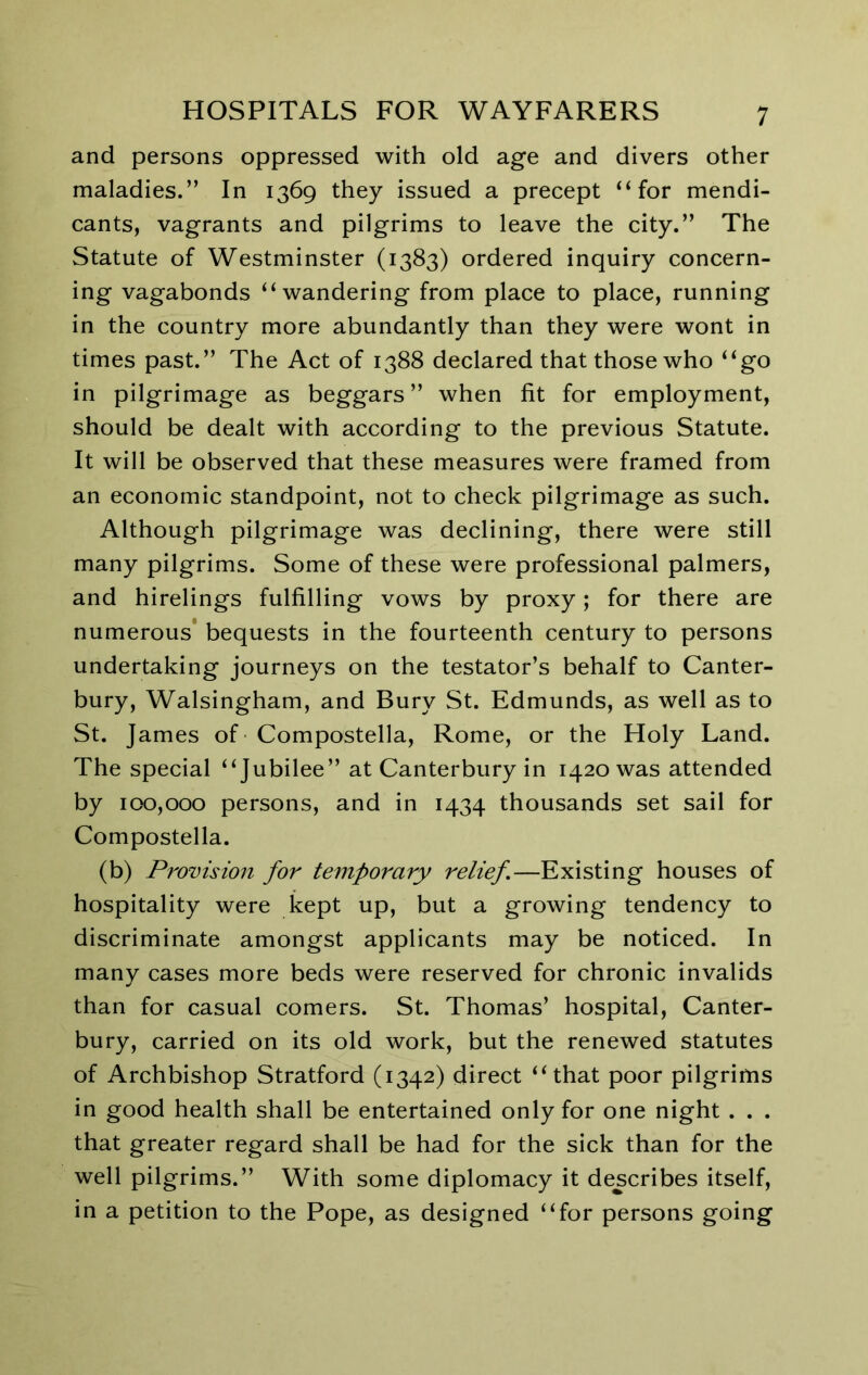 and persons oppressed with old age and divers other maladies.” In 1369 they issued a precept “for mendi- cants, vagrants and pilgrims to leave the city.” The Statute of Westminster (1383) ordered inquiry concern- ing vagabonds “wandering from place to place, running in the country more abundantly than they were wont in times past.” The Act of 1388 declared that those who “go in pilgrimage as beggars ” when fit for employment, should be dealt with according to the previous Statute. It will be observed that these measures were framed from an economic standpoint, not to check pilgrimage as such. Although pilgrimage was declining, there were still many pilgrims. Some of these were professional palmers, and hirelings fulfilling vows by proxy; for there are numerous' bequests in the fourteenth century to persons undertaking journeys on the testator’s behalf to Canter- bury, Walsingham, and Bury St. Edmunds, as well as to St. James of Compostella, Rome, or the Holy Land. The special “Jubilee” at Canterbury in 1420 was attended by 100,000 persons, and in 1434 thousands set sail for Compostella. (b) Promsio7i for temporary relief—Existing houses of hospitality were kept up, but a growing tendency to discriminate amongst applicants may be noticed. In many cases more beds were reserved for chronic invalids than for casual comers. St. Thomas’ hospital, Canter- bury, carried on its old work, but the renewed statutes of Archbishop Stratford (1342) direct “that poor pilgrims in good health shall be entertained only for one night . . . that greater regard shall be had for the sick than for the well pilgrims.” With some diplomacy it describes itself, in a petition to the Pope, as designed “for persons going