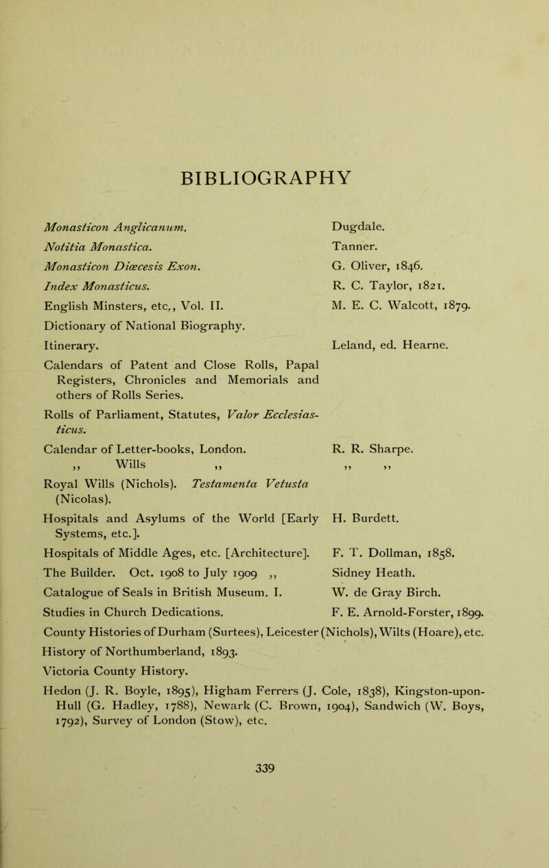 BIBLIOGRAPHY Monasticon Anglicanum. Notitia Monastica. Monasticon Dicecesis Exon. Index Monasticus. English Minsters, etc., Vol. II. Dictionary of National Biography. Dugdale. Tanner. G. Oliver, 1846. R. C. Taylor, 1821. M. E. C. Walcott, 1879. Itinerary. Calendars of Patent and Close Rolls, Papal Registers, Chronicles and Memorials and others of Rolls Series. Rolls of Parliament, Statutes, Valor Ecclesias- ticus. Leland, ed. Hearne. Calendar of Letter-books, London. „ Wills Royal Wills (Nichols). Testamenta Vetusia (Nicolas). R. R. Sharpe. Hospitals and Asylums of the World [Early Systems, etc.]. H. Burdett. Hospitals of Middle Ages, etc. [Architecture]. The Builder. Oct. 1908 to July 1909 ,, Catalogue of Seals in British Museum. I. F. T. Dollman, 1858. Sidney Heath. W. de Gray Birch. Studies in Church Dedications. F. E. Arnold-Forster, 1899. County Histories of Durham (Surtees), Leicester (Nichols), Wilts (Hoare), etc. History of Northumberland, 1893. Victoria County History. Hedon (J. R. Boyle, 1895), Higham Ferrers (J. Cole, 1838), Kingston-upon- Hull (G. Hadley, 1788), Newark (C. Brown, 1904), Sandwich (W. Boys, 1792), Survey of London (Stow), etc.