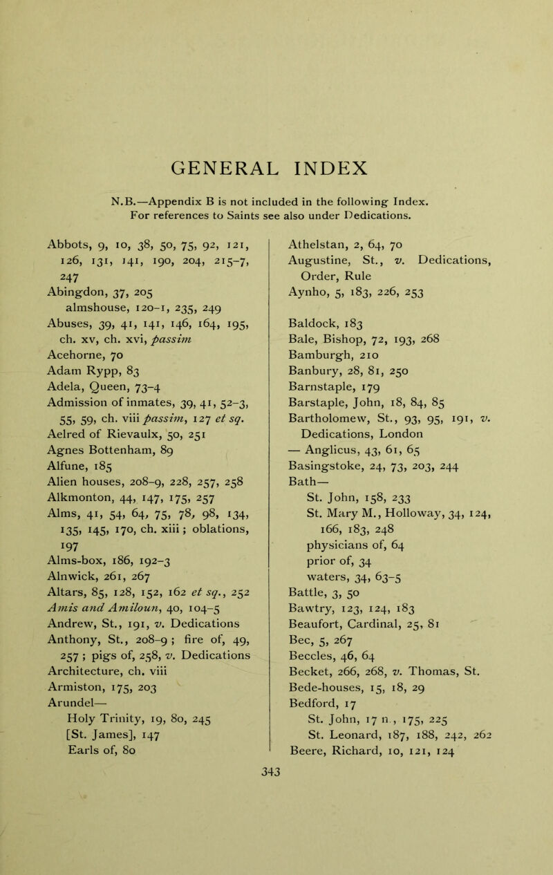 GENERAL INDEX N.B.—Appendix B is not included in the following' Index. For references to Saints see also under Dedications. Abbots, 9, lo, 38, 50, 75, 92, 121, 126, 131, J41, 190, 204, 215-7, 247 Abingdon, 37, 205 almshouse, 120-1, 235, 249 Abuses, 39, 41, 141, 146, 164, 195, ch. XV, ch. xvi, passhn Acehorne, 70 Adam Rypp, 83 Adela, Queen, 73-4 Admission of inmates, 39, 41, 52-3, 55, 59, ch. vm passhn, 127 et sq. Aelred of Rievaulx, 50, 251 Agnes Bottenham, 89 Alfune, 185 Alien houses, 208-9, 228, 257, 258 Alkmonton, 44, 147, 175, 257 Alms, 41, 54, 64, 75, 78, 98, 134, 135, 145, 170, ch. xiii; oblations, 197 Alms-box, 186, 192-3 Alnwick, 261, 267 Altars, 85, 128, 152, 162 et sq., 252 A^nis and Amiloun, 40, 104-5 Andrew, St., 191, v. Dedications Anthony, St., 208-9 ; fire of, 49, 257 ; pigs of, 258, V. Dedications Architecture, ch. viii Armiston, 175, 203 Arundel— Holy Trinity, 19, 80, 245 [St. James], 147 Earls of, 80 Athelstan, 2, 64, 70 Augustine, St., v. Dedications, Order, Rule Aynho, 5, 183, 226, 253 Baldock, 183 Bale, Bishop, 72, 193, 268 Bamburgh, 210 Banbury, 28, 81, 250 Barnstaple, 179 Barstaple, John, 18, 84, 85 Bartholomew, St, 93, 95, 191, v. Dedications, London — Anglicus, 43, 61, 65 Basingstoke, 24, 73, 203, 244 Bath— St John, 158, 233 St. Mary M., Holloway, 34, 124, 166, 183, 248 physicians of, 64 prior of, 34 waters, 34, 63-5 Battle, 3, 50 Bawtry, 123, 124, 183 Beaufort, Cardinal, 25, 81 Bee, 5, 267 Beccles, 46, 64 Becket, 266, 268, v. Thomas, St. Bede-houses, 15, 18, 29 Bedford, 17 St John, 17 n , 175, 225 St. Leonard, 187, 188, 242, 262 Beere, Richard, 10, 121, 124