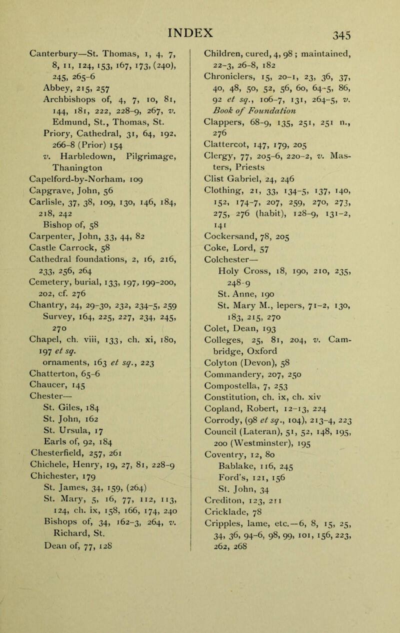 Canterbury—St. Thomas, i, 4, 7, 8, II, 124, 153, 167, 173, (240), 245, 265-6 Abbey, 215, 257 Archbishops of, 4, 7, 10, 81, 144, 181, 222, 228-9, 267, V. Edmund, St., Thomas, St. Priory, Cathedral, 31, 64, 192, 266-8 (Prior) 154 V. Harbledown, Pilgrimag’e, Thanington Capelford-by-Norham, 109 Capgrave, John, 56 Carlisle, 37, 38, 109, 130, 146, 184, 218, 242 Bishop of, 58 Carpenter, John, 33, 44, 82 Castle Carrock, 58 Cathedral foundations, 2, i6, 216, 233> 256, 264 Cemetery, burial, 133, 197, 199-200, 202, cf. 276 Chantry, 24, 29-30, 232, 234-5, 259 Survey, 164, 225, 227, 234, 245, 270 Chapel, ch. viii, 133, ch. xi, 180, 197 et sq. ornaments, 163 et sq., 223 Chatterton, 65-6 Chaucer, 145 Chester— St, Giles, 184 St, John, 162 St. Ursula, 17 Earls of, 92, 184 Chesterfield, 257, 261 Chichele, Henry, 19, 27, 8i, 228-9 Chichester, 179 St. James, 34, 159, (264) St. Mary, 5, 16, 77, 112, 113, 124, ch. ix, 158, 166, 174, 240 Bishops of, 34, 162-3, 264, V. Richard, St. Dean of, 77, 12S 345 Children, cured, 4, 98 ; maintained, 22-3, 26-8, 182 Chroniclers, 15, 20-1, 23, 36, 37, 40, 48, 50, 52, 56, 60, 64-5, 86, 92 et sq., 106-7, 131? 264-5, Book of Foundation Clappers, 68-9, 135, 251, 251 n., 276 Clattercot, 147, 179, 205 Clergy, 77, 205-6, 220-2, v. Mas- ters, Priests Clist Gabriel, 24, 246 Clothing, 21, 33, 134-5, *37» 140, 152, 174-7. 207, 259, 270, 273, 275. 276 (habit), 128-9, 131-2, 141 Cockersand, 78, 205 Coke, Lord, 57 Colchester— Holy Cross, 18, 190, 210, 235, 248-9 St. Anne, 190 St. Mary M., lepers, 71-2, 130, 183, 215, 270 Colet, Dean, 193 Colleges, 25, 81, 204, V. Cam- bridge, Oxford Colyton (Devon), 58 Commandery, 207, 250 Compostella, 7, 253 Constitution, ch. ix, ch. xiv Copland, Robert, 12-13, 224 Corrody, (98 et sq., 104), 213-4, 223 Council (Lateran), 51, 52, 148, 195, 200 (Westminster), 195 Coventry, 12, 80 Bablake, 116, 245 Ford’s, 121, 156 St. John, 34 Crediton, 123, 211 Cricklade, 78 Cripples, lame, etc. — 6, 8, 15, 25, 34. 36, 94-6, 98. 99. loi. 156, 223, 262, 268