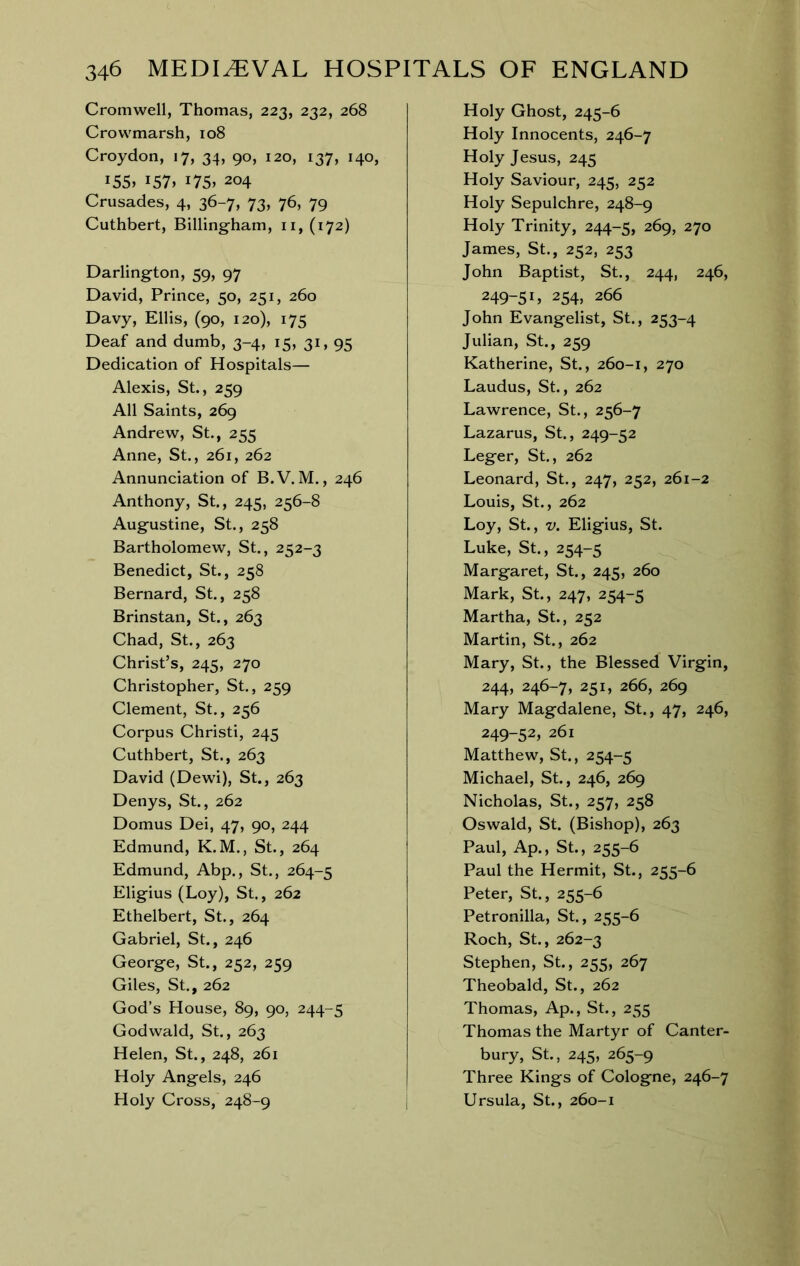 Cromwell, Thomas, 223, 232, 268 Crowmarsh, 108 Croydon, 17, 34, 90, 120, 137, 140, i55> i57» 175. 204 Crusades, 4, 36-7, 73, 76, 79 Cuthbert, Billing-ham, ii, (172) Darlington, 59, 97 David, Prince, 50, 251, 260 Davy, Ellis, (90, 120), 175 Deaf and dumb, 3-4, 15, 31, 95 Dedication of Hospitals— Alexis, St., 259 All Saints, 269 Andrew, St., 255 Anne, St., 261, 262 Annunciation of B.V. M., 246 Anthony, St., 245, 256-8 Augustine, St., 258 Bartholomew, St., 252-3 Benedict, St., 258 Bernard, St., 258 Brinstan, St., 263 Chad, St., 263 Christ’s, 245, 270 Christopher, St, 259 Clement, St., 256 Corpus Christi, 245 Cuthbert, St., 263 David (Dewi), St, 263 Denys, St, 262 Domus Dei, 47, 90, 244 Edmund, K.M., St, 264 Edmund, Abp., St., 264-5 Eligius (Loy), St., 262 Ethelbert, St., 264 Gabriel, St., 246 George, St., 252, 259 Giles, St, 262 God’s House, 89, 90, 244-5 Godwald, St., 263 Helen, St, 248, 261 Holy Angels, 246 Holy Cross, 248-9 Holy Ghost, 245-6 Holy Innocents, 246-7 Holy Jesus, 245 Holy Saviour, 245, 252 Holy Sepulchre, 248-9 Holy Trinity, 244-5, 269, 270 James, St., 252, 253 John Baptist, St., 244, 246, 249-51, 254, 266 John Evangelist, St., 253-4 Julian, St., 259 Katherine, St., 260-1, 270 Laudus, St, 262 Lawrence, St., 256-7 Lazarus, St., 249-52 Leger, St., 262 Leonard, St, 247, 252, 261-2 Louis, St., 262 Loy, St, V. Eligius, St. Luke, St., 254-5 Margaret, St, 245, 260 Mark, St, 247, 254-5 Martha, St, 252 Martin, St, 262 Mary, St., the Blessed Virgin, 244, 246-7, 251, 266, 269 Mary Magdalene, St., 47, 246, 249-52, 261 Matthew, St, 254-5 Michael, St, 246, 269 Nicholas, St., 257, 258 Oswald, St. (Bishop), 263 Paul, Ap., St, 255-6 Paul the Hermit, St, 255-6 Peter, St, 255-6 Petronilla, St, 255-6 Roch, St, 262-3 Stephen, St, 255, 267 Theobald, St., 262 Thomas, Ap., St., 255 Thomas the Martyr of Canter- bury, St, 245, 265-9 Three Kings of Cologne, 246-7 Ursula, St., 260-1