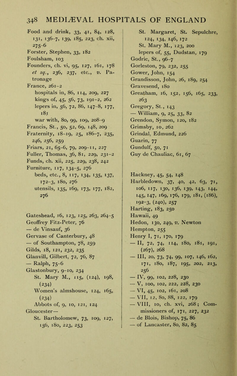 Food and drink, 33, 41, 84, 128, 136-7> i39» ^85, 223, ch. xii, 275-6 Forster, Stephen, 33, 182 Foulsham, 103 Founders, ch. vi, 95, 127, 161, 178 et sq.^ 236, 237, etc., v. Pa- tronag'e France, 261-2 hospitals in, 86, 114, 209, 227 kings of, 45, 56, 73, 191-2, 262 lepers in, 56, 72, 86, 147-8, 177, 181 war with, 80, 99, 109, 208-9 Francis, St., 50, 52, 69, 148, 209 Fraternity, 18-19, 25, 186-7, 235, 246, 256, 259 Friars^ 21, 65-6, 79, 209-11, 227 Fuller, Thomas, 36, 81, 229, 231-2 Funds, ch. xii, 225, 229, 238, 242 Furniture, 117, 134-5, 276 beds, etc., 8, 117, 134, 135, 137, 172-3, 180, 276 utensils, 135, 169, 173, 177, 182, 276 Gateshead, 16, 123, 125, 263, 264-5 Geoffrey Fitz-Peter, 76 — de Vinsauf, 36 Gervase of Canterbury, 48 — of Southampton, 78, 259 Gilds, 18, 121, 232, 235 Glanvill, Gilbert, 72, 76, 87 — Ralph, 75-6 Glastonbury, 9-10, 234 St. Mary M., 115, (124), 198, (234) Women’s almshouse, 124, 165, (234) Abbots of, 9, 10, 121, 124 Gloucester— St. Bartholomew, 73, 109, 127, 156, 180, 223, 253 St. Margaret, St. Sepulchre, 124, 134, 146, 172 St. Mary M., 123, 200 lepers of, 55, Dudstan, 179 Godric, St., 96-7 Gorleston, 79, 232, 255 Gower, John, 154 Grandisson, John, 26, 189, 254 Gravesend, 180 Greatham, 16, 152, 156, 165, 233, 263 Gregory, St., 143 — William, 9, 25, 33, 82 Grendon, Symon, 120, 182 Grimsby, lo, 262 Grindal, Edmund, 226 Guarin, 77 Gundulf, 50, 71 Guy de Chauliac, 61, 67 Hackney, 45, 54, 148 Harbledown, 37, 40, 42, 63, 71, 106, 117, 130, 136, 139, 143, 144, i45» I47» 169, 176, 179, 181, (186), 192-3, (240), 257 Harting, 183, 250 Hawaii, 49 Hedon, 130, 249, v. Newton Hempton, 255 Henry I, 71, 170, 179 — II, 72, 74, 114, 180, 181, 191, (267), 268 — HI, 20, 73, 74, 99, 107, 146, 162, 171, 180, 187, 195, 202, 213, 256 — IV, 99, 102, 228, 230 — V, 100, 102, 222, 228, 230 VI, 45, 102, 161, 208 — VII, 12, 80, 88, 122, 179 — VIII, 10, ch. xvi, 268; Com- missioners of, 171, 227, 232 — de Blois, Bishop, 75, 86 — of Lancaster, 80, 82, 85