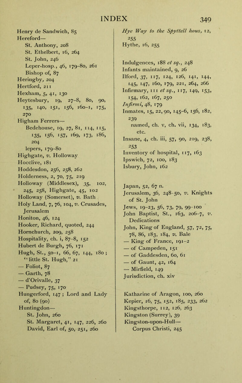 Henry de Sandwich, 85 Hereford— St. Anthony, 208 St, Ethelbert, 16, 264 St. John, 246 Leper-hosp., 46, 179-80, 261 Bishop of, 87 Heringby^ 204 Hertford, 211 Hexham, 5, 41, 130 Heytesbury, 19, 27-8, 80, 90, 135. 140^ I5B 156, 160-1, 175, 270 Higham Ferrers— Bedehouse, 19, 27, 8r, 114, 115, i35> 156, 157, 169, 173, 186, 204 lepers, 179-80 Highgate, v. Holloway Hocclive, 181 Hoddesdon, 256, 258, 262 Holderness, 2, 70, 75, 219 Holloway (Middlesex), 35, 102, 245, 258, Highgate, 45, 102 Holloway (Somerset), v. Bath Holy Land, 7, 76, 104, v. Crusades, Jerusalem Honiton, 46, 124 Hooker, Richard, quoted, 244 Hornchurch, 209, 258 Hospitality, ch, i, 87-8, 152 Hubert de Burgh, 76, 171 Hugh, St., 50-1, 66, 67, 144, 180 ; “little St. Hugh,” 21 — Foliot, 87 — Garth, 78 — d’Orivalle, 37 — Pudsey, 75, 170 Hungerford, 147 ; Lord and Lady of, 80 (90) Huntingdon— St. John, 260 St. Margaret, 41, 147, 226, 260 David, Farl of, 50, 251, 260 349 /fye fVajy to the Spyttell hous, t2, 255 Hythe, 16, 255 Indulgences, 188 et sq., 248 Infants maintained, 9, 26 Ilford, 37, 117, 124, 126, 141, 144, 145, 147, 160, 179, 221, 264, 266 Infirmary, in etsq., 117, 149, 153, 154, 162, 167, 250 Injirmi^ 48, 179 Inmates, 15, 22,90, 145-6, 156, 182, 239 named, ch. v, ch. vii, 134, 183, etc. Insane, 4, ch. iii, 57, 90, 219, 238, 253 Inventory of hospital, 117, 163 Ipswich, 72, 100, 183 Isbury, John, 162 Japan, 52, 67 n. Jerusalem, 36, 248-50, v. Knights of St. John Jews, 19-23, 56, 73, 79, 99-100 ' John Baptist, St., 163, 206-7, Dedications John, King of England, 57, 72, 75, 78, 86, 183, 184, V. Bale — King of France, 191-2 — of Campeden, 151 — of Gaddesden, 60, 61 — of Gaunt, 42, 164 — Mirfield, 149 ^ Jurisdiction, ch. xiv Katharine of Aragon, 100, 260 Kepier, 16, 75, 152, 185, 233, 262 Kingsthorpe, 112, 126, 263 Kingston (Surrey), 39 Kingston-upon-Hull— Corpus Christi, 245