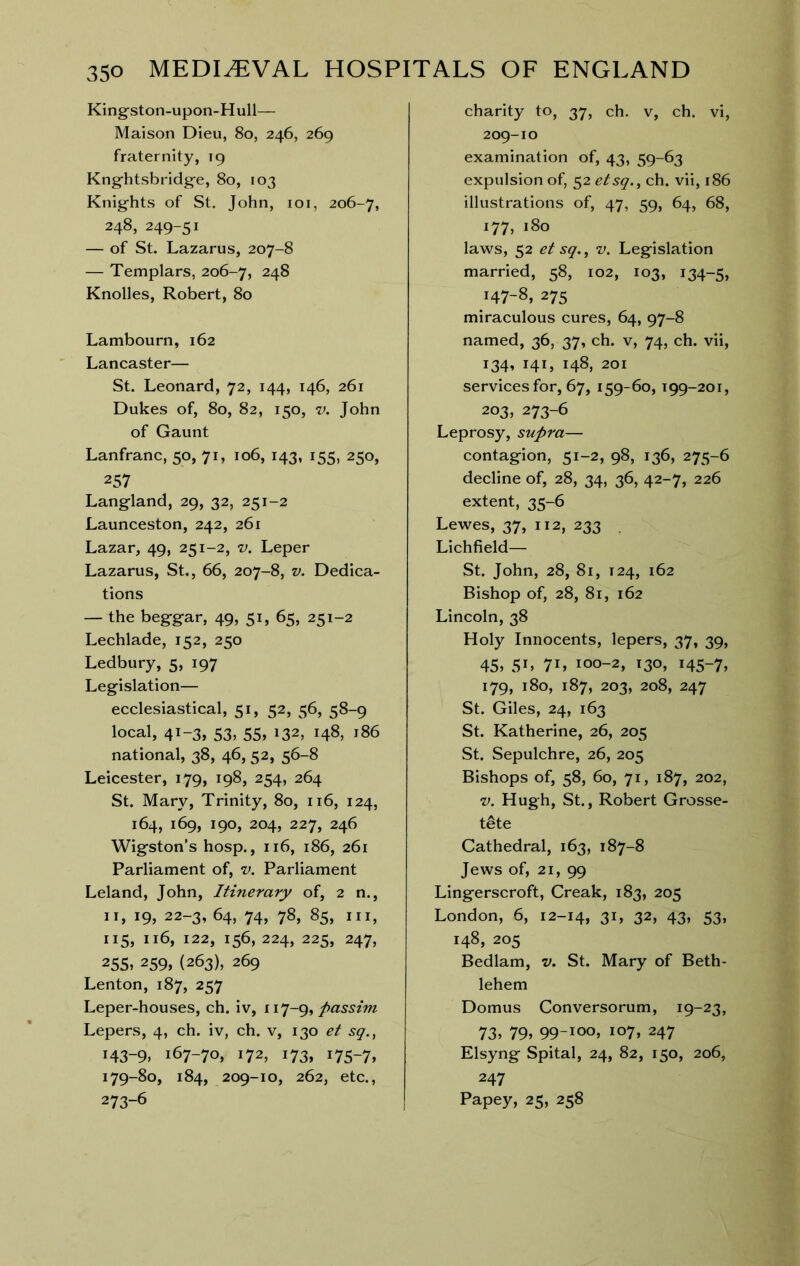 King-ston-upon-Hull— Maison Dieu, 8o, 246, 269 fraternity, 19 Kng’htsbridg'e, 80, 103 Knlg-hts of St. John, loi, 206-7, 248, 249-51 — of St. Lazarus, 207-8 — Templars, 206-7, 248 Knolles, Robert, 80 Lambourn, 162 Lancaster— St. Leonard, 72, 144, 146, 261 Dukes of, 80, 82, 150, V. John of Gaunt Lanfranc, 50, 71, 106, 143, 155, 250, 257 Langland, 29, 32, 251-2 Launceston, 242, 261 Lazar, 49, 251-2, v. Leper Lazarus, St., 66, 207-8, v. Dedica- tions — the beggar, 49, 51, 65, 251-2 Lechlade, 152, 250 Ledbury, 5, 197 Legislation— ecclesiastical, 51, 52, 56, 58-9 local, 41-3, 53, 55, 132, 148, 186 national, 38, 46, 52, 56-8 Leicester, 179, 198, 254, 264 St. Mary, Trinity, 80, 116, 124, 164, 169, 190, 204, 227, 246 Wigston’s hosp., 116, 186, 261 Parliament of, v. Parliament Leland, John, Itinerary of, 2 n., II, 19, 22-3, 64, 74, 78, 85, III, 115, 116, 122, 156, 224, 225, 247, 255, 259, (263), 269 Lenton, 187, 257 Leper-houses, ch. iv, passim Lepers, 4, ch. iv, ch. v, 130 et sq., 143-9, 167-70, 172, 173, 175-7, 179-80, 184, 209-10, 262, etc., 273-6 charity to, 37, ch. v, ch. vi, 209-10 examination of, 43, 59-63 expulsion of, 52 etsq., ch. vii, 186 illustrations of, 47, 59, 64, 68, 177, 180 laws, 52 et sq., V. Legislation married, 58, 102, 103, 134-5, 147-8, 275 miraculous cures, 64, 97-8 named, 36, 37, ch. v, 74, ch. vii, 134, 141, 148, 201 services for, 67, 159-60, 199-201, 203, 273-6 Leprosy, supra— contagion, 51-2, 98, 136, 275-6 decline of, 28, 34, 36, 42-7, 226 extent, 35-6 Lewes, 37, 112, 233 . Lichfield— St. John, 28, 81, 124, 162 Bishop of, 28, 81, 162 Lincoln, 38 Holy Innocents, lepers, 37, 39, 45, 5b 7b 100-2, 130, 145-7, 179, 180, 187, 203, 208, 247 St. Giles, 24, 163 St. Katherine, 26, 205 St. Sepulchre, 26, 205 Bishops of, 58, 60, 71, 187, 202, V. Hugh, St., Robert Grosse- tete Cathedral, 163, 187-8 Jews of, 21, 99 Lingerscroft, Creak, 183, 205 London, 6, 12-14, 3b 32, 43» 53, 148, 205 Bedlam, v. St. Mary of Beth- lehem Domus Conversorum, 19-23, 73, 79, 99-100, 107, 247 Elsyng Spital, 24, 82, 150, 206, 247 Papey, 25, 258
