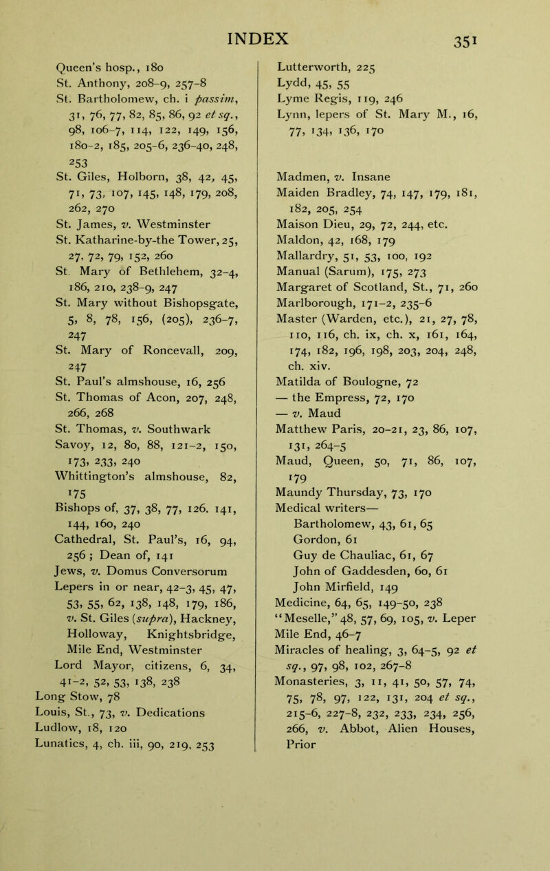 Queen’s hosp., 180 St. Anthony, 208-9, 257-8 St. Bartholomew, ch. i passim, 76, 77» 82, 85, 86, 92 etsg., 98, 106-7, 122, 149, 156, 180-2, 185, 205-6, 236-40, 248, 253 St. Giles, Holborn, 38, 42^ 45, 7ij 73> io7> 145* 148, i79> 208, 262, 270 St. James, v. Westminster St. Katharine-by-the Tower, 25, 27’ 72, 79» 152, 260 St. Mary of Bethlehem, 32-4, 186, 210, 238-9, 247 St. Mary without Bishopsgfate, 5, 8, 78, 156, (205), 236-7, 247 St. Mary of Roncevall, 209, 247 St. Paul’s almshouse, 16, 256 St. Thomas of Aeon, 207, 248, 266, 268 St. Thomas, v. Southwark Savoy, 12, 80, 88, 121-2, 150, i73» 233, 240 Whittington’s almshouse, 82, 175 Bishops of, 37, 38, 77, 126. 141, 144, 160, 240 Cathedral, St. Paul’s, 16, 94, 256 ; Dean of, 141 Jews, V. Domus Conversorum Lepers in or near, 42-3, 45, 47, 53, 55, 62, 138, 148, 179, 186, V. St. Giles {supra), Hackney, Holloway, Knightsbridge, Mile End, Westminster Lord Mayor, citizens, 6, 34, 41-2, 52, 53, 138, 238 Long Stow, 78 Louis, St., 73, V. Dedications Ludlow, 18, 120 Lunatics, 4, ch. iii, 90, 219, 253 Lutterworth, 225 Lydd, 45, 55 Lyme Regis, 119, 246 Lynn, lepers of St. Mary M., 16, 77, 134, 136, 170 Madmen, v. Insane Maiden Bradley, 74, 147, 179, 181, 182, 205, 254 Maison Dieu, 29, 72, 244, etc. Maldon, 42, 168, 179 Mallardry, 51, 53, 100, 192 Manual (Sarum), 175, 273 Margaret of Scotland, St., 71, 260 Marlborough, 171-2, 235-6 Master (Warden, etc.), 21, 27, 78, no, 116, ch. ix, ch. X, 161, 164, 174, 182, 196, 198, 203, 204, 248, ch. xiv. Matilda of Boulogne, 72 — the Empress, 72, 170 — V. Maud Matthew Paris, 20-21, 23, 86, 107, 131, 264-5 Maud, Queen, 50, 71, 86, 107, 179 Maundy Thursday, 73, 170 Medical writers— Bartholomew, 43, 61, 65 Gordon, 61 Guy de Chauliac, 6r, 67 John of Gaddesden, 60, 61 John Mirfield, 149 Medicine, 64, 65, 149-50, 238 “Meselle,” 48, 57, 69, 105, v. Leper Mile End, 46-7 Miracles of healing, 3, 64-5, 92 et sq., 97, 98, 102, 267-8 Monasteries, 3, 11, 41, 50, 57, 74, 75, 78, 97, 122, 131, 204 et sq., 215-6, 227-8, 232, 233, 234, 256, 266, V. Abbot, Alien Houses, Prior