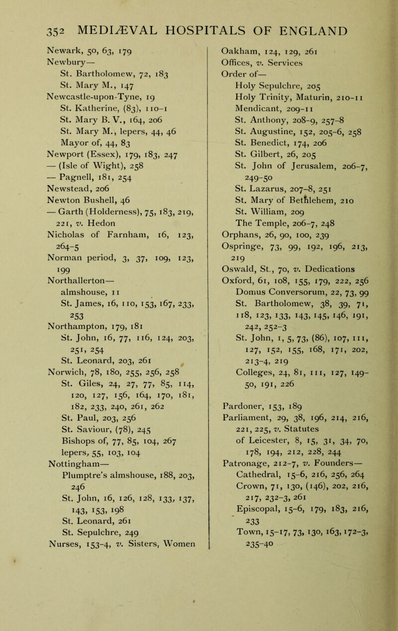 Newark, 50, 63, 179 Newbury— St. Bartholomew, 72, 183 St. Mary M., 147 Newcastle-upon-Tyne, 19 St. Katherine, (83), iio-i St. Mary B. V., 164, 206 St. Mary M., lepers, 44, 46 Mayor of, 44, 83 Newport (Essex), 179, 183, 247 — (Isle of Wig-ht), 258 — Pagnell, 181, 254 Newstead, 206 Newton Bushell, 46 — Garth (Holderness), 75, 183, 219, 221, V. Hedon Nicholas of Farnham, 16, 123, 264-5 Norman period, 3, 37, 109, 123, 199 Northallerton— almshouse, 11 St. James, 16, no, 153, 167, 233, 253 Northampton, 179, 181 St. John, 16, 77, 116, 124, 203, 25 254 St. Leonard, 203, 261 Norwich, 78, 180, 255, 256, 258 St. Giles, 24, 27, 77, 85, 114, 120, 127, 156, 164, 170, 181, 182, 233, 240, 261, 262 St. Paul, 203, 256 St. Saviour, (78), 245 Bishops of, 77, 85, 104, 267 lepers, 55, 103, 104 Nottingham— Plumptre’s almshouse, 188, 203, 246 St. John, 16, 126, 128, 133, 137, 143, 153, 198 St. Leonard, 261 St. Sepulchre, 249 Nurses, 153-4, v. Sisters, Women Oakham, 124, 129, 261 Offices, V. Services Order of— Holy Sepulchre, 205 Holy Trinity, Maturin, 210-11 Mendicant, 209-11 St. Anthony, 208-9, 257-8 St. Augustine, 152, 205-6, 258 St. Benedict, 174, 206 St. Gilbert, 26, 205 St. John of Jerusalem, 206-7, 249-50 St. Lazarus, 207-8, 251 St. Mary of Betfilehem, 210 St. William, 209 The Temple, 206-7, 248 Orphans, 26, 90, 100, 239 Ospringe, 73, 99, 192, 196, 213, 219 Oswald, St., 70, V. Dedications Oxford, 61, 108, 155, 179, 222, 256 Domus Conversorum, 22, 73, 99 St. Bartholomew, 38, 39, 71, 118, 123, 133, 143, 145, 146, 191, 242, 252-3 St. John, I, 5, 73, (86), 107, III, 127, 152, 155, 168, 171, 202, 213-4, 219 Colleges, 24, 81, III, 127, 149- 50, 191, 226 Pardoner, 153, 189 Parliament, 29, 38, 196, 214, 216, 221, 225, V. Statutes of Leicester, 8, 15, 31, 34, 70, 178, 194, 212, 228, 244 Patronage, 212-7, Founders— Cathedral, 15-6, 216, 256, 264 Crown, 71, 130, (146), 202, 216, 217, 232-3, 261 Episcopal, 15-6, 179, 183, 216, 233 Town, 15-17, 73, 130, 163,172-3, 235-40