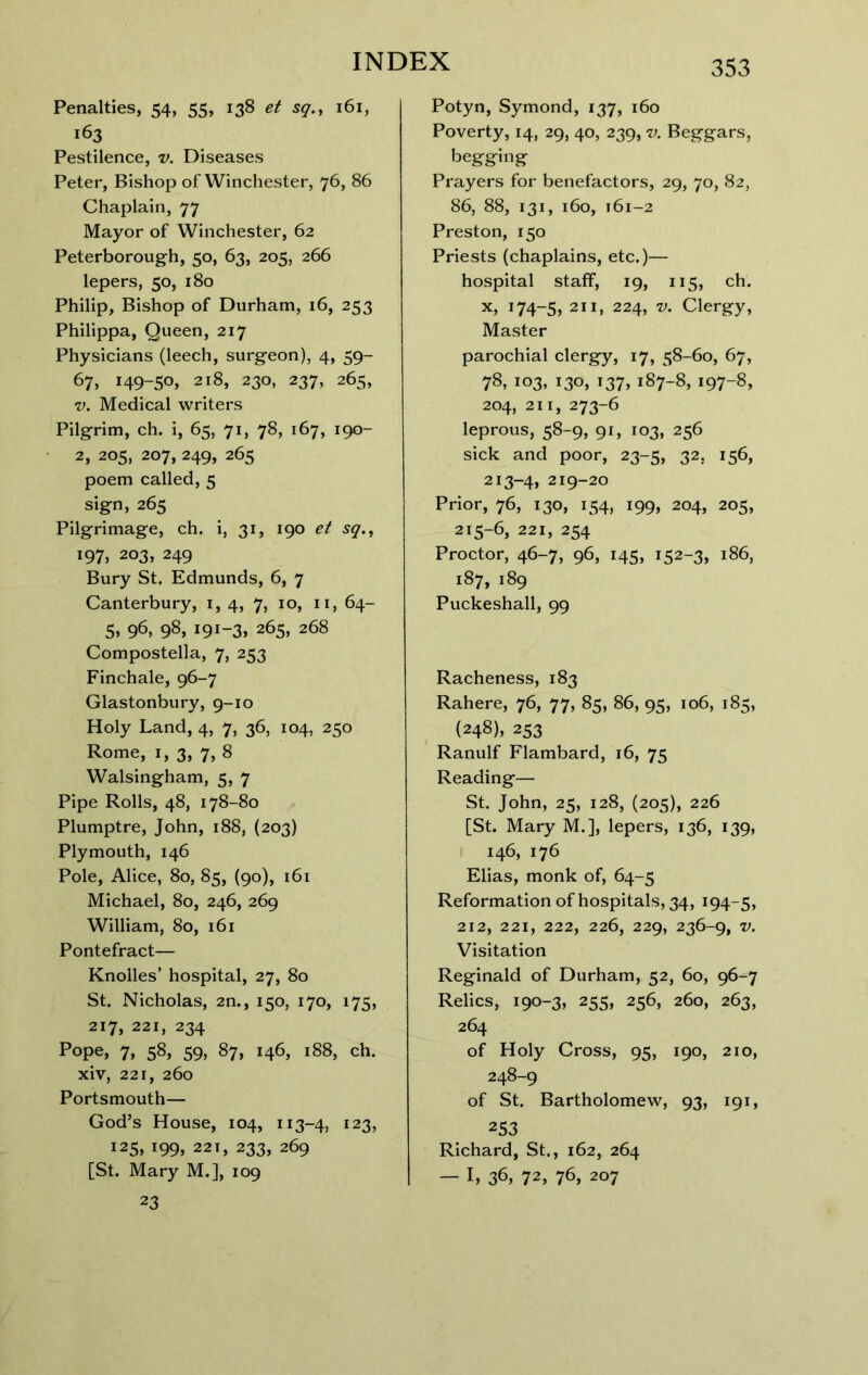 Penalties, 54, 55, 138 et sq.j 161, 163 Pestilence, v. Diseases Peter, Bishop of Winchester, 76, 86 Chaplain, 77 Mayor of Winchester, 62 Peterborough, 50, 63, 205, 266 lepers, 50, 180 Philip, Bishop of Durham, 16, 253 Philippa, Queen, 217 Physicians (leech, surgeon), 4, 59- 67, i49-5o» 218, 230, 237, 265, V. Medical writers Pilgrim, ch. i, 65, 71, 78, 167, 190- 2, 205, 207, 249, 265 poem called, 5 sign, 265 Pilgrimage, ch. i, 31, 190 et sq.^ 197, 203, 249 Bury St. Edmunds, 6, 7 Canterbury, i, 4, 7, 10, ii, 64- 5, 96, 98, 191-3, 265, 268 Compostella, 7, 253 Finchale, 96-7 Glastonbury, 9-10 Holy Land, 4, 7, 36, 104, 250 Rome, I, 3, 7, 8 Walsingham, 5, 7 Pipe Rolls, 48, 178-80 Plumptre, John, 188, (203) Plymouth, 146 Pole, Alice, 80, 85, (90), 161 Michael, 80, 246, 269 William, 80, 161 Pontefract— Knolles’ hospital, 27, 80 St. Nicholas, 2n., 150, 170, 175, 217, 221, 234 Pope, 7, 58, 59, 87, 146, 188, ch. xiv, 221, 260 Portsmouth— God’s House, 104, 113-4, 123, 125, 199, 221, 233, 269 [St. Mary M.], 109 23 Potyn, Symond, 137, 160 Poverty, 14, 29, 40, 239, v. Beggars, begging Prayers for benefactors, 29, 70, 82, 86, 88, 131, 160, 161-2 Preston, 150 Priests (chaplains, etc.)— hospital staff, 19, 115, ch. X, 174-5, 211, 224, V. Clergy, Master parochial clergy, 17, 58-60, 67, 78, 103, 130, 137, 187-8, 197-8, 204, 211, 273-6 leprous, 58-9, 91, 103, 256 sick and poor, 23-5, 32, 156, 213-4, 219-20 Prior, 76, 130, 154, 199, 204, 205, 215-6, 221, 254 Proctor, 46-7, 96, 145, 152-3, 186, 187, 189 Puckeshall, 99 Racheness, 183 Rahere, 76, 77, 85, 86, 95, 106, 185, (248), 253 Ranulf Flambard, 16, 75 Reading— St. John, 25, 128, (205), 226 [St. Mary M.], lepers, 136, 139, I 146, 176 Elias, monk of, 64-5 Reformation of hospitals, 34, 194-5, 212, 221, 222, 226, 229, 236-9, V. Visitation Reginald of Durham, 52, 60, 96-7 Relics, 190-3, 255, 256, 260, 263, 264 of Holy Cross, 95, 190, 210, 248-9 of St. Bartholomew, 93, 191, 253 Richard, St., 162, 264 — I, 36, 72, 76, 207