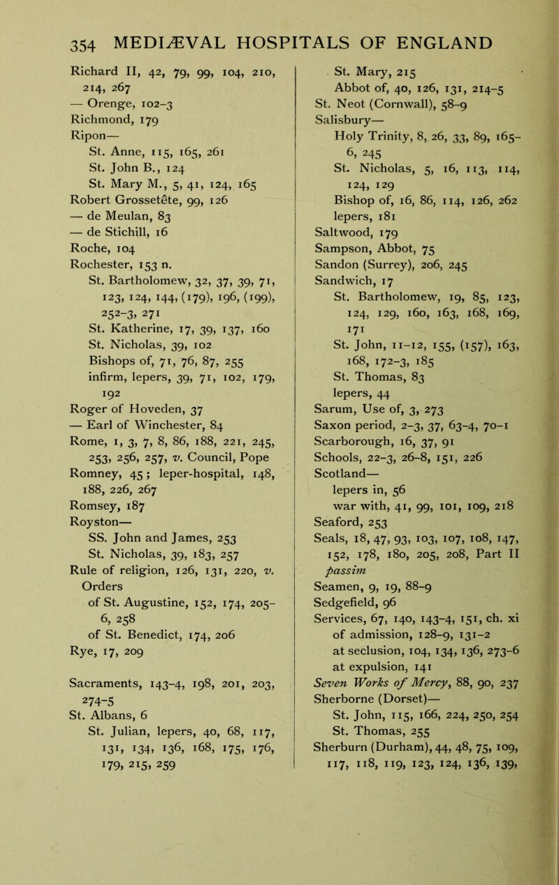 Richard II, 42, 79, 99, 104, 210, 214, 267 — Orenge, 102-3 Richmond, 179 Ripon— St. Anne, 115, 165, 261 St. John B., 124 St. Mary M., 5, 41, 124, 165 Robert Grossetete, 99, 126 — de Meulan, 83 — de Stichill, 16 Roche, 104 Rochester, 153 n. St. Bartholomew, 32, 37, 39, 71, 123, 124, 144, (179), 196, (199), 252-3» 271 St. Katherine, 17, 39, 137, 160 St. Nicholas, 39, 102 Bishops of, 71, 76, 87, 255 infirm, lepers, 39, 71, 102, 179, 192 Roger of Hoveden, 37 — Earl of Winchester, 84 Rome, I, 3, 7, 8, 86, 188, 221, 245, 253, 256, 257, V. Council, Pope Romney, 45; leper-hospital, 148, 188, 226, 267 Romsey, 187 Royston— SS. John and James, 253 St. Nicholas, 39, 183, 257 Rule of religion, 126, 131, 220, v. Orders of St. Augustine, 152, 174, 205- 6, 258 of St. Benedict, 174, 206 Rye, 17, 209 Sacraments, 143-4, 198, 201, 203, 274-5 St. Albans, 6 St. Julian, lepers, 40, 68, 117, 131, i34» 136, 168, 175, 176, 179, 215, 259 St. Mary, 215 Abbot of, 40, 126, 131, 214-5 St. Neot (Cornwall), 58-9 Salisbury— Holy Trinity, 8, 26, 33, 89, 165- 6, 245 St. Nicholas, 5, 16, 113, 114, 124, 129 Bishop of, 16, 86, 114, 126, 262 lepers, 181 Saltwood, 179 Sampson, Abbot, 75 Sandon (Surrey), 206, 245 Sandwich, 17 St. Bartholomew, 19, 85, 123, 124, 129, 160, 163, 168, 169, 171 St. John, 11-12, 155, (157), 163, 168, 172-3, 185 St. Thomas, 83 lepers, 44 Sarum, Use of, 3, 273 Saxon period, 2-3, 37, 63-4, 70-1 Scarborough, 16, 37, 91 Schools, 22-3, 26-8, 151, 226 Scotland— lepers in, 56 war with, 41, 99, loi, 109, 218 Seaford, 253 Seals, 18, 47, 93, 103, 107, 108, 147, 152, 178, 180, 205, 208, Part II passim Seamen, 9, 19, 88-9 Sedgefield, 96 Services, 67, 140, 143-4, *5U ch. xi of admission, 128-9, 131-2 at seclusion, 104, 134, 136, 273-6 at expulsion, 141 Seven Works of Mercy^ 88, 90, 237 Sherborne (Dorset)— St. John, 115, 166, 224, 250, 254 St. Thomas, 255 Sherburn (Durham), 44, 48, 75, 109, 117, 118, 119, 123, 124, 136, 139,