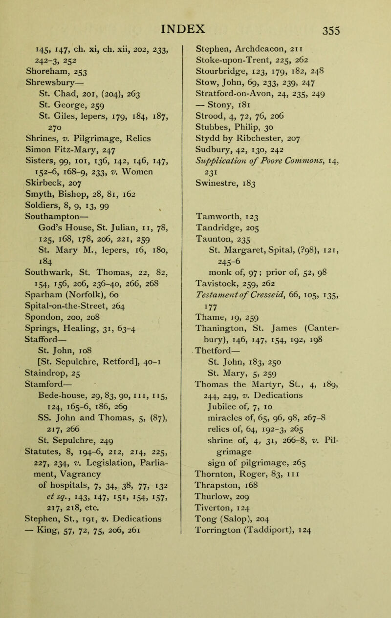 i45» J47> ch. xi, ch. xii, 202, 233, 242-3, 252 Shoreham, 253 Shrewsbury— St. Chad, 201, (204), 263 St. George, 259 St. Giles, lepers, 179, 184, 187, 270 Shrines, v. Pilgrimage, Relics Simon Fitz-Mary, 247 Sisters, 99, loi, 136, 142, 146, 147, 152-6, 168-9, 233, V. Women Skirbeck, 207 Smyth, Bishop, 28, 81, 162 Soldiers, 8, 9, 13, 99 Southampton— God’s House, St. Julian, ii, 78, 125, 168, 178, 206, 221, 259 St. Mary M., lepers, 16, 180, 184 Southwark, St. Thomas, 22, 82, 154, 156, 206, 236-40, 266, 268 Sparham (Norfolk), 60 Spital-on-the-Street, 264 Spondon, 200, 208 Springs, Healing, 31, 63-4 Stafford— St. John, 108 [St. Sepulchre, Retford], 40-1 Staindrop, 25 Stamford— Bede-house, 29,83, 90, iii, 115, 124, 165-6, 186, 269 SS. John and Thomas, 5, (87), 217, 266 St. Sepulchre, 249 Statutes, 8, 194-6, 212, 214, 225, 227, 234, V. Legislation, Parlia- ment, Vagrancy of hospitals, 7, 34, 38, 77, 132 etsq., 143, 147, 151, 154, 157, 217, 218, etc. Stephen, St., 191, v. Dedications — King, 57, 72, 75, 206, 261 Stephen, Archdeacon, 211 Stoke-upon-Trent, 225, 262 Stourbridge, 123, 179, 182, 248 Stow, John, 69, 233, 239, 247 Stratford-on-Avon, 24, 235, 249 — Stony, 181 Strood, 4, 72, 76, 206 Stubbes, Philip, 30 Stydd by Ribchester, 207 Sudbury, 42, 130, 242 Supplication of Poore Commons^ 14, 231 Swinestre, 183 Tamworth, 123 Tandridge, 205 Taunton, 235 St. Margaret, Spital, (?98), 121, 245-6 monk of, 97; prior of, 52, 98 Tavistock, 259, 262 Testament of Cresseid^ 66, 105, 135, 177 Thame, 19, 259 Thanington, St. James (Canter- bury), 146, 147, 154, 192, 198 Thetford— St. John, 183, 250 St. Mary, 5, 259 Thomas the Martyr, St., 4, 189, 244, 249, V. Dedications Jubilee of, 7, 10 miracles of, 65, 96, 98, 267-8 relics of, 64, 192-3, 265 shrine of, 4, 31, 266-8, v. Pil- grimage sign of pilgrimage, 265 Thornton, Roger, 83, iii Thrapston, 168 Thurlow, 209 Tiverton, 124 Tong (Salop), 204 Torrington (Taddiport), 124