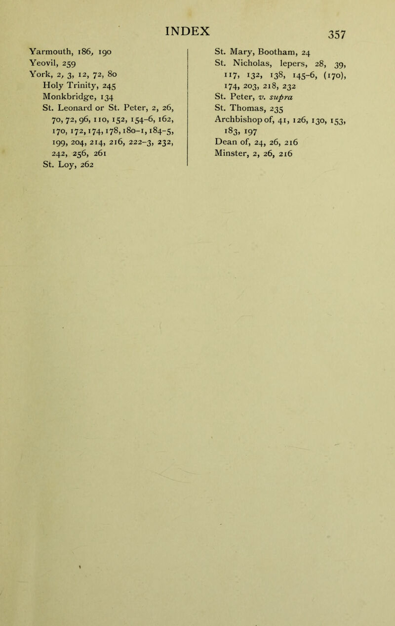Yarmouth, iS6, 190 Yeovil, 259 York, 2, 3, 12, 72, 80 Holy Trinity, 245 Monkbridg-e, 134 St. Leonard or St. Peter, 2, 26, 70, 72, 96, no, 152, 154-6, 162, 170, 172,174,178,180-1,184-5, 199, 204, 214, 216, 222-3, 232, 242, 256, 261 St. Loy, 262 St. Mary, Bootham, 24 St. Nicholas, lepers, 28, 39, 117, 132, 138, 145-6, (170), 174, 203, 218, 232 St. Peter, v, supra St. Thomas, 235 Archbishop of, 41, 126, 130, 153, 183, 197 Dean of, 24, 26, 216 Minster, 2, 26, 216