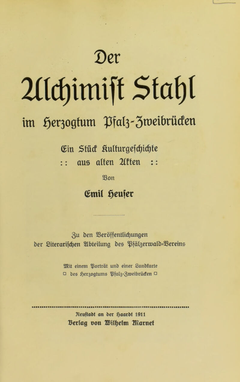 Der 2l(d) imiff Statjt im f)er3ogtum $fal3'3roeibrü<fen (Ein Stüct &ulfntgefcf)ict)fe :: aus alten 2£ften :: SSon (Emil Ejeufer 3u ben 23eröffentltd)ungen ber ßitcrarifct)en Abteilung bes ißiäl3ertüalb=23ereins 3Jlit einem Porträt unb einer ßanbfarte □ bes $)er3ogtums ißta(3=3IDe^rücten □ fleuftabf an ber £)aacbf 1911 Verlag oon IDtlfjdm UTarnef