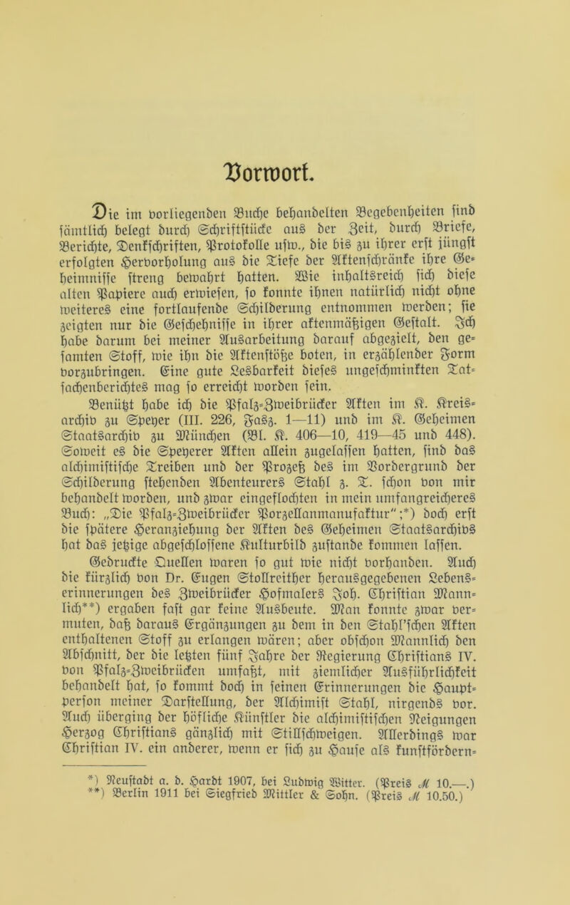 Uorroort. Die int borliegen&en 33itrf)c behanbctten Gegebenheiten finb fämtlidö belegt burd) ©dhriftftücfc auS ber Seit, burd) Griefe, Gerid)te, 2)enffd)riften, ^ßrotofolle ufm., bie bis gu ihrer erft jüngft erfolgten ^erborholung auS bie 5£icfe ber Aftenfdhränfe ihre @e* heintniffe ftreng bemahrt hatten. SSie inhaltsreich fid) biefe alten Gefriere nud) ermiefen, fo fonnte ihnen natürlich nid)t ohne meitereS eine fortlaufende ©chilberung entnommen merben;Jie geigten nur bie ©efdfehniffe in ihrer aftenmäfeigen ©eftalt. ^d) habe barum bei meiner Aufarbeitung baraitf abgegiclt, ben ge* famten ©toff, mie ihn bie Aftenftöfee boten, in ergählenber gorm borgubringen. ©ine gute SeSbarfeit biefeS ungefchminften £at= fad)enbcrid)te§ mag fo erreid)t morben fein. Genügt hbbe ich bie Gfblg=3toeibrücfcr Aften im ®reiS= archib gu ©deger (III. 226, gaSg. 1—11) unb im ©eheimen ©taatSardjib gu Sftiinchen (Gl. 406—10, 419—45 unb 448). ©omeit cS bie ©degerer Aften allein gugclaffcn hatten, finb baS ald)imiftifd)e Treiben unb ber Grogefe beS im Gorbergrunb ber ©chilberung ftehenben Abenteurers ©tahl 3. X. fcfjon bon mir behanbclt morben, unb gmar eingeflochten in mein umfangreicheres Gudf: „SDie Gfalg=3meibriidcr GorgeHanmanufaftur ;*) bodf erft bie fdätere £>erangiehung ber Aften beS ©eheimen ©taatSard)ibS hat baS fehige abgefdftoffene ®ulturbilb guftanbe fommen Iaffen. ©ebrudte Quellen maren fo gut mie nicht borhanben. Aud) bie fürglich bon Dr. Eugen ©toürcither fmranSgegcbencn £ebenS= erimternngen beS 3toetbrüdcr Hofmalers %of). Ehriftian 9)?ann= lieh**) ergaben faft gar feine Ausbeute. 2t?an fonnte gmar ber= muten, bafc barauS Ergängungen gu bem in ben ©tahl’fchen Aften enthaltenen ©toff gu erlangen mären; aber obfehon ÜDJannlid) ben Abfchnitt, ber bie lebten fünf £$ahrc ber ^Regierung (ShriftianS iv. bon Gfal3=3lt)cibrüden umfafet, mit giemlichcr AuSfiihrlidifeit behanbelt hat, fo fommt bod) in feinen Erinnerungen bie ^iaudt* derfon meiner Qarfteüung, ber Alchimift ©tahl, nirgenbS bor. Aud) überging ber höflicfje Zünftler bie ald)imiftifd)en Neigungen £>ergog EhriftianS gänglid) mit ©tiüfchmeigen. AEferbingS mar Ehriftian IV. ein anberer, menn er fich gu £aufe als funftförbern* *) Aeuftabt a. b. £arbt 1907, bet Subtoig Glittet. (Greis Jfi 10.—.) **) Gcrlin 1911 bei ©iegfrieb Mittler &' Sohn. (Greis dl 10.50.)