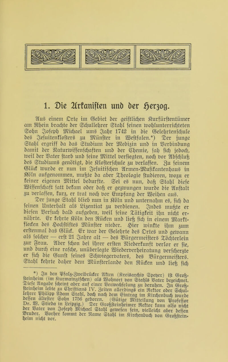 2Iu§ einem Orte im ©cbict ber geiftlitfjen ®urfürftentümer am S^fjein brad)te ber ©djullehrer ©taljl feinen mohluntcrridfeeten ©oljn Sofcpf) 3Wid)aeI um§ $;ahr 1742 in bic @elchrtcnfd)ule beg ^efnitenfloftcrä %u Hftitnfter in SBcftfalen.*) 3)cr junge @tabl ergriff ba bag ©tubium ber Sftcbisin unb in -ßerbinbung bamit ber jftaturlDiffenfchaften unb ber Gfjcmie, fal) fid) jebod), tneil ber SSatcr ftarb unb feine Mittel berfiegten, nod) bor Slbfcfelufe beg ©tubiumg genötigt, bic $Iofterfd)uIc gu berlaffen. 3u feinem Olücf tnurbe er nun im $efnitifd)en 21rmcn=2ftufifantenbaug in flöln aufgenommen, nutzte ba aber Sbcologic ftubicrcn, mogu er feiner eigenen SWittel beburfte. ©ei cg nun, bafe ©tabt biefe SBiffenfdjaft fatt befam ober bafe er gegtoungen tnnrbc bic Sfnftalt 3U berlaffen, fürs, er trat nod) bor Gnngfang ber SBeiljen au§. junge ©tabl blieb nun in $ötn unb unternahm cg, fidj ba feinen Unterhalt alg ßigentiat gu berbienen. ^nbcg muffte er biefen fßerfudj halb aufgeben, rneil feine £ätigfeit ihn nicht er= nährte. @r fchrte ®öln ben fftücfen unb liefe fidj in einem 3Karft- fledcit beg ©odjftifteg fünfter nicbcr. £ier minfte ihm gum erftenmal bag ©liicf. ©r loar ber ©elcljrte beg ©rteg unb getoann aB fotd)er — erft 21 Safere alt — beg «Bürgermeifterg 2öd)terlein 3ur grau. SIber fd)on bei ihrer erften 9?ieberfunft bcrlor er fic, unb burd) eine rafdje, unüberlegte Sßteberberfeeiratung berfcfeergte er fid) bic QJunft feineg ©efetoiegerbaterg, beg S3ürgermeifter§. ©tahl fehrte baher bem 2)?ünfter[anbe ben bilden unb liefe fidh , . ). •vjn ben «falg=3n)eibrüder giften (®rci§ardjib Speyer) ift ©rofe= ftetnhetm (tm Sfurmaingijdjen) als SBofjnort bon ©taf)I§ «ater bezeichnet. jDiefc Ungabe fcfeeint aber auf einer «ertbcchfclung gu beruhen. Din ©rofe= fteuifecim lebte gu ßferiftiang IV. feiten aüerbingg ein «eftor ober ©dml= legrer «fetltpp Ubam ^tafel, bod) nad) bcin (Eintrag im Äirdjenbucb itmrbe bellen altefter Sohn 1756 geboren, (©ütige Mitteilung bon «rofeffor Dr. 2B. ^tteba tn /ünpgig.) ®er ©rofefteinbeimer Steftor fann alfo nicht ber «ater bon SSofepfe Michael ©tahl getoefen fein, bieUcidfet aber beffen heim enichtSöorCt f°mmt bCr 9Jame Sta^ im ^Menbudi bon ©rofeftein.