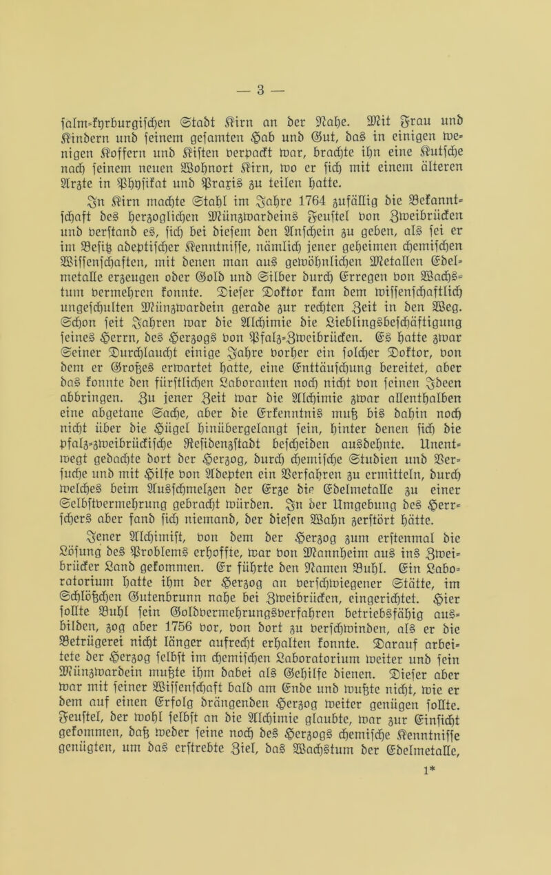falm=fgrburgifd)en ©tobt SHrn an bcr fftahe. 9ftit grau unb ®inbern unb feinem gefamten $ob unb @ut, ba§ in einigen tue» nigen Stoffern unb Giften berfmcft mar, bradjte ihn eine ®utfd)e nach feinem neuen Sßofmort SHrn, mo er fitf) mit einem älteren Str^te in Shbfitot unb SrajiS su teilen hotte. gn ®irn machte ©tahl im ^abre 1764 gufällig bie Scfannt* fdjaft beS bezüglichen SDtfünsmarbeinS geuftel bon 3föeibrüden unb berftanb e§, ficf) bei bicfem ben 2Tnfcf)ein 3u geben, al§ fei er im Sefib abebtifdjer Stenntniffe, nämlich jener geheimen chemifdjen SUffenfcfjaften, mit benen man auS gemöfjnlidhen 2ftetoEcn ©bei» mctallc erjeugen ober ©olb unb ©ilber burd) Gcrregen bon 2Bad)§= tunt bermehrett formte. Diefer Doftor fam bem miffenfchaftlid) ungefd)ulten Dftünsmarbein gerabe 3ur rechten 3ett in ben Süßeg. ©d)on feit fahren mar bie 2lld)imic bie Siebling§befd)äftigung feines ^errn, bcS -gersogS bon ^falg-Stbcibriiden. qf§ fjcitte gmar ©einer Durchlaucht einige gafjre borher ein foldjcr Doftor, bon bem er @rofee§ ermartet hotte, eine ©nttäufd)ung bereitet, aber ba§ fonute ben fiirftlid)en Saboranten nod) nicht bon feinen gbeen abbringen. 3n jener 3eit mar bie Slldjimie gmar adenthalben eine abgetane ©od)e, aber bie ©rfenntniS mufe bis babin noch nicht über bie S?ügcl hiniibergelangt fein, hinter benen fidj bie bfal3=ämcibritdifd)e Sefibensftabt befdjeiben auSbeljnte. lXnent= megt gebad)te bort bcr ^ergog, burd) djemifd)e ©tubien unb Ser= fudje unb mit £>ilfe bon Sfbebten ein Verfahren 3U ermitteln, burd) melcheS beim SfuSfdjmelscn ber ©rje bie (SbehnetaEe gu einer ©elbftbermehrung gebrad)t mürben, gtt ber Umgebung beS ^>err= fdjerS aber fanb fid) niemanb, ber biefen SBahn serftört hätte. gener Stlchimift, bon bem ber ^ersog 311m crftenmal bie Söfung beS Problems erhoffte, mar bon Eftannhcim auS inS 3mei= briider Sanb gefomtnen. ©r führte ben fftamcu Suhl. @in Sabo= ratoriunt hotte ihm bcr $er3og an berfdimiegener ©tätte, im ©chlöfedjen ©utenbrunn nahe bei 3>neibrüdcn, eingerichtet, £ier follte Suhl fein ©olbbcrmehrungSberfahren betriebsfähig auS= bilben, 30g aber 1756 bor, bon bort 31t berfdjminben, als er bie Setrügerei nicht länger aufred)t erhalten fonnte. Darauf arbei* tete ber £er3og fclbft im d)cmifd)cn ßaboratorium meiter unb fein Stünsmarbcin muffte ihm babei als ©chitfe bienen. Diefer aber mar mit feiner 2Biffcnfd)aft halb am @nbc unb muffte nicht, mie er bem auf einen ©rfolg brängenben £er3og meiter genügen foEie. geuftel, ber mohl felbft an bie 2IId)imie glaubte, mar 31m ©infidjt gefommen, baff meber feine nod) beS ^ersogS chemifdhe ^enntniffe genügten, um baS erftrebte 3ief, baS 2Bad)Stum ber ©belmetanc. 1*