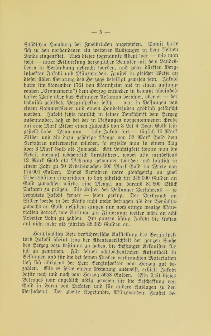 ©täbtdjen Homburg bet ^^eibritcfen angemicfen. Somit Ejattc fid) ju ben üorhanbenett ein mcitercr 2lu§faugcr in bem Fleinen Sanbe eingeniftet. 2lud) biefer fogenannte 2tbcpt mar — mie man ficfjt — unter MitmirFung Jjeräoglicfjer Beamter mit bem SanbeS* berrn in SSerbinbitng gebracht morben, unb 3tuar bürften 23erg= infpeFtor ^afobi unb Miinsmarbein geuftel in gleicher SBcife an biefer üblen Beratung be§ £er3og§ beteiligt gemefcn fein, ^afobi batte (im fRoücmber 1761 üon Mannheim au§ in einem umfang* reichen „^romemoria) bem ^ergog entmeber in bemüht fdjmiubcl* bafter SBcife über ba§ SSeffunger SlrFanum berichtet, ober er — ber technifd) gcbilbete 23erginfpcFtor fclbft — mar in Söeffungcn üon einem $ammerbiencr unb einem £>anbel§iubcn gröblich) gctäufd)t morben. %afobi fefetc nämlid) in feiner SenFfdjrift bem ^erjog auSeinanber, bafe er bei ber in 23cffungen üorgenommenen ^Srobe auf eine MarF ©über einen 8umach§ üon 3 2ot 4 ©rän ©olb feft* gefteüt habe. ÜEBcnn nun — fuhr £?aFobi fort — täglich 16 MarF ©über unb bic bagit gehörige Menge üon 32 MarF ©olb bem Verfahren untermorfen mürben, fo ergielte man in einem Sag über 3 MarF ©olb al§ 3utüach§. Mit ScidjtigFcit Fönnte man bie SIrbeit üiertnal mödjentlid) burd)fiibren, mobei alfo minbeftcn§ 12 MarF ©olb als Gehrung gemonucu mürben unb folglid) in einem ^abr 31t 50 StrbeitSmochcn 600 MarF ©olb im sjßcrtc üon 174 000 ©ulben. SicfeS Verfahren märe glcid)3eitig an smet SIrbeitSftättcn einsuridjten, fo bafe jäbrlid) für 348 000 ©ulben an ©olb Bumadffen mürbe, eine Stenge, um barauS 81 600 ©tiic! SuFaten 31t prägen. Sie Soften bc§ Seffunger Verfahrens — fo berid)tete SaFobi ferner — feien gering. Ser Verbraudj an ©über merbe in ber Maffe nicht mehr betragen als ber ©cmidjtS* 3umadjS an ©olb, nebftbem gingen nur noch einige menige Mate* riatien barauf, mie Stntimon 3ttr ginierung; mcitcr märe an ad)t Arbeiter Sohn 311 sahlen. £m gansert fdjlug ^aFobi bic Soften auf nicht mehr als jährlich 38 339 ©utben an. <§auütfad)Iicfe biefc üerführerifdje 2TuffieHung beS VerginfpeF* tor§ $;aFobi fcheint trofe ber 2lbenteuerIi<hFeit ber gansen ©ache ben ^ersog basu beftimmt 31t haben, bic Veffunger StrFaniften für fid) 31t geminnen. gür feinen ad)tmöd)entlid)eu Slufenthalt in Vcffungen unb für bie bei feinen groben üerbraud)tcn Materialien tiefe fid) übrigens ber £err VcrginfpcFtor üom £ersog gut be* 3ahten. 2ßie eS feine eigene ^Rechnung auSmeift, erhielt ^nFobi bafür nadj unb nach 60m £er3og 5658 ©ulben. (©in Seit bicfeS Betrages mar angeblich nötig gemefen für bic »cfdjaffung üon ©otb in Sorm üon SuFaten unb für anbere STuSIagen 31t ben Verfugen.) Ser stoeitc STbgefanbte, Münsmarbcin geuftcl be*