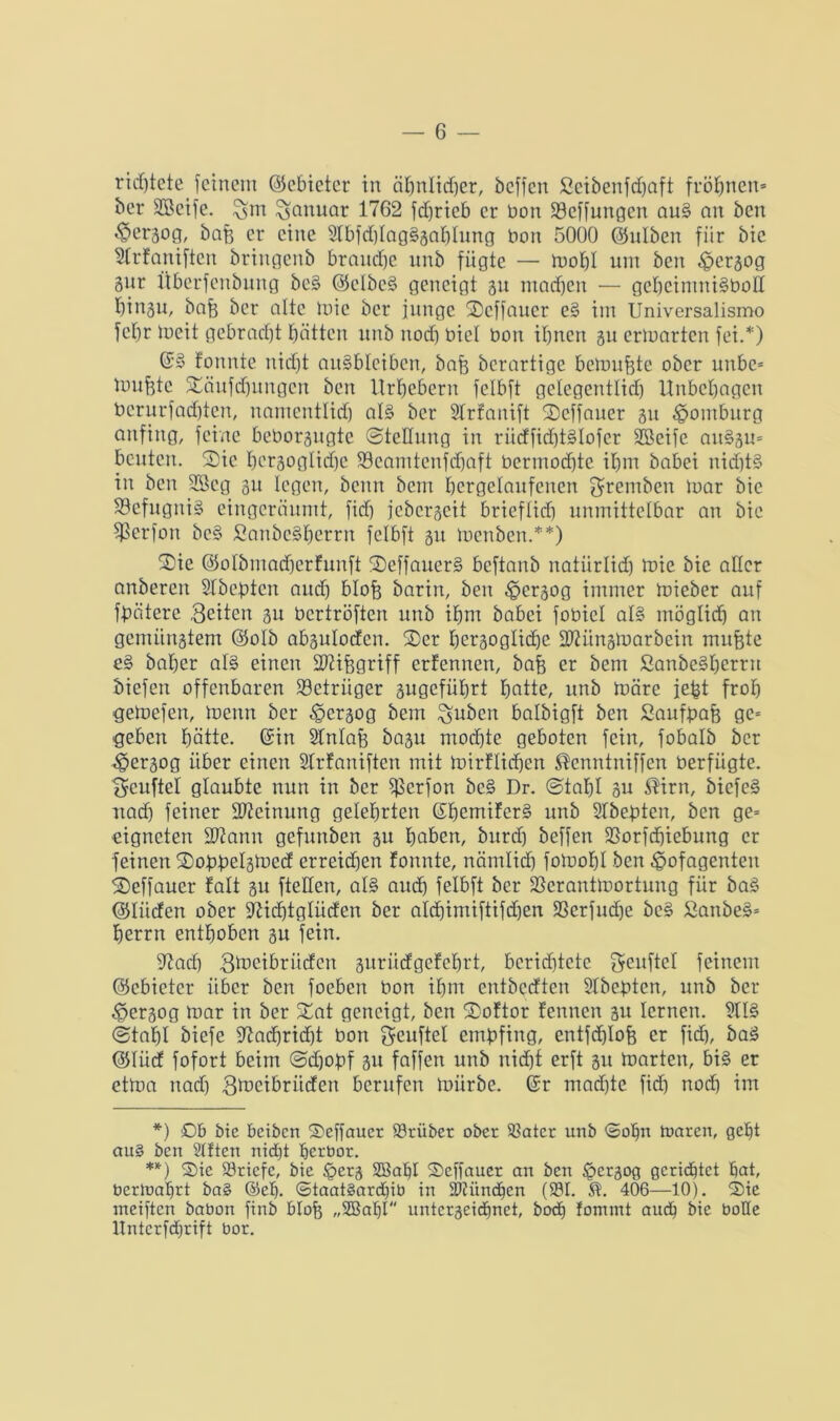 ridjtete feinem ©cbietcr in äljnlidjer, beffcn ficibenfdfjaft fröhtten* ber SBcife. Januar 1762 fdjrieb er bon ©cffungen aus» an bcn €>crgog, bah er eine 2lbfd)lag§gahlung bon 5000 ©ulben fiir bic 2frtaniften bringenb brauche unb fügte — mohl um ben tpcrgog gur Überfcnbung bc§ ©clbe§ geneigt gu machen — gel)eimni§boß I)ingu, bah ber alte mic ber junge Scffaucr e§ im Universalismo fef)r tbeit gebracht hätten unb noch biel bon ibnert gu ermatten fei.*) (5§ tonnte nidjt au§blcibcn, bah bcrartigc bemühte ober unbe* mufete Säufdjungcn bcn Urhebern felbft gelegentlich Unbehagen bcrurfachten, namentlich al3 ber Strfanift Seffauer gu Homburg anfing, feine beborgugte Stellung in rüdfid)t§Iofer Sßeife au§gu* beuten. Sie hcrgoglidje ©eamtenfcfjaft bcrmochte ihm babei nid)t§ in ben SBeg git legen, beim bcm hergelaufenen gremben mar bic ©efugniS eingeräumt, fid) jebergeit brieflich unmittelbar an bie $etfon bcs» fianbe§herrn felbft gu menben.**) Sie ©olbmacherfunft Seffauer§ beftanb uatürlid) mie bie aller anberen STbeptcn aud) bloh barin, ben tpergog immer mieber auf fbaterc Seiten gu bcrtröften unb ihm babei fobiel al§ möglich an gemiingtem ©olb abgulocfen. Ser hersogliche ©H'tngmarbein muhte e§ baber al§ einen SKifegriff erfennen, bah er bem ßanbe§herrn liefen offenbaren ©einiger gugcführt hatte, unb märe jefct froh gemefen, menn ber tpergog bem Hubert balbigft ben Saufpah ge* geben hätte, ©in Stnlafe bagu mochte geboten fein, fobalb ber ^pergog über einen Strfaniften mit mirflidjen ^enntniffen berfiigte. Scitftel glaubte nun in ber ©erfon bc§ Dr. (Stahl gu $irn, bicfc§ nach feiner Meinung gelehrten ©hemifers? unb Slbepten, ben ge= eigneten ütftann gefunben gu haben, burd) beffen ©orfdjiebung er feinen Sogpelgmcd erreichen tonnte, nämlich fomohl ben ^ofagenteit Seffaucr talt gu [teilen, al§ auch felbft ber ©erantmortung für ba3 ©lüden ober Sßidjtglüden ber aldhimiftifcfjert ©erfudje be§ ßanbe§* herrn enthoben gu fein. jftad) Smeibritdcn gurüdgetehrt, berichtete geuftel feinem ©ebieter über ben foeben bon ihm entbedten 2Ibepten, unb ber tpergog mar in ber Sat geneigt, ben Softor fennen gu lernen. 2U§ (Stahl biefe fftachridjt bon geuftel empfing, cntfdjloh er fid), baS ©tüd fofort beim (Sdjopf gu faffen unb nicht erft gu märten, bi§ er ctma nad) Smcibriiden berufen mürbe, ©r machte fid) nod) im *) Ob bie beiben Seffaucr ©rüber ober ©ater unb <5oIjn tnaren, geht au§ bcn Sitten nid)t herbor. **) Sie ©riefe, bic Jperg SBahl Seffaucr an bcn Ipcrgog gerichtet hat, berlnaljrt ba§ ©eh. ©taat§ard)ib in ©tünchen (©I. 406—10). Sie meiften babon finb bloh „2ßahl untergeidfnet, bod) fonunt auch bie bolle llntcrfdfrift bor.