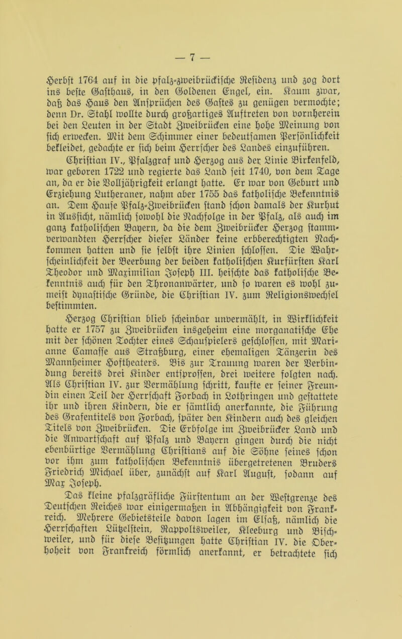 $erbft 1764 auf in bie pfalä=ätuei£)rücftfc£)e fRefibeng unb 30g bort inS befte ©aftbauS, in ben ©olbenen ©ngcl, ein. $anm gmar, baß baS $auS ben 2lnfdriicben beS ©afteS 311 genügen bermod)te; benn Dr. @taf)I tnollte burd) großartiges Auftreten bon bornberein bei ben Seuten in ber ©tabt 3tücibriicfen eine Ijofje Meinung bon fid) ermeefen. 2Rit bein ©djimmer einer bebeutfamen fßerfönlid)feit befleibet, gebadjte er fid) beim £>errfd)er beS SanbeS eingufiibren. ©briftian IV., ißfalggraf unb .Spergog auS ber Sinie 23irfenfelb, mar geboren 1722 unb regierte baS Sanb feit 1740, bon bem Sage an, ba er bie SSoüiäbrigfeit erlangt batte. (Sr mar bon ©eburt unb ©rgiebung Sutberancr, nabin aber 1755 baS fatbolifdje 23efenntniS an. Sem £aufe if?falä=3^eibriiden ftanb fdfon barnalS ber $url)ut in 2IuSfid)t, nämlicf) fomobl bie 9?ad)foIge in ber $falg, als aud) im gang fatbolifdjen S3at)ern, ba bie bem 3^eibriider £ergog ftamnt* bermanbten £>errfd)er biefer Sänber feine erbberedjtigten fftad)« fommen batten unb fie felbft ihre Sinicn fd)Ioffcn. Sie 2Babr= fd)einlid)feit ber S9eerbung ber beiben fatbolifebjen ^urfürften $arl Sbcobor unb S^ajimilian ^ofebb HI- beifcdjte baS fatbolifd)e 33e- fenntniS aud) für ben Sbronanmärter, unb fo maren eS moI)I gu= nteift brmaftifdje ©riinbe, bie ©briftian IV. gum DteligionSmedffel beftimmten. «Öergog (Sbriftian blieb fdfeinbar unbermäblt, in 2öirflidtjfeit batte er 1757 gu gtaeibriiefen insgeheim eine morganatifdjc (Sbe mit ber fdjönen Sod)tcr eines ©djaufbielerS gefdjloffcn, mit HRari= anne ©amaffe auS ©traßburg, einer ehemaligen Sängerin beS SItannbcimer £>oftbcatcrS. 23iS gur Srauitng maren ber Serbin» bung bereite brei $inber entfbroffen, brei mcitcre folgten nad). 2HS ©briftian IV. gur SScrmäblung fd)ritt, faufte er feiner greun* bin einen Seil ber £errfd)aft gorbad) in Sotbringcn unb geftattete ibr unb ihren $inbern, bie er fämtlid) anerfannte, bie giibrung be§ ©rafentitclS bon gorbad), fbäter ben ®inbern auch beS gleichen SitelS bon 3ft>cibriitfcn. Sie ©rbfolgc im gtoeibritefer ßanb unb bie 2Tnmartfd)aft auf $falg unb $8at)crn gingen burd) bie nicht ebenbürtige SSermäblung ©briftianS auf bie ©ohne feines febon bor ihm gum fatbolifdjen SSefenntniS übergetretenen 33ruberS griebrid) Michael über, gunäcbft auf $arl Sluguft, fobann auf 2RaE gofebb- SaS fleine t>falggräflid)e gürftentum an ber SBeftgrcngc beS Seutfdjen fRcicbeS mar einigermaßen in SIbbängigfeit bon granf= reid). Mehrere ©ebietStcUe babon lagen im ©[faß, nämlich bie £errfd)aften Süßclftcin, fRabboItSmeilcr, ®Ieeburg unb 23ifd)= mciler, unb für biefe Sefißungen batte ©briftian IV. bie ©ber* bobeit bon granfreid) förmüd) anerfannt, er betradjtetc fid)