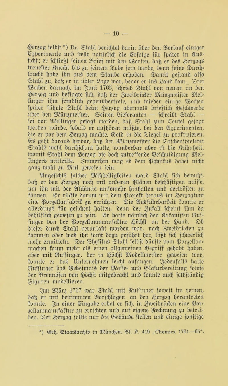 €>crßog felbft.*) Dr. ©tahl berichtet barin über ben Verlauf einiger ©i'perintente unb [teilt natürlich bie Erfolge für fbäter in 2fu§* ficht; er fdjliefet feinen 33rief mit ben SBortcn, baf$ er beS .£>crßogS trenefter Unecht bis 31t feinem Stöbe fein merbe, beim feine Ourdj* laucht höbe ihn auS bem ©taube erhoben. Oamit geftanb alfo ©tahl 3U/ bafe er in übler Sage mar, bebor er inS Sanb fam. Orci SBochcn barnach, im ^ttni 1765, fchrieb ©tahl bon neuem an ben ^perßog unb befTagte fiel), bafe ber gmeibriiefer dRünßtneifter 27?cl= Iingcr ihm fcinblidj gegenübertrete, unb toieber einige SBodjen fbäter führte ©tahl beim ^gerßog abermals brieflich 93efdjmerbe über ben dRünßmeifter. ©einen ßieferanten — fdjreibt ©tahl — fei bon ÜMinger gefagt morben, bafe ©tahl 3um Teufel gejagt merben mürbe, fobalb er aufhören müfcte, bei ben ©jderimenten, bie er bor bem 3?erßog machte, ©olb in bie Siegel bu braftißieren. ©S geht barauS herbor, bafe ber dRünßmeifter bie Stafdjenfbielcrci ©taf)I§ mohl burdjfdjaut hotte, munberbar aber ift bie Kühnheit, momit ©tahl bem ^ierßog bie bod) ßutreffenbe SBefdjuIbigung 30?el= lingerS mitteilte, immerhin mag eS bem $hbfifu§ babei nicht gans mohl 31t 2Rut gemefen fein. StngefidjtS foldjer 20?ifeheHigfeiten marb ©tahl fief) bemufet, bafj er ben £>erßog noch mit anberen planen befdjäftigen miiffe, um ihn mit ber Stldjimte umfomehr hinholten unb bertröften ßu fönnen. ©r riidte barum mit bem ^rojeft herauf im ^perßogtum eine ^orßedanfabrif ßu errichten. Oie STuSführbarfeit fonnte er aderbingS für gefiefjert halten, beim ber 3ufad fdjeint ihm ba behilflich gemefen ßu fein. ©r hotte nämlich ben 9trfaniften 9fuf= finger bon ber fßorßedanmanufaftur $ödjft an ber $anb. Ob biefer burch ©tahl beranlafct morben mar, nad) 3meibriiden ßu fommen ober maS ihn fonft baßu geführt hot, läfet fid) fdjmerlidj mehr ermitteln. 2)er $hbfifuS ©tahl felbft bürfte bom $orßcdan= machen faum mehr als einen allgemeinen begriff gehabt hoben, aber mit fftuffinger, ber in ^ödjft dftobedmeifter gemefen mar, fonnte er baS Unternehmen leidet anfangen, ^ebenfalls hotte Sftuffinger baS ©eheimniS ber SWaffe» unb ©lafurbereitung fomie ber Brennöfen bon #öd)ft mitgebraöht unb fonnte audj fclbftänbig Figuren mobedteren. ^m dftärß 1767 mar ©tahl mit Dhtffingcr fomcit im reinen, baff er mit beftimmten jßorfdjlägen an ben £erßog h^antreten fonnte. ^n einer ©ingabe erbot er fid), in gmeibriiefen eine $or* ßedanmanufaftur ßu errichten unb auf eigene [Rechnung ßu betreib beit. Oer ^erßog foHte nur bie ©ebäube fteden unb einige fonftige *) @ch. ©taatSardjib in SRünchen, 931. $. 419 „Chemica 1761—65.