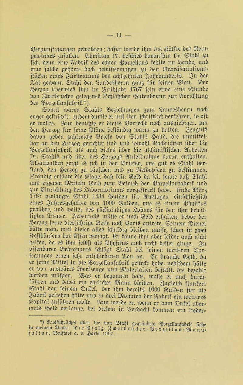 fßcrgiinftigungen gemähren; bafiir merbe ihm Me Hälfte beS Stein* geminneS gufaden. C£E>riftian IV. befd)ieb baraufhin Dr. Stahl gu fid), benn eine gnbrif beS ed)tcn SßorgedanS fehlte im Sanbe, unb eine folcfje gehörte bod) gcmiffermafjcn gu bcn StebräfentationS* ftiicfen eines giirftcntumS beS adjtgehnten ^ahrhunbcrtS. %n ber Xat getoann Stahl ben SanbeShcrrn gang für feinen ^lan. 5Der ^ergog iibermicS ihm im griihiahr 1767 fein etma eine Stunbe bon 3tt>eibrüden gelegenes Schlößchen ©utenbrunn gnr Errichtung ber fßorgedanfabrif.*) Somit toaren Stahls 33cgiehungen ginn SanbeSberrn nod) enger gefnübft; gubem burfteermit ihm fdhriftlid) bcrfchren, fo oft er moHte. 9tun benähte er biefeS Vorrecht noch ausgiebiger, um ben £crgog für feine $Iäne beftänbig marin gu holten. 3cugniS babon geben gahlrcid)e Briefe bon Stahle £>anb, bic unmittel* bar an ben £>ergog gerichtet finb unb fotoohl Stadjridjten über bie SSorgedanfabrif, als and) bielcS über bie ald)imiftifd)en Arbeiten Dr. Stahls unb über bcS ^ergogS Anteilnahme baran enthalten. Allenthalben geigt cS fid) in ben Briefen, mie gut eS Stahl ber* ftanb, ben £>ergog gu täufefjen unb gu ©elbobfcrn gu beftimmen. Stänbig ertönte bic $Iage, baß fein ©elb ba fei, fomie baß Stahl auS eigenen Spitteln ©elb gum betrieb ber $orgcHanfabrif unb gur Einrid)tung beS SaboratorinmS borgeftredt habe. Enbc Märg 1767 berlangtc Stahl 1434 ©ulben für Auslagen einfd)licßlid) eines ^abreSgeßaltcS bon 1000 ©ulben, mie eS einem SßhbfifuS gebühre, unb mcitcr bcS rüdftiinbigen SoßneS für bcn ihm bemil* ligten Wiener, ^ebenfalls ntüffe er nod) ©elb erhalten, bebor ber ^pergog feine bieSjährige Steife nad) fßariS antrete. Seinem Wiener hätte man, meil biefer adeS fdhulbig bleiben müffe, fd)on in gmei ^ofthäufern baS Effen berfagt. Er fönne ihm aber Iciber aud) nid)t helfen, ba cS ihm felbft als ^hhfifuS aud) nicht beffer ginge, ^n offenbarer 33ebrängniS fdjlägt Stahl bei feinen meiteren 2)ar= Iegungen einen fehr cntfdjicbenen Zon an. Er brauche ©elb, ba er feine Mittel in bie $orgedanfabrif geftedt habe, nebftbem hätte er bon auSmärtS SBerfgeuge unb Materialien beftcHt, bie begahlt merben müßten. SöaS er begonnen habe, mode er aud) burd)* führen unb babei ein ehrlicher Mann bleiben. 3ugleidj flunfcrt Stahl bon feinem ßnfel, ber ihm bereits 1000 ©ulben für bic gabrif geliehen hätte unb in brei Monaten ber gabrif ein meitcreS Kapital guführen mode. _ 9tun merbe er, menn er bont Onfel aber* mal» ©elb bcrlange, bei biefem in 93erbad)t fommen ein lieber* *) Ausführliches über bic öcm Stahl flcqriinbcte AoneHanfabriE fiehe m meinem 33uct)c: $ i c $ f a t j=3ju e i 6 r ü cf e r * fß o t ge II a n , M a n u* fattur, Aeuftabt a. b. £>arbt 190)
