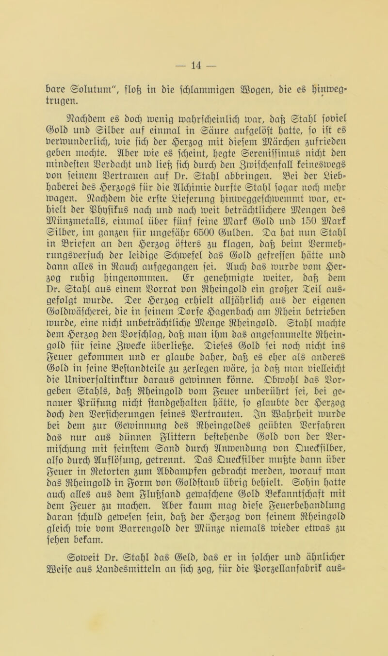 bare ©olutum, flofe in bie fdjlammigen SEßogen, bie eS hinfteg« trugen. Stachbem eS bod) mcnig mahrfdfeinlid) mar, bafe ©tafel fobiel ©olb uitb ©Über auf einmal in ©äure aufgelöft batte, jo ift cS bermunberlicfe, mie fid) ber ^ergog mit bicfem Vtärdjcu gufrieben geben mod)te. SIber mie eS fcbeint, Ijcgte ©ereniffimuS nicht ben minbcftcu Verbacht nub liefe fid) burd) ben 3mifd)enfaH fcineSmcgS bon feinem Vertrauen auf Dr. ©tafet abbringen. SBci ber Sieb* baberci beS $ergogS für bie 2lld)imie burfte ©tafel fogar nod) mehr mögen, Stachbent bie erftc Steferung hinmeggefdfmernrnt mar, er* hielt ber VhhfüuS nad) unb nad) mcit beträd)tlid)cre Mengen beS ■VtüngmetallS, einmal über fünf feine Vtarf ©olb unb 150 Vtarf ©Über, im ganzen für ungefähr 6500 ©ulben. 2)a hot nun ©tahl in Briefen an ben ^ergog öfters su flogen, bafe beim Vermeh= rungSberfuch ber leibige ©dfenefel baS ©olb gefreffen hätte unb bann alles in Stand) aufgegangen fei. Slucfe baS mürbe bom §er* Sog ruhig hingenommeu. ©r genehmigte meiter, bafe bem Dr. ©tahl au§ einem Vorrat bon Stheingolb ein grofeer Xeü auS* gefolgt mürbe. ©)er $ergog erhielt alljährlich auS ber eigenen ©olbmäfdjerei, bie in feinem 3)orfe ^agertbad) am Sihein betrieben mürbe, eine nicht unbeträchtliche SDtenge Stheingolb. ©tahl machte bem $ergog ben Vorfd)Iag, bafe man ihm baS angcfammelte Sthein* golb für feine 3mecfe iiberliefee. ©iefeS <35oIb fei noch nicht inS Seuer gefommen unb er glaube baher, bafe eS eher als anbereS ©olb in feine Veftanbteile su serlegen märe, ja bafe man bieHeicfet bie Uniberfaltinftur barauS geminnen fönne. ©bmol)I baS Vor* geben ©tafelS, bafe Stheingolb bom geuer unberührt fei, bei ge* nauer Prüfung nicht ftanbgehalten hätte, fo glaubte ber ^ersog bodh ben Verfid)eritngen feines Vertrauten, £n Wahrheit mürbe bei bem sur ©eminnung beS StljeingoIbeS geübten Verfahren baS nur auS bünnen klittern beftehenbe ©olb bon ber Vor* mifd)ung mit feinftem ©anb burd) Slnmenbung bon ©uerffilber, alfo burd) Sluflöfung, getrennt. ®aS Guecffilbcr mufete bann über geuer in Stetorten gum SIbbamfefcn gebrad)t merben, morauf man baS Stheingolb in gorm bon ©olbftaub übrig behielt, ©ohin hatte aud) alles auS bem Slufefanb gemafchene ©olb Vefanntfdjaft mit bem geucr su mad)en. Stber faum mag biefc geucrbehanblung baran fdjulb gemefen fein, bafe ber ^ergog bon feinem Stheingolb gleid) mie bom Varrcngolb ber Vtünge niemals micber etmaS gu fchen befam. ©omeit Dr. ©tahl baS ©elb, baS er in folcfeer unb ähnlicher Hßeife auS SanbeSmitteln an fid) gog, für bie VorgeHanfabrif auS*