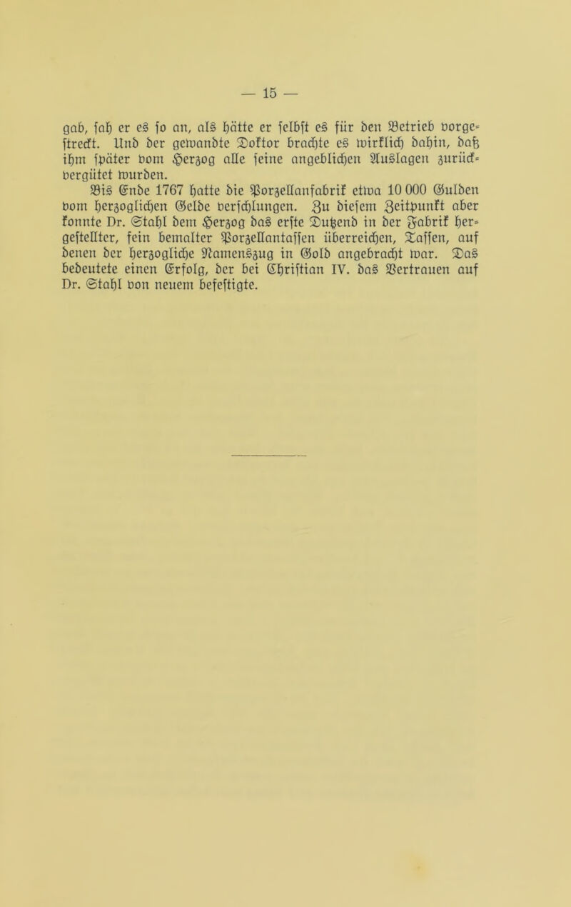 gab, fab er e§ fo an, al§ batte er felbft e§ für ben betrieb borge* ftreeft. Unb ber gemanbte SDoftor brachte e§ luirfltcf) babtn, bafe tbm fbäter bom ^erjog alle feine angeblichen 2lu§Iagen gurücf* bergütet mürben. $8i§ Grnbe 1767 batte bie ^oräellanfabrif etma 10 000 (Sulben bom beräogticben (Selbe bcrfcblungcn. 3b biefent 3eitbunft aber fonntc Dr. ©tabl bent £>craog ba§ erfte ©ufcenb in ber gabrif ber* geftelltcr, fein bemalter ^orgellantaffen überreidben, Waffen, auf benen ber herzogliche $ftamcn§3ug in (Solb angebracht mar. 2>a§ bebeutete einen ©rfolg, ber bei ©briftian iv. ba§ Sßcrtraucn auf Dr. ©tabl bon neuem befeftigte.