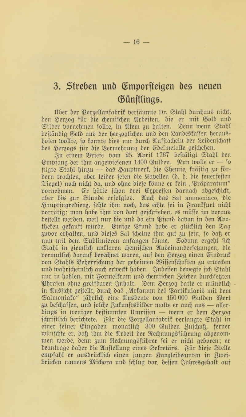 3. Streben unö (Emporfteigen bes neuen (Sünfflings. Über her ^ßoraeHanfabrif Perfäumte Dr. ©tabl burdjauS nid)t, ben §cr3og für bie cbemifdjen Strbeiten, bie er mit (Solb unb ©Über Pornebmen foüte, in Sltern 31t galten. Senn menn ©tat)! beftänbig (Selb au§ ber bezüglichen unb ben Sanbe§faffcn beraub bolen mollte, fo fonnte bie§ nur burd) Slufftadjeln ber ßeibenfcbaft be§ ^er3og§ für bie SBerme^rung ber ©belmetatle gefdjeben. $jn einem ^Briefe bom 25. Steril 1767 beftätigt ©tabl ben ©ntpfang ber ihm angemiefenen 1400 (Sulben. 97un moHe er — fo fügte ©tabl binsu — ba§ ^auptmerf, bie ©bemie, fräftig su för= beim trachten, aber leiber feien bie Tabellen (b. b- bie feuerfeften Siegel) nod) nidjt ba, unb ohne biefe fönne er fein „ißräparatum bornebnten. ©r hätte fd)on brei ©£preffen barnad) abgefd)idt, aber bi§ 3itr ©tunbe erfolglos. 2lud) ba§ Sal ammoniaco, bie «^auptingrebiens, fehle ihm nod), ba§ ed)te fei in granffurt nid)t Porrätig; man habe ihm Pon bort gcfd)ricben, e§ müffe im PorauS beftctlt toerben, meil nur bie unb ba ein Sßfunb baPon in ben 2lpo= tbefen getauft mürbe, ©inige fßfunb habe er gliidlid) ben Sag 3uPor erhalten, unb biefe§ Sal fd)einc ihm gut 31t fein, fo baft er nun mit bem ©ublimieren anfangen fönne. ©obann ergebt fid) ©tal)l in siemlid) unflarcn d)cmifd)en 2lu§einanberfepungen, bie Permntlid) barauf bered)net maren, auf ben ^ezog einen ©inbrud Pon ©tabl§ 33eberrfd)ung ber geheimen 2Biffenfd)aften 3U ermeden unb mabrfd)einlid) aud) ertoedt haben, ^nbeffen bemegte fid) ©tal)I nur in bohlen, mit gormclfram unb d)emifd)en 3eid)en bnrdjfcptcn $f)rafen ohne greifbaren Inhalt. Sem ^ersog batte er münblid) in 2lu§fid)t gcftellt, burd) ba§ „Slrfanuni bc§ s$artifulari§ mit bem ©alnioniafo jährlich eine 2ln§beitte Pon 150 000 (Snlbcn Söcrt 3u befd)affen, unb foldje 3ufnnft§bilber malte er aud) au§ — aller* bing§ in mettiger beftimmten Umriffen — menn er bem ^ersog fcbriftlidj bcridjtetc. $ür bie ißozellanfabrif berlangte ©tabl in einer feiner ©ingaben monatlid) 300 (Sulben gufdjufc, ferner münfd)tc er, bafe ihm bie Slrbeit ber 9tedjnung§fiil)rung abgenont* men merbe, benn 3urn 9?edjnung§fiibrer fei er nid)t geboren; er beantrage bal)cr bie Slnftcltung eine§ ©cfretär§. giir biefe ©teile empfahl er au§brüdlid) einen jungen ^ansleibeamten in 3mei= briiden namcn§ 2)?id)ora unb fd)lug Por, beffen ^abre§gcbalt auf