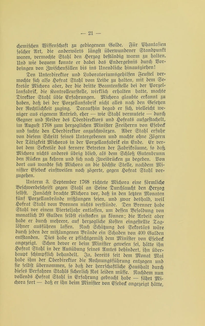 djemtfcfjen äßiffenfchaft gu gebiegenem ©olbc. 5iir ^fjantafien folcher Slrt, bic anbermärtS längft iibermunbener Stanbpunft mären, bermodjte Stahl ben £ergog beftänbtg ttmrrn gu galten, ltnb mic bequem fonnte er habet baS EnbergebniS burd) Ror= bringen bon SmifchenfäHen bis inS Unenblid)e hircauSgiehen! Sen Unterbireftor unb SaboratoriumSgebiIfcn Seuftel ber* mochte fid) alfo -fpofrat Stahl bom Scibe gn halten, mit bem Se= fretär 3J?icf)ora aber, bei* bie brüte S3eamtenfteHe bei ber Rorgel* lanfabrif, bie ^ontroHenrfteHe, roirflief) erhalten hatte, machte Sireftor Stahl üble Erfahrungen. URicßora glaubte erfannt gn haben, baß bei ber Rorgedanfabrif nid)t adeS nad) ben ©efeßen ber Red)tlid)feit guging. ^Daraufhin begab er fidj, bicUcicht me= niger auS eigenem Sfntricb, eher — mie Stahl bermutete — burd) ©egner unb Leiber beS SberbtreftorS unb £>ofratS aufgeftadjelt, im Sluguft 1768 gunt hergoglichen ÜRinifter greiherrn bon Efebed unb fud)tc ben Dberbireftor angufchmärgcn. Stber Stahl erfuhr bon biefem Schritt feines Untergebenen unb machte ohne Sägern ber Xcitigfeit SRicßoraS in ber fßorgedanfabrif ein Enbe. Er ber* bot bent Scfretär baS fernere betreten ber gabrifräume, fo bafe 2Rid)ora nichts anbereS übrig blieb, als bem Sd)Ioß ©utenbrunn ben Rüden gu feßren unb fid) nad) gloeibrüdcn gtt begeben. Ron bort auS manbte fid) 2Rid)ora an bie hödjfte Stelle, nad)bem 2Ri* niftcr Efebed einftmeilen nod) gögerte, gegen ^ofrat Stahl bor* gugehen. Unterm 3. September 1768 richtete SRidjora eine förmliche Refdjtoerbefdjrift gegen Stahl an Seine ©urdjlaudjt ben ^ergog fclbft. Sunächft brachte dRidjora bor, bah in ben lebten dRonaten fünf Rorgcdanbränbc mißlungen feien, unb gmar beSßalb, meil ^ofrat Stahl bom trennen nichts berftünbe. 2)cn Brenner habe Stahl bor einem SSicrtelfahr entlaffen, um beffen Sefolbung bon monatlich 20 ©ulbcn fclbft einfteden gu fönnen; bic SIrbeit aber habe er burch mehrere, auf hergoglidfe Soften eingeftedte £ag= löhner auSfüßren laffen. Rad) Sdjäßung beS ScfrctärS märe burd) leben ber mißlungenen Rränbe ein Schaben bon 400 ©ulbcrt entftanben. 2>ieS habe er pflichtgemäß bem dRinifter bon Efebed angegeigt. Sd)on bebor er beim dRinifter gemefen fei, hätte ihn ^ofrat Stahl in ber SluSübung feines RmteS behinbert, ihn über* haußt fdjtmpflid) bchanbclt. J^a, bereits feit bem dRonat dRai habe ihm ber Sberbircftor bie Rechnungsführung entgogen unb fic fclbft übernommen, fo baß ber herrfdjaftlicßc ^auSßalt burd) btefeS Rer fahren Stahls ficherlidj Rot reiben müffe.' Radjbem nun PoHenbS £ofrat Stahl in Erfahrung gebracht habe — fährt dRi* cßora fort — baß er ihn beim dRinifter bon Efebed angegeigt hätte