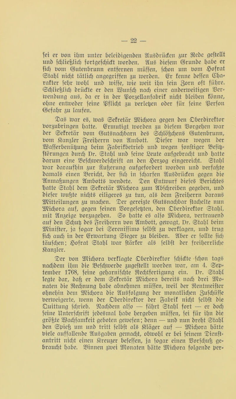 fei er bon ihm unter bcleibigcnbcn 2fu§brücfcn gur Rebe geftedt ltnb fcf)lie%Iicf) fortgcfdjicft morben. 2fu§ biefem ©runbe habe er fid) bont ©utenbrunn entfernen müffen, fdjon um bont $ofrat ©tahl nicht tätlich angegriffen gu merben. (Sr fenne beffen 6ha* rafter fcl)r mof)I unb tbiffe, mie meit ihn fein 3<mn oft führe, ©dbliehlidj briiefte er beit Söunfch nach einer anbertoeitigen 2Scr= Benbung au§, ba er in ber Rorgedanfabrif nid)t bleiben tonne, ohne cittloeber feine Pflicht gu berieten ober für feine Rerfon ©efahr gn laufen. ©a§ toar e§, ma§ ©efretär Mid)ora gegen ben ©berbireftor borgubringen hotte. Ermutigt loorbcn gu biefem Vorgehen mar ber ©efretär bont ©uBnachbarn bc§ ©dhlöfechen§ ©utenbrunn, bont Mangler greiherrn bon Stmbott. ©iefer mar megen ber SCÖafferbeniihnng beim gabrifbetrieb unb megen fonftiger Refib= ftörungen burd) Dr. ©tahl unb feine Seute aufgebradft unb hotte darum eine 99efcf)merbefehrift an ben ^ergog eingereid)t. ©tahl mar baraufhtn gur Säuberung aufgeforbert morben unb berfajjte bautaB einen Bericht, ber fich in fd)arfen StuSbrüden gegen bie Wmnaüungcn SfmbotB menbete. ©en (Sntmurf biefc§ Rerid)te§ 'hatte ©tahl bem ©efretär Micfjora gum Sfbfdjreiben gegeben, unb biefer Bubte nichts eiligeres gn tun, aB bem greiherrn barau§ Mitteilungen gu machen, ©er gereigte ©uBnadjbar ftachclte nun Midjora auf, gegen feinen Rorgefefsten, ben ©berbireftor ©tahl mit SIngeige borgugehen. ©o hotte e§ alfo Mid)ora, bertrauenb auf ben ©dmh bc§ gretherrn bon Sfmbott, gemagt, Dr. ©tahl beim Miniftcr, ja fogar bei ©ereniffimo felbft gn bcrflagen, unb trug fid) auch in ber (SrBartung ©ieger gu bleiben. 2lber er follte fid) täufchen; ^ofrat ©tahl mar ftärfer aB felbft ber freihcrrlidte Mangler. ©er bon Michora bcrflagte ©berbireftor fdfiefte fdion tag§ nadjbent ihm bie RefchBerbe gugefteHt morben mar, am 4. ©eb= tember 1768, feine geharnifchte Rechtfertigung ein. Dr. ©tahl legte bar, bah er bem ©efretär Michora bereits nad) brei Mo= naten bie Rechnung höbe abnehmen miiffen, meil ber Rcntmciftcr ohnehin bem Michora bie SfuSfoIgung ber monatlichen 3ufd)üffe bermeigerte, mcnit ber ©berbireftor ber gabrif nicht felbft bie Quittung fchricb. Radjbem alfo — fährt ©tahl fort — er bod) feine Uutcrfd)rift fcbe§mal höbe hergeben miiffen, fei für ihn bie größte SBachfamfeit geboten gemefen; benn — unb nun breht ©tahl ben ©bich um unb tritt felbft aB Kläger auf — Michora hätte bicle auffadenbe STiBgaben gemacht, obmohl er bei feinem ©ienft* antritt nicht einen ®reugcr befeffen, ja fogar einen Rorfcfmb ge= braud)t höbe. Rinnen gmei Monaten hätte Midjora folgcitbe ber=