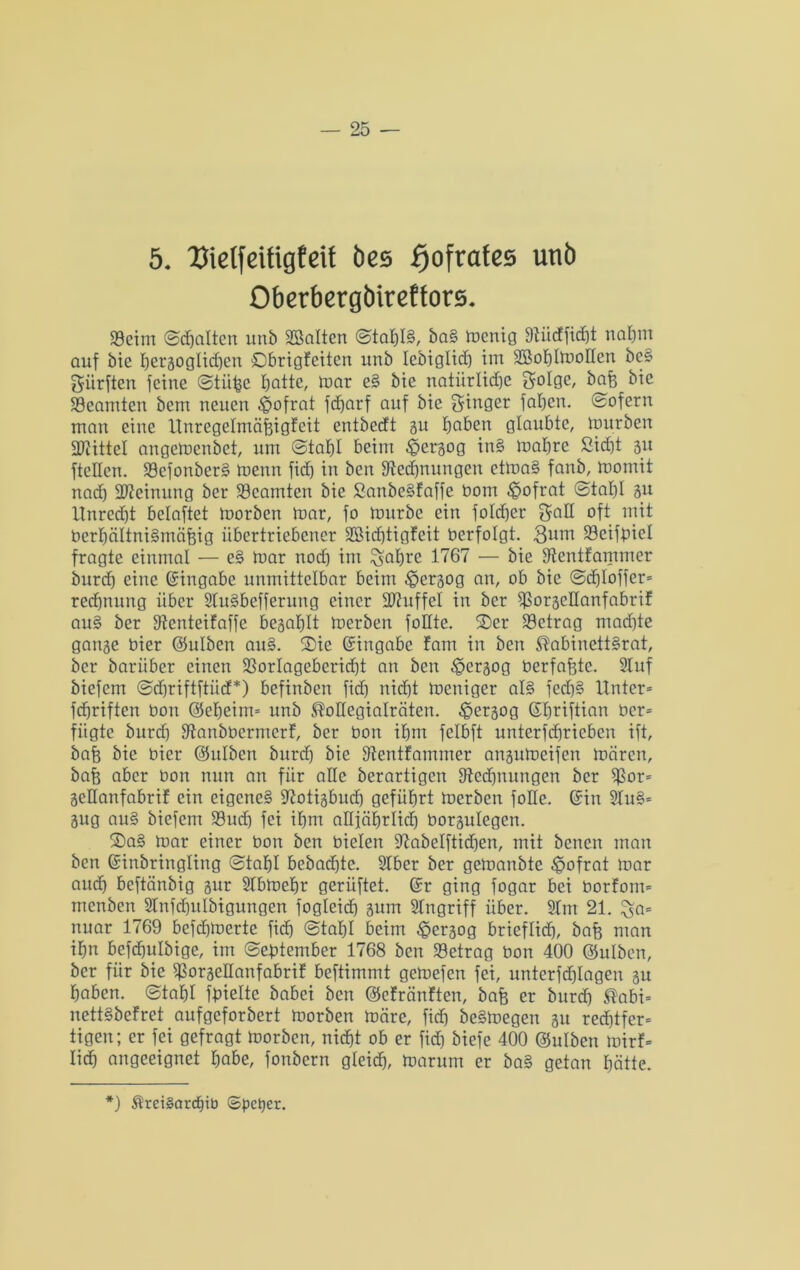 5. Dielfeifigfeif öes f)oftafes unb Obetbergbireffors. 93eim ©djaltcn unb halten <StahI§, baS menig 9tücfficC)t nahm auf bie hergoglidjen £)brigfeitcn unb lebiglid) im 2Bof)lmoHen beS dürften jeine ©tii^c batte, mar eS bie natürliche Solgc, bafe bie Beamten bcm neuen ^ofrat fdjarf auf bie Ringer jähen. sofern man eine ltnregelmäfeigf'eit entbecft gu haben glaubte, mürben Mittel angemcnbet, um @taf)I beim ^ergog in§ mabrc ßidjt 31t jtcllcn. 39efonbcrS menn fich in ben ^Rechnungen ctmaS fanb, momit nad) Meinung ber Beamten bie SanbcSfaffe bom £>ofrat ©tal)! gu ltnred)t belastet morben mar, jo mürbe ein fokher 5aH oft mit berhältniSmäfjig übertriebener !©idjtigfeit berfolgt. 3bm 23cifpiel fragte einmal — eS mar noch im ^abre 1767 — bie jRentfammer imrd) eine Eingabe unmittelbar beim ^iergog an, ob bie 0d)lojfer* redjnung über SluSbefferung einer Muffel in ber Sßorgeüanfabrif auS ber jRenteifafje begablt merben foHte. S)er betrag machte gange hier ©ulben auS. $Die Eingabe tarn in ben ^abinettSrat, ber barüber einen SSorlageberidjt an ben ^ergog berfafgtc. Stuf biejem ©djriftftüd*) befinben fid) nicht meniger als fed)S Unter* ftfjriften bon ©cheim* unb ^oüegialräten. ^ergog ©hriftian ber* fügte burd) jRanbbcrmerf, ber bon ihm felbft unterfdjricben ijt, bafe bie hier ©ulbcn burd) bie Sientfammer angumeijen mären, bafs aber bon nun an für alle berartigcn ^Rechnungen ber $$or* geüanfabrif ein eigenes SRotigbudj geführt merben joHe. ©in SluS* gug au§ biejem 33ucfj jei ihm altjährlid) borgulegen. S)aS mar einer bon ben bieten 97abeljtid)en, mit bcnen man ben ©inbringling 0taf)I bebad)tc. Slber ber gemanbte £>ofrat mar and) bejtänbig gur Slbmdjr geriijtet. ©r ging jogar bei borforn* menben Stnjchulbigungen jogleid) gum Singriff über. Slm 21. %a= nuar 1769 bejchmerte fich (Stahl beim £ergog brieflich, bafe man ihn befchulbige, im (September 1768 ben betrag bon 400 ©ulben, ber für bie fßorgeüanfabrif bejtimmt gemejen jei, unterjchlagen gu haben, ©taljl hielte babei ben ©efränften, bafe er burd) ®abi* nettSbefret aufgeforbert morben märe, fid) beSmegen gu rechtfer* tigen; er jei gefragt morben, nicht ob er fid) bieje 400 ©ulben mirf* Iidj angeeignet habe, fonbern gleich, marurn er baS getan hätte.