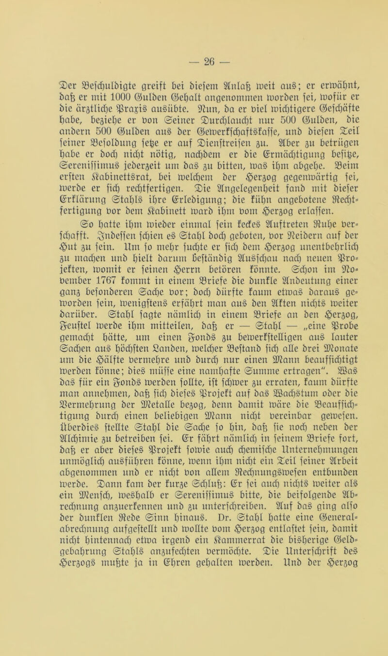 Ser SBefdjuIbigte greift bet biefem Anlafe meit aug; er ermähnt, bafe er mit 1000 (Gulben <35et)alt angenommen morben fei, mofür er bie ärztliche grasig augübte. 9htn, ba er biel mistigere ©efdjäfte habe, besiehe er bon (Seiner Surdjlaudjt nur 500 ©hüben, bie anbern 500 ©hüben aug ber (Gcmerffdjaftgfaffe, unb biefen Seif feiner S3efoIbung fc^e er auf Sienftreifen ju. Aber 31t betrügen habe er bod) nid)t nötig, itad)bent er bie (Ermächtigung befibe, Sereniffimug jeberseit um ba§ 31t bitten, mag ihm abgehe. 93eim erften ®abinettgrat, bei meinem ber £>er3og gegenmärtig fei, merbe er fid) rechtfertigen. Sie Angelegenheit fanb mit biefer ©rflärung Stal)l§ ihre ©rlebigung; bie füfm angebotene fftcd)t= fertigung bor bem Kabinett toarb ihm bom ^ersog erlaffen. @0 hatte ihm mieber einmal fein fedeg Auftreten Stuhe ber= fchafft. ^nbeffen fd)icn eg Stahl bod) geboten, bor Leibern auf ber 4?ut 31t fein. Um fo mehr fud)te er fid) bem $cr3og uncntbchrlid) 311 machen unb hielt barum ßeftänbig Augfdjau nach neuen i)3ro= jetten, momit er feinen £>errn betören fönnte. Schon im 97o* betnber 1767 fommt in einem Briefe bie bunfle Anbcutnng einer gatt3 befonberen Sad)c bor; bod) biirfte faum etmag barau§ ge= tborben fein, menigfteng erführt man aug ben Aften nichts mciter bariiber. Stahl fagte nämlich in einem Briefe an ben ^persog, Seuftel toerbe ihm mitteilcn, bafe er — Stahl — „eine ijkobe gemacht hätte, um einen gonbg 3U bemerfftedigen aug lauter Sachen aug höchften Sanben, meldjer Seftanb fid) ade brei Monate um bie Hälfte bermehre unb burdh nur einen dJiann beaufficfjtigt tberben fönne; bieg müffe eine namhafte Summe ertragen. 2ßa§ bag für ein $onb§ toerben follte, ift fdjmer 31t erraten, faum biirfte man annehmen, bajj fid) biefeg iproieft auf bag 2Bad)gtum ober bie SSermehrung ber 3)cetalle besog, beim bamit märe bie 93cauffid)= tigung bitrd) einen beliebigen 9ftann nid)t bereinbar gemefen. Überbic§ ftclltc Stahl bie Sad)e fo hin, bafe fie noch neben ber Alchimie 3U betreiben fei. ©r fährt nämlich in feinem ^Briefe fort, bafe er aber biefeg fJJrojeft fomic aud) d)cmifd)c Unternehmungen unmöglich augfiiljren fönne, menn ihm nicht ein Seil feiner Arbeit abgenommen unb er nicht bon adern Sftedjnunggmefen entbunben merbe. Sann fant ber fursc Schluß: ©r fei auch nid)tg mcitcr alg ein dftenfdj, meghalb er Sereniffimug bitte, bie beifolgenbe Ab= rechnung ansuerfennen unb 31t unterfcßreiben. Auf bag ging alfo ber bunflen fdebe Sinn hinaug. Dr. Stahl hatte eine (General- abrechnung aufgeftedt unb modte bom ^ersog entlaftet fein, bamit nid)t hintennach ctma irgenb ein ^ammerrat bie bigljerige ©5elb= gebahrung Stal)I§ an3ufed)teu bermöd)tc. Sie Unterfchrift beg ^ersogg mufetc ja in ©ßren gehalten merben. Unb ber ^ersog