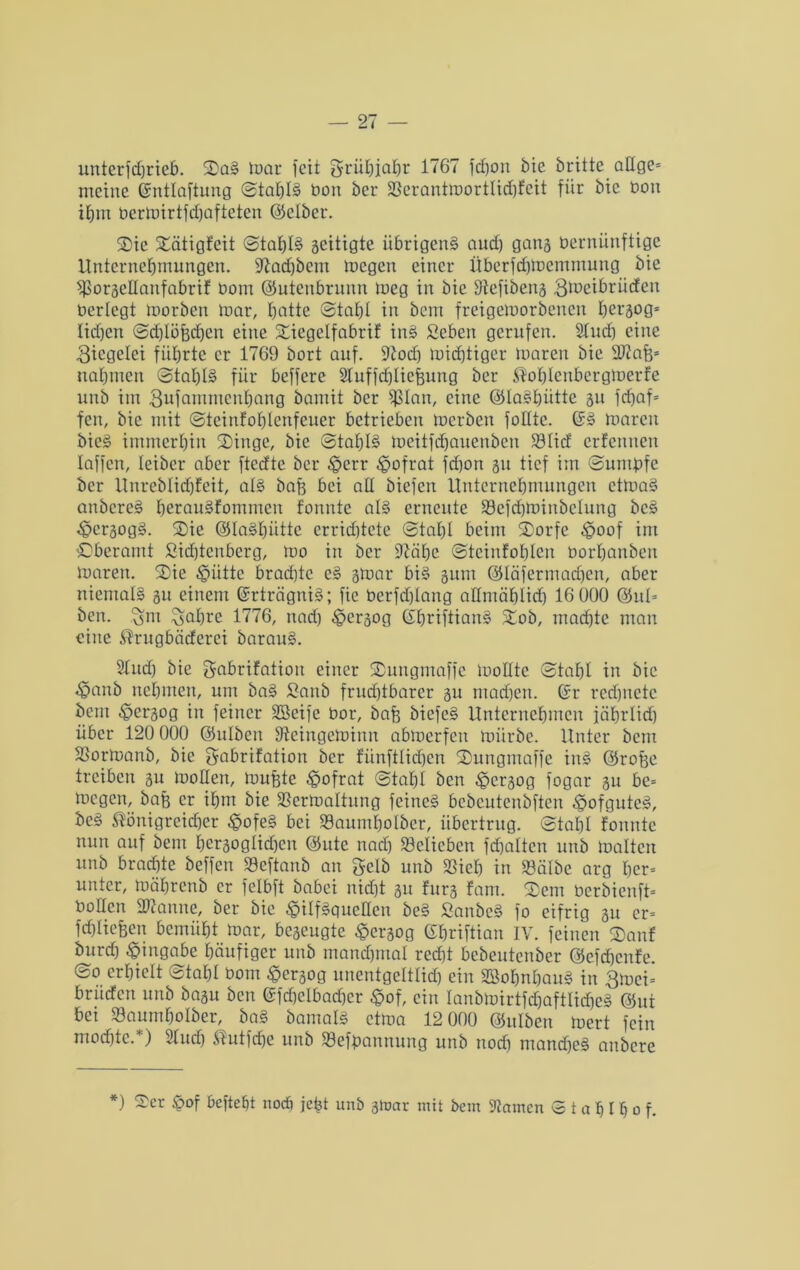 unterfdjrieb. Sag mar feit grühiahr 1767 fdjott bie britte affge* meine ßmtlaftung ©tahlä boit bei* Vcrantmorttid)feit für bie boit ihm bermirtfdjafteten ©etber. Sie Sätigfeit ©taf)I§ geitigte übrigeng aud) gang bernünftige Unternehmungen. Vadjbem megen einer Überfchmernrnung bie ^Sorgellanfabrif bom ©utenbrunn meg in bie Vefibens gmeibrüefen berlegt morben mar, batte ©tahl in bem freigemorbenen hersog* Iid)cn ©d)löf;d)en eine Sicgclfabrif ing Seben gerufen. Sind) eine Ziegelei führte er 1769 bort auf. Vod) midjtiger maren bie SJtafe* nahmen @tahl§ für beffere Sluffchliefeung ber ^ohlenbcrgmerfe unb im 3ufammenhang bamit ber fßlan, eine ©laghiitte 3U fcfjaf* feit, bie mit ©teinfohlenfeuer betrieben merbeu follte. @g maren bieg immerhin Singe, bie @tahl§ meitfebauenben Vlicf erfennen laffen, teiber aber ftedte ber ^>crr ^pofrat fd)on 311 tief im ©untbfe ber Unrebtichfeit, atg bafe bei all biefen Unternehmungen etmag anbereg heraugfommeu fonnte alg erneute Vefchminbelung beg ^cr3ogg. Sie ©tagfjütte crrid)tete ©tahl beim Sorfc ^oof im £>beramt Sichienberg, mo in ber Vähc ©teinfohlen borhanben maren. Sie ^iitte brad)tc cg 3tuar big sunt ©täfermachen, aber nicrnalg 311 einem (Srträgnig; fic berfchtang allmählich 16 000 ©ut= ben. gm gafjre 1776, itad) £>cr3og (Shriftiang Sob, machte man eine $rugbäderci baraug. 21ud) bie gabrifatioit einer Sungmaffe molltc ©tahl in bie ^pemb nehmen, um bag £anb frud)tbarer su ntad)en. ©r red)uctc bem hersog in feiner SBeifc bor, bafj biefeg Unternehmen jährlid) über 120 000 ©ulben Steingeminn abmerfeit mürbe. Unter bent Vormanb, bie gabrifation ber fünftlichen Sungmaffe ing ©rofee treiben 31t mollett, mufete £>ofrat ©tahl ben ^persog fogar 31t bc= megen, baff er ihm bie Vermattung feineg bebcutenbften ,§ofgutcg, beg ^önigreidher ^ofe§ bei Vaumhotber, übertrug, ©tahl fonnte nun auf bem hersogtidjen ©ute nach Velicbcn fd)altcn unb malten unb brachte beffen Veftanb an gelb unb Vieh in Välbe arg her» unter, mährenb er fclbft babei nicht 31t fürs fam. Sem berbienft- boffen Spanne, ber bie ^ilfgguctlen beg Sanbeg fo eifrig 31t er- fchliefeen bemüht mar, bc3cugte #ersog ©hriftian IV. feinen Sauf burd) Eingabe häufiger unb manchmal red)t bebeutenber ©efehenfe. ©0 erhielt ©tahl bom -ge^og unentgeltlich ein SBohnhaug in gmei= brüefen unb basu ben ©fd)dbad)cr ®of, ein lanbmirtfchaftlicheg @ut bei Vaumhotber, bag bamalg ctma 12 000 ©ulben mert fein mochte.*) 2fudj ®utfd)e unb Vefpamtung unb noch mandjeg attbere *) ^er M befteht noch jefet unb gtoar mit bem tarnen © t a h I h 0 f-