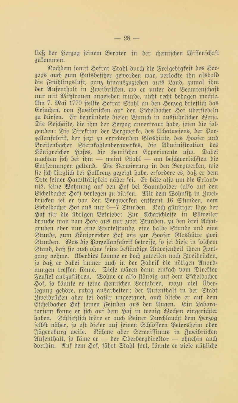 liefe ber £>ergog feinem Berater in ber djemifcfjen 3Biffcnfd)aft gufommcn. 97ad)bem fomit £>ofrat ©taljl burdj bie Sreigebigfeit be§ ^cr= gog§ and) gum @ut§befifeer gemorben mar, bcrlodte ihn al§balb bie Ömüf)Iing§Iuft, gang feinauSgugicfeen nuf§ Sanb, gumal ihm ber Slufentfealt in 3d>eibriicfen, mo er unter ber Söeamtenfdjaft mir mit SMfetrauen angefefeen mürbe, nidjt recht behagen mochte. 2tm 7. 2)?ni 1770 [teilte -gofrat ©tat)I an ben $ergog brieflief) ba§ Erfudfen, bon 3tueibriicfen auf ben Efdjelbadjer $of überfiebeln gu bürfen. Er begriinbete biefen SBunfd) in ausführlicher Söeife. ©ic ©efcf)äfte, bie ihm ber ^ergog anbertraut feabe, feien bie fol» genben: ®ie ©ireftion ber 23ergmerfc, be§ 9td)atmefen§, ber $or= geüanfabrif, ber fefet gu erridftenben ©laStmtte, be§ doofer unb 23reitcnbad)er ©tcinfohlenbergmerfcS, bie 2lbminiftration be§ ®önigreid)er £ofe§, bie dfemifehen Ejberimente ufm. 2>abei machten fid) bei ihm — meint ©tat)! — am befcbmerlidjftcn bie Entfernungen geltcnb. ®ie SSermirrung in ben 23ergmerfcn, mie fie fief) fiirglid) bei ^alfreug gegeigt feabc, erforberc e§, bafe er bem Orte feiner ^aufettätigfeit näher fei. Er bäte alfo um bie Erlaub- nis, feine SSofenung auf ben «§of bei 23aumhoIbcr (alfo auf ben Efdfclbacfecr £>of) berlegeit gu bürfen. -Diit bem SSofenfife in 3mei= brittfen fei er bon ben 93ergmcrfen entfernt 16 ©tunben, bom Efd)clbad)cr ^of auS nur 6—7 ©tunben. üftod) günftiger läge ber -£>of für bie übrigen betriebe: 3ur 2td)atfd)leife in Edmeiler brauche man bom ^>ofe auS nur gmei ©tuuben, gu ben brei Stdfat- gruben aber nur eine 23icrtelftunbe, eine fealbc ©tunbe unb eine ©tunbe, gttm ^önigreidfer £>of mie gur -goofer ©IaSbüttc gmei ©tunben. 2BaS bie $orgedanfabrif betreffe, fo fei biefe in foldfem ©tanb, bafe fie aud) ohne feine beftänbige Stnmefenfeeit ihren gort- gang nehme. ÜberbieS fomrne er boefe gumeilen nad) 3^cibriidcn, fo bafe er babei immer aud) in ber gabrif bie nötigen Stnorb- nungen treffen fönnc. ©iefe mären bann cinfad) bom ©ireftor geuftel auSguführen. StBofene er alfo ftänbig auf bem Efd)clbad)er £>of, fo tonnte er feine djemifdjen ^erfahren, mogu biel Über- legung gefeörc, ruhig ausarbeiten; ber Slufenttjalt in ber ©tabt 3mcibriiden aber fei bafiir ungeeignet, aud) bliebe er auf bem Efd)elbad)er £of feinen geinben auS ben Singen. Ein Sabora- torium fönne er fid) auf bem t<pof in menig Sßodfen eingcrid)tct haben, ©dfliefelid) märe er aud) ©einer 2)urd)Iaud)t bem ^ergog fclbft näher, fo oft biefer auf feinen ©cfelöffcrn $eterSt)eim ober £>ägerSburg meilc. Siähme aber ©ercniffimuS in 3lbeibrüden Stufenthalt, fo tarne er — ber ©berbergbireftor — ohnehin aud) bortt)in. Stuf bem -§of, fährt ©tat)I fort, tonnte er bicle nüfelidje