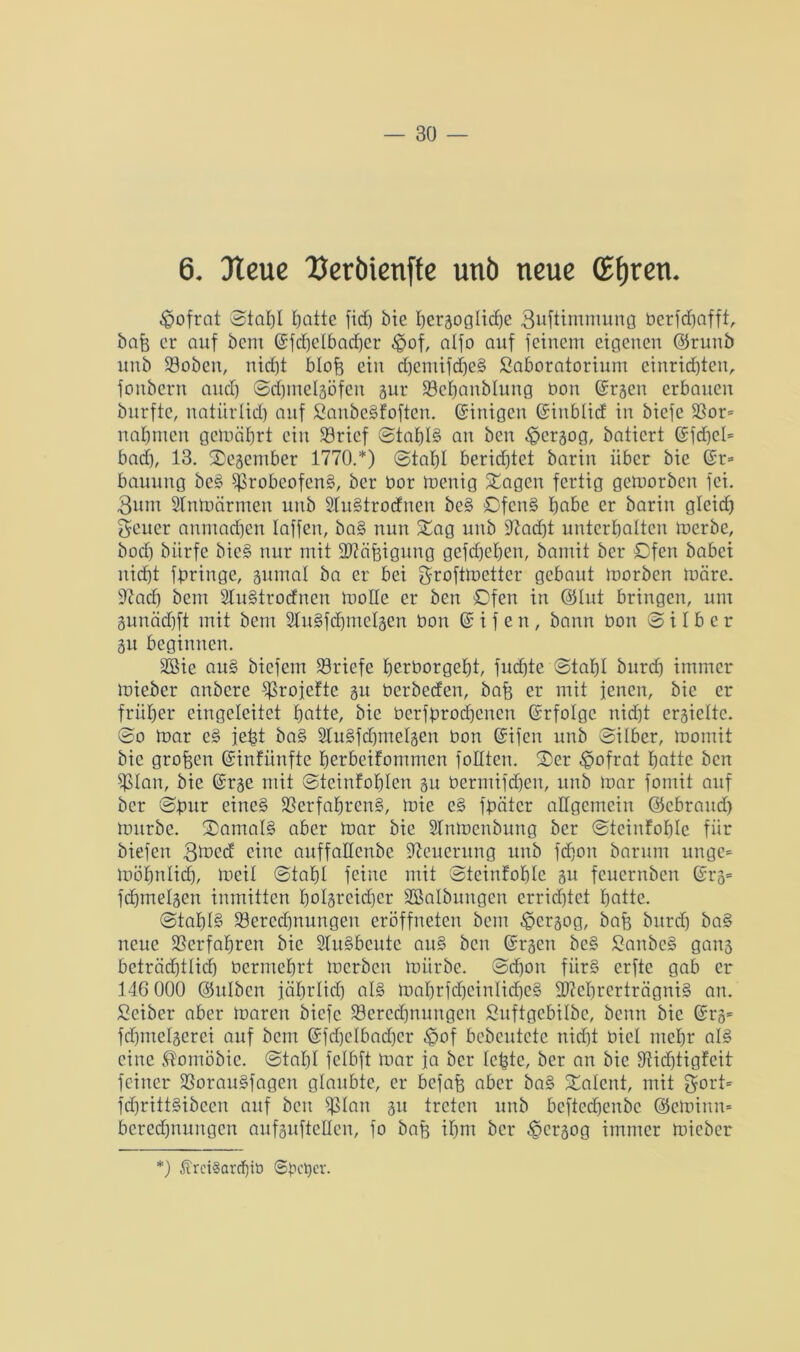 6. 3teue Uerbienffe unb neue (Efjren. ^ofrat ©tat)I Ijatte fidj bie I)eräogIicf)C guftimmung berfdjafft, bafe er auf bem @fd)ctbad)er £of, alfo auf feinem eigenen ©runb unb Söoben, ni<f)t btofj ein d)emifd)e§ Saboratorium einridjten, foubern and) ©cbmetgöfen gur Söebanbtung bon ©rgeu erbauen burfte, natürlid) auf £anbe§foften. Einigen ©inbtid in biefe $ßor= nahmen getoäbrt ein Sörief @taf)I§ an ben ^ergog, batiert @fd)et= bad), 13. Oegember 1770.*) ©tabt berichtet barin über bie (Sr= bauung be§ s}>robcofcn§, ber bor iuenig Stagen fertig gemorben fei. 3um Slnmärrnen unb SIu§trodnen be§ Ofen§ babc er barin gteid) Reiter anmadjen taffen, ba§ nun Stag unb 97ad)t unterbatten merbe, bod) biirfe bic§ nur mit ütftäfjigung gefdjcbeu, bamit ber Ofen babei iticf)t fpringe, gumat ba er bei groftmetter gebaut morben märe, ttcacb bem 2lu§trodncn motte er ben Ofen in ©tut bringen, um gunädjft mit bem 2lu§fd)iuctgen bon @ i f e n, bann bon (Silber gu beginnen. SSie au§ biefem Briefe berborgebt, fudjte (Stabt burd) immer mieber anbere ^rojefte gu berbeden, bafe er mit jenen, bie er früher eingeleitet batte, bie besprochenen ©rfotge nidjt ergiette. ©o mar e§ jept ba§ STuSfdjmetgen bon Grifen unb ©Über, momit bie großen ©infünfte berbeifommen foltten. Oer ^ofrat batte ben $tan, bie ©rge mit ©teinfobten gu bermifdjen, unb mar fomit auf ber ©pur eine§ $ßerfabren§, mic e§ fpäter allgemein ©ebraud) mürbe. ®amal§ aber mar bie STnmcnbung ber ©teinfoblc für biefen 3med eine anffattenbe Neuerung unb fdjon barum unge= möbnlidp meit ©tabt feine mit ©teinfobte gu feuernben ©rg= fdjmelgen inmitten botgreidjer ^Salbungen errichtet batte. @tabt§ Söeredjnungen eröffneten bem <§ergog, bafe burdb ba§ neue Verfahren bie 2Tu§beute au§ ben ©rgen be§ £anbe§ gang beträebttief) bermebrt merben mürbe, ©djon für§ erfte gab er 146 000 ©ulben jäbrtid) at§ mabrfdjeintidjeS 2)M)rerträgni§ an. Seiber aber maren biefe ^Berechnungen Suftgebitbe, beim bie ©rg= fdbmetgerei auf bem GSfdjelbadjer £>of bebcutete nidjt bict mehr at§ eine ®omöbie. ©tat)t fetbft mar ja ber tepte, ber an bie SRidjtigfeit feiner SßorauSfagen glaubte, er befafj aber ba§ SCatent, mit $ort= fd)ritt§ibeen auf ben ^tan gu treten unb beftedjenbe ©etoinn* beredjnungen aufguftetten, fo bap it)m ber 35crgog immer mieber