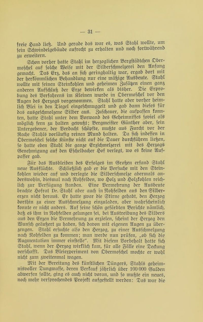 freie $anb liefe. Hub gerabe baS mar eS, maS Stahl mottte, um fein Schminbelgebäube aufrecht gu erhalten unb noch fortmäptenb gu ermcitern. @d)on borper batte Stahl im hergoglichen Vergftäbtehen Ober* mofd)d auf folcfee Steife mit ber Silberfdhmetgerei ben Anfang gemad)t. SaS @rg, baS an fidj geringhaltig toar, ergab bort mit ber hcrföntmlidjen Veljanblung nur eine mäfeigc SluSbeute. Stapf moHte mit feinen ©teinfopten unb geheimen 3ufäfeen einen gang anberen Sluffdptufe ber @rge bemirfen atS bisher. Sie ©rpro» bung beS Verfahrens im kleinen mürbe in Obermofcfeel bor ben Slugen beS ^»ergogS borgenommen. Stapt hatte aber borher heim» lieh Sölei in ben Siegel eingefcfjmuggelt unb gab bann biefcS für baS auSgefcpmotgene Silber auS. 3ufcpauer, bic aufpaffen fonn» ten, hatte Stahl unter bem Vormanb beS ©epeimniffeS fobiel als möglich fern gu halten gemufet; Vergmciftcr ©üntper aber, fein Untergebener, ber Verbad)t fdjöpfte, mufete auS furcht bor ber 9tad)e Stahls borläufig reinen SJiunb halten. Sa fid) inbeffen in Obcrmofcpet fotd)e fünfte nidjt auf bic Sauer burdjfüpren liefeen, fo hatte eben Stabt bie gange ©rgfdjmelgerei mit beS £ergogä ©enepmigung auf ben @fd)ctbad)er £jof bertegt, mo eS feine Stuf' paffer gab. ^ür baS StuSblcibcn beS GrrfoIgeS im ©rofeen erfanb Stahl neue StuSflüchte. Scf)liefelicf) gab er bie Verfudje mit ben Stein» fohlen micber auf unb bcrlegte bie Sitberfcpmelge abermals an» berSmohin, bieSmal nach ^ohfelben, mo ^>otg unb ^olgfopten reich» lief) gur Verfügung ftanben. ©ine Vermehrung ber Ausbeute brad)tc ^ofrat Dr. Stahl aber and) in üßopfelben auS ben Silber» ergen nicht heraus. (Jr hatte gmar bie Stirne gehabt, ben £>crgog borthin gu einer StuSfdpnctgung eingulaben, aber mahrfcpeintich fonnte er nid)t anbcrS. Stuf feine fd)ön gefärbten Veridjte nämlich, bafe eS ihm in Stohfelben gelungen fei, bei StuStrcibung beS SitberS auS ben ©rgen bie Vermehrung gu crgiclcn, fdjeint ber ^ergog ben äßunfdj geäufeert gu haben, fid) babon mit eigenen Stugen gu über» geugen. Stahl crfucEjtc alfo ben ^ergog, gu einer 2tuSfd)metgung nach üßohfctben gu fommen; man merbe nun prüfen, „ob fid) bie Sfugmcntaiion immer einfteHe. 3J?it biefem Vorbehalt hatte fid) Stahl, menn ber £crgog mirftidj fam, für alle gälte eine Secfung berfd)afft. SaS VIeiejperiment bon öbermofehet mochte er mot)I nicht gum gmeitenrnat mögen. SWit ber Vcreitung beS fünftlidhen SüngcrS, StaptS geheim» niSbotter Sungmaffe, beren Verfauf jährlich über 100 000 ©utben abmerfen fottte, ging eS auch nicht boran, unb fo mufete ein neues, nod) mehr bcrfpred)enbeS Vrojeft aufgefteüt merben: SaS mar bie