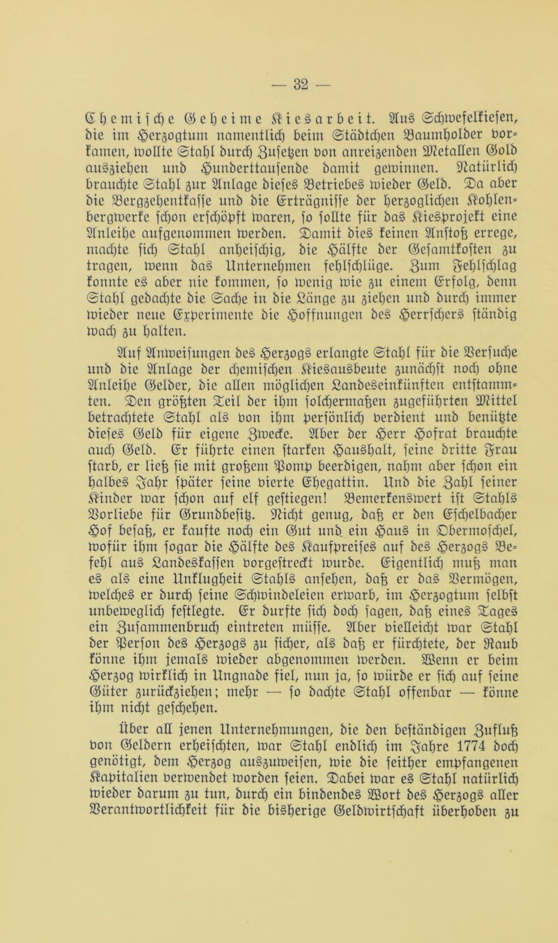 (£ h c m i f d) e @ c I) c i m e Stickarbeit. StuS ©d))refelficfen, bie im ^ergogtum namentlich beim ©täbtdjen Söaumholber bor* famen, trollte @tat)I bitreb Bufefeen bon anreigenben Metallen (Solb auSgieljen unb Hunberttaufenbe bamit getrinnen. 9ZatiirIidf) brauste ©tal)l gur Slnlage biefek Betriebes trieber (Selb. S5a aber bie SSergsetjentfaffe unb bie ©rträgniffe ber beräoglicfjen Sohlen* bergtrerfc fdjon erfdjöhft mären, fo foHte für baS Stiekb^ojeft eine Sfuleibe aufgenommen trerben. S5amit biek feinen Stnftofe errege, ntadjte fid) ©taljl anheifdjig, bie Hälfte ber (Sefamtfoften gu tragen, trenn baS Unternehmen fehlfdjlüge. Bant Sehlfdjtag formte eS aber nie fommen, fo trenig tric gu einem ©rfolg, benn ©taljl gebachte bie ©ad)e in bie Sänge gu gieren unb burd) immer trieber neue ©£perimcnte bie Hoffnungen beS HeimfdjcrS ftänbig madj gu halten. Stuf Slntreifungen beS HergogS erlangte ©iaht für bie fBerfudje unb bie Stntage ber d)emifdjen ®ieSauSbeute gunädjft nod) ohne Stnleifje ©elber, bie allen möglichen SanbeSeinfünften entflamm* ten. SDen größten Streif ber ihm foldjermafeen gugefiihrten Spittel betradjtete ©tahl als bon ihm berfönlid) berbient unb beniifete biefek @elb für eigene gtoedc. Stber ber Herr Hofrat brauchte aud) <35elb. @r führte einen ftarfen Haushalt, feine britte grau ftarb, er liefe fie mit grofeem S3omb beerbigen, nahm aber fcf)on ein halbes ^ahr fpätcr feine bierte (Shegattin. Unb bie Bald feiner $irrber trar fd)on auf elf geftiegen! 23enrerfenSmert ift @taht§ SSorlicbe für ©runbbefife. Sticht genug, bafe er ben Güfchelbadjer Hof befafe, er faufte nod) ein @ut unb. ein HauS in ©bermofdjet, trofiir ihm fogar bie Hälfte beS ®aufbreifeS auf beS HergogS 23e* fehl au§ SanbeSfaffen borgeftredt mürbe, ©igentlid) ntufe man eS als eine Unflugheit ©tal)l§ anfehen, bafe er baS SSernrögen, metd)eS er burch feine ©djminbcteieu ertrarb, im Herzogtum felbft unbetregtid) feftlegte. @r burfte fid) bod) fagen, bafe eines XageS ein Bafammenbrud) eintreten müffe. Stber bieücid)t mar ©tat)I ber fßerfon beS HergogS gu fid)er, als bafe er fürchtete, ber Staub forme ihm jemals trieber abgenomtnen trerben. SBenn er beim Hergog mirflidj in Ungnabe fiel, nun ja, fo mürbe er fid) auf feine @ütcr gurüefgieben; mehr — fo bad)te ©taljl offenbar — fönne ihm nicht gefd)eljen. Über ad jenen Unternehmungen, bie ben beftänbigen Buüufe bon ©elbern ert)eifd)tetr, mar ©tahl enblid) im ^aljre 1774 hoch genötigt, öem Hergog auSgutrcifcn, mie bie feither embfangenen ^afeitalicn bermenbet morben feien. $£>abei mar eS ©tahl natürlich mieber barum gu tun, burch da binbenbeS SBort beS H^SogS aller jßerantmorttid)feit für bie bisherige ©elbtrirtfdjaft überhoben gu