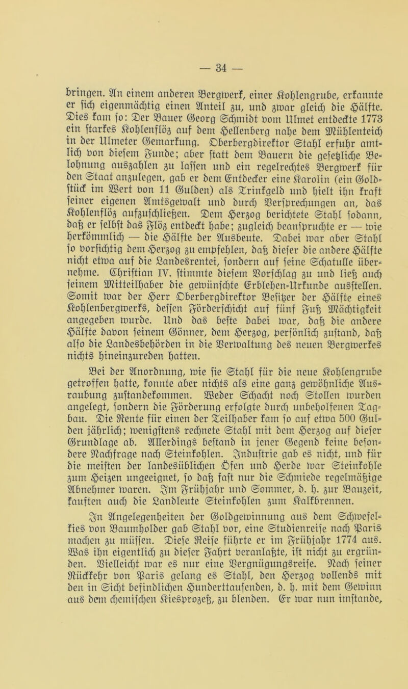 bringen. 2lu einem anberen Sergloerf, einer Kohlengrube, erfannte er fid) eigenmäd)tig einen Slntcil gu, unb gmar gleidj bic Hälfte. 2)ic§ fam fo: 2>er Sauer ©eorg Sdjmibt Oom Ulmet entbeefte 1773 ein ftarfeS Kohlenflög auf bem Oedenberg nabe bem üDtühlenteidj in ber Ulmeter ©cmarfung. Obcrbcrgbireftor Stahl erfuhr amt* Iid) bon biefem gunbe; aber ftatt bem Säuern bie gefefeliche Se= lohnung auSgahlcn gu taffen unb ein regelredjteS Sergtoerf fiir ben Staat angulegcn, gab er bem ©ntbeefer eine Karotin (ein ©olb* ftiirf im SBert bon 11 ©ulben) als SErinfgelb unb hielt ihn fraft feiner eigenen SlmtSgetoalt unb bitrd) Serfhredjungen an, baS Kohlenflög aufgufchliefecn. ®cm $ergog berichtete Stahl fobann, bofe er fclbft baS 5Iög entbeeft höbe; guglcidj bcanfprudjte er — mie herfömmlid) — bie Hälfte ber SlitSbeute. £)abei mar aber Stahl fo borfid)tig bem ^ergog gu embfehlen, bafe biefer bie anbere Hälfte nicht ettua auf bic ßanbeSrentci, fonbern auf feine Sdjatuüe über* nehme, ©hriftiait iv. ftimmte biefem Sorfd)Iag gu unb liefe and) feinem ÜDtittcilhaber bie gemiinfdjte (SrblchcmÜrfunbe auSfteflen. Somit mar ber ^err Sberbergbireftor Sefifeer ber Hälfte eines KohlcnbergtoerfS, beffen görberfd)id)t auf fünf 8ufe 2)täd)tigfcit angegeben mürbe. Unb baS befte babei mar, bafe bic anbere Hälfte babon feinem ©önncr, bem ^ergog, feerfönlid) guftanb, bafe alfo bic ßanbeSbehörbett in bie Sermaltung bcS neuen SergmerfeS nid)t§ hineingureben hotten. Sei ber Slnorbnung, mie fie Stahl für bie neue Kohlengrube getroffen hotte, fonnte aber nichts als eine gang gemöhnlidje 2luS* raubung guftanbefommen. SBeber Sd)ad)t noch Stollen mürben angelegt, fonbern bie görberung erfolgte bitrd) unbeholfenen Xag= bau. 2)ie Diente für einen ber Teilhaber fam fo auf etma 500 @ul= ben jährlich; menigftenS rechnete Stahl mit bem ^ergog auf biefer ©runblage ab. 2THerbingS beftanb in jener ©egenb feine befon* bere fftadjfrage nad) Steinfohlcrt. ^nbuftric gab eS nicht, unb für bie meiften ber lanbeSiiblidjcn Öfen unb £crbe mar Steinfohle gum feigen ungeeignet, fo bafe faft nur bie Sd)miebc regelmäfeige Stbnchmer maren. %m griihiohr unb Sommer, b. h. gur Saugeit, fauften auch bie Sanbleute Stcinfohlen gum Kalfbrenncn. ^n STngelegcnhcitcn ber ©olbgeminnung auS bem Sd)mefel= fieS Oon Saumbolber gab Stahl Oor, eine Stubicnreife nadj SoriS mad)cn gu müffen. ®iefe Steife führte er im grühjahr 1774 auS. 2BaS ihn eigentlid) git biefer ^afert ocranlafete, ift nicht gu ergrün* ben. Sielleidjt mar eS nur eine ScrgniigungSreife. 9tadj feiner Stücffetjr bon SariS gelang eS Stahl, ben ^ergog OoHenbS mit ben in Sidjt befinblid)cn ^unberttaufenben, b. h- mit bem ©eminn auS bem djemifchcn KicSgrogefe, gu blenbcn. @r mar nun imftanbe.