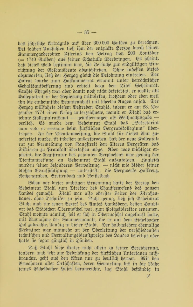 ba3 jährliche ©rträgniS auf über 300 000 ©ulben 51t berechnen. 93ei foldjen SlitSfidjten liefe ifem ber entgüdte $ergog burd) feinen ^ammcrgarberobicr ^ifcriuS ben betrag Don 200 SouiSbor (= 1740 ©ulben) au3 feiner ©cfeatulle überbringen. ©3 jcfjeint, bafe biefe3 (Selb beftimmt mar, bie SBcrfudje gur cnbgiiltigen ©in» rid)tung ber ©olbauSbeutc abgufäfeliefeen. ©fene inbeffen bicfeS abgumarten, liefe ber ^ergog gleicf) bie 23eIofenung eintretcn. ®cr ^ofrat mürbe gum Jpoffammerrat ernannt unter bcträdjtlid)er ©efealtSaitfbefferung unb erhielt bagu ben Xitel ©efeeimrat. ©tafe!3 ©fergeig mar aber bamit nod) nidjt befriebigt, er toolltc aI3 ®oHcgiaIrat in ber Regierung mitmirfcn, trofebcm ober eben meil ihn bie einfeeimifdje 33eamtenfcfeaft mit fdjeelcn Stugen anfafe. ©er £>crgog miHfaferte biefent Söcftreben ©tafel3, inbem er am 23. Xe» gember 1774 einen ©rlafe untcrgeid}nete, momit er ©tafel ba3 er» fefentc ®oIlegiaIrat3amt — gemifferrnafeen a!3 SSfeifenacfetSgabc — Derliefe. @3 mürbe bem ©efeeimrat ©tafel ba§ „©efretariat cum voto et sessione beim fürftlirfien S3ergrat3folIcgium über» tragen, ^n ber Xienftanmcifung, bie ©tafel für bicfe3 Slmt gu» gefertigt mürbe, ift inbeffen au3gefferod)en, bafe ber neue kollegial» rat gur $ßermeibung Don fftangftreit ben älteren 23crgräten ba3 Xiftiercn gu ^rotofoH iiberlaffen möge. Slber ma3 mid)tiger er» fcfecint, bie fftegiftratur be3 gcfamten 33ergmcfen3 mar gcmäfe ber Xienftanmeifung an ©efeeimrat ©tafel auSgufoIgen. 3ugleid) mürben feiner bcfonberen SSermaltung — nid)t mie biSfecr feiner blofecn 93caufficfetiguug — untcrftcllt: bie 23crgmerfe ^jalfreug, ffteifeengraben, 23reitenbacfe unb fftciffelbacfe. ©djon Dor biefer mistigen ©rnennung featie ber ^ergog ben ©efeeimrat ©tafel gum Xireftor bc3 ©feauffeemefenS bc§ gangen £anbe3 gemacht, ©tafel mar alfo oberfter Seitcr be3 ©trafecn» baue3, ofene Xedjuifcr gu fein. üftid)t genug, liefe fiel) ©efeeimrat ©tafet aud) für jenen S9egirf bc3 2lmte3 SanbSberg, bcffen ^jauDt» ort ba3 ©täbtcfeen ©bermofdjel mar, gum Sßoligeibireftor ernennen, ©tafel mofente nämlid), feit er fid) in ©bermofcfeel angefauft featte, mit StuSnafeme ber ©ommermonate, bie er auf bem ©fd)elbad)cr ^of gubrad)te, ftänbig in biefer ©tabt. ®er fealbgeleferte cfjemalige fFicbiginer mar nunmefer an ber Oberleitung ber Dcrfd)iebenftcn tccfenifd)cn unb 23ermaltung3bienftgmeige be3 2anbe3 beteiligt ober Ejatte fie fogar gänglid) in £änben. Xafe ©tafel biefe Simtcr nid^t allein gu feiner 33creid)erung, fonbern and) fefer gur Söebriidung ber fürftlid)cn Untertanen mife» brauste, gefet au3 ben Sitten nur gu beutlicfe feerDor. 2J?it ben 23emofenern aller ©rtfdjaften, bereu ©cmarfung bi3 in bie jftäfee feine3 ©fdjelbacfeer -§ofe3 feeranreidjtc, lag ©tafel beftänbig in 3*