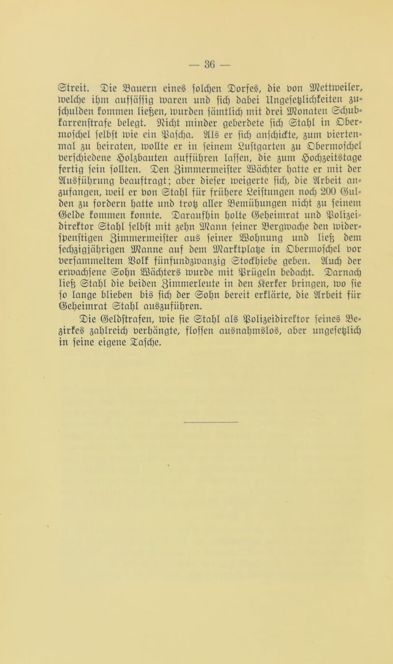@treit. 3)ic dauern eine? folgen SDorfe?, bie bon SJfcttmeiler, meld)e ihm auffäfftg maren unb fid) habet Ungefefelid)feiten gu* fdjulben fommen Iiefeen, tottrben färntlid) mit brei Monaten ©d)ub* farrenftrafe belegt, -ftidjt minber geberbete fid) ©taf)l in Ober* ntofdjcl felbft mie ein Sßafdja. 21I§ er fid) anfdjidte, gum bierten* mal gu beiraten, molltc er in feinem ßuftgarten gu ©bermofdjel bcrfd)icbcite ^polgbauteu auffiibren laffen, bic gum £>od)geit?tage fertig fein follten. Sen Bimmcrmciftcr 2Bäd)ter tjattc er mit ber Stabführung beauftragt; aber biefer mcigertc fid), bie Arbeit an* gufangen, tneil er bon ©tahl für frühere ßeiftungen nod) 200 ©ul* ben 51t forbern hotte nnb trofe aller ^Bemühungen nid)t gu feinem (Selbe fommen fonnte. daraufhin holte ©eheimrat nnb s$oligei* bireftor ©taf)I felbft mit gehn Sftann feiner SBergmadfe ben miber* ffeenftigen 3immermeifter au? feiner SBohnung unb liefe bent fed)äigiäl)rigen Pfanne auf bem üöfarftblafee in Dbermofcfjel bor berfammeltem SSoIf fünfunbgmangig ©todhicbe geben. Sind) ber ertoad)fenc @ol)n 38äd)ter§ mürbe mit prügeln bebad)t. Sarnad) liefe @tal)l bie beiben 3immerleute in ben Werfer bringen, mo fie fo lange blieben bi? fid) ber ©ofen bereit erflörte, bie Slrbeit für ©eheimrat ©tafel aubguführen. Sie ©elbftrafen, mie fie ©tahl al? fßoligeibireftor feine? S3e= girfe? gahlreid) berhängte, floffen au?nahm?Io?, aber ungefefelid) in feine eigene Safd)c.