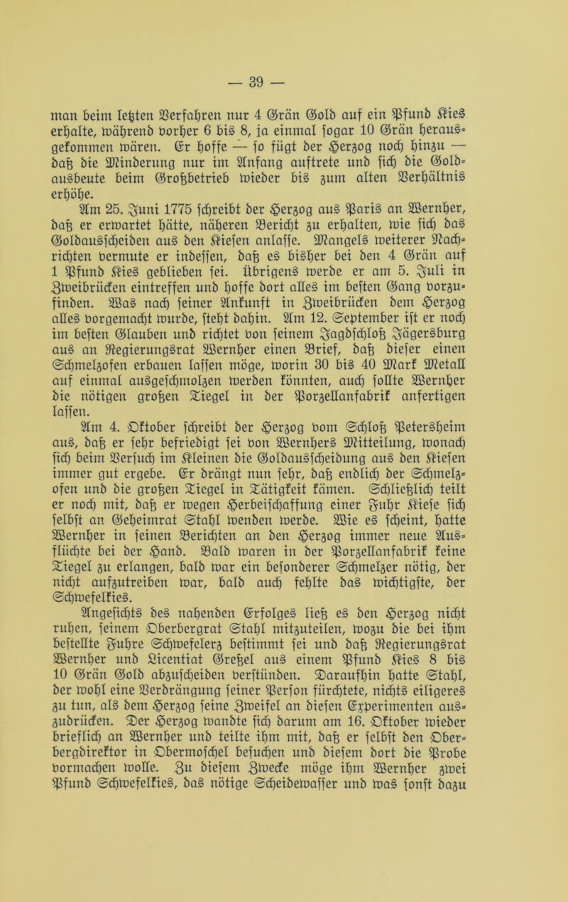 man beim lebten Verfahren nur 4 ©rän ©otb auf ein $funb ®ieS erbalte, mäbrenb bortjer 6 bis 8, ja einmal fogar 10 ©rän heraus* gefommen mären, ©r boffe — fo fügt ber ^erjog noch binau — bah bie Minbcrung nur im SInfang auftrete unb fidj bie ©otb» auSbeute beim ©rohbetrieb mieber bis gum alten Verhältnis erhöbe. km 25. $funi 1775 fcfjreibt ber £eraog auS ffßariS an Süßernber, bah er ermartet hätte, näheren S3ericf)t au erhalten, mie fid) baS ©otbauSfdjeiben auS ben liefen anlaffe. Mangels meiterer 97ad)* rid)ten bermute er inbeffen, bah eS bisher bei ben 4 ©rän auf 1 Sßfunb ®ieS geblieben fei. Übrigens merbe er am 5. ^uli in 3tneibrüden eintreffen unb hoffe bort aHe§ im bcften ©ang borgu* finben. 2BaS nad) feiner Slnfunft in 3toeibriiden bem £>eraog alles borgemad)t mürbe, ftebt babirt. Stm 12. September ift er noch im beften ©Iauben unb richtet bon feinem $sagbfd)Ioh ^ägerSburg auS an SftegierungSrat SBernber einen Vrief, bah biefer einen ©djmelgofen erbauen taffen möge, morin 30 bis 40 Marf MetaH auf einmal auSgefcbmotaen merben fönnten, and) fotlte ÜEßernber bie nötigen grofeen Siegel in ber Voraettanfabrif anfertigen taffen. 2tm 4. Oftober fdjreibt ber £>craog boin Sdftoh VeterSbeim aitS, bah er febr befriebigt fei bon SBernberS Mitteilung, monad) fid) beim Verfudj im kleinen bie ©otbauSfdjeibung auS ben liefen immer gut ergebe, ©r brängt nun febr, bah enblid) ber Sdjmela* ofen unb bie groben lieget in Sätigfeit fämen. Sdjliehlid) teilt er noch mit, bah er megen $erbeifd)affung einer gubr $iefe fid) felbft an ©ebeimrat (stahl menben merbe. SBie eS fdjeint, hotte SBernber in feinen Berichten an ben $crjog immer neue kuS» ftiid)te bei ber ^anb. Vatb maren in ber fPorgeltanfabrif feine Siegel au erlangen, halb mar ein befonberer (sdjmetaer nötig, ber nicht aufautreiben mar, halb auch fehlte baS midjtigfte, ber (scbmefetfieS. 2tngefid)tS beS nabenben ©rfotgeS lieh eS ben £>craog nid)t ruhen, feinem Oberbergrat (Stabt mitauteilen, moju bie bei ihm befteltte $ubre (sdfmefetera beftimmt fei unb bah fftegierungSrat SBernber unb Sicentiat ©rehet auS einem Vfunb $icS 8 bis 10 ©rän ©otb abäufdjeibeit berftünben. daraufhin batte (stabt, ber mobt eine Vcrbrängung feiner ^ßerfon fürchtete, nichts eiligeres au tun, als bem ^ergog feine Steifet an biefen ©jperimenten auS* aubriiden. Oer £>eraog manbte fid) barum am 16. Oftober mieber brieftid) an äßernber unb teilte ihm mit, bah er felbft ben Ober» bergbireftor in Obermofcbel befugen unb biefem bort bie Sßrobe bormadfen motte. 3U biefem 3toedc möge ihm 9ßcrnbcr atoet fßfunb (sdjtoefelfieS, baS nötige (scbeibeloaffer unb maS fonft baau