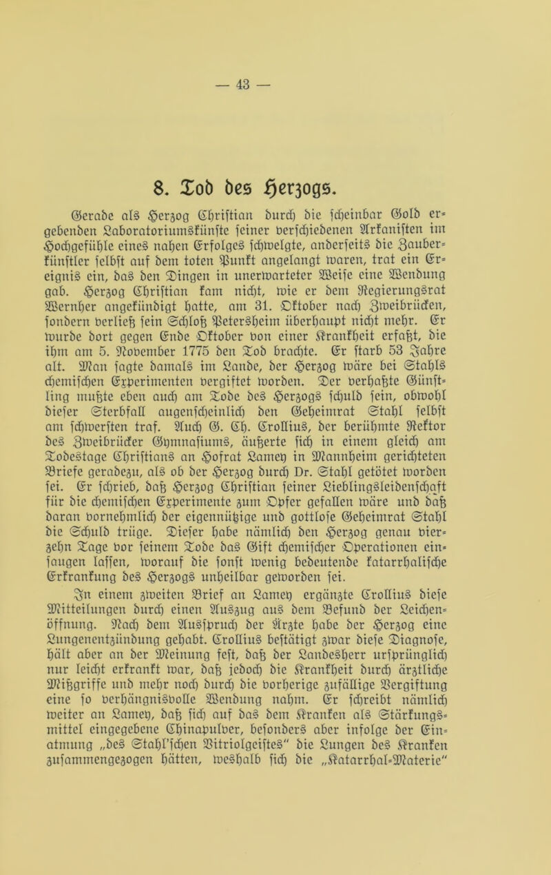 8. Xob öes fjerjoge. ©erabc al§ ^pergog dfjriftian burd) bic fdjeinbar ©olb er* gebcnben Saboratorium§fiinfic feiner bcrfd)iebenen Strfaniften im «©odjgcfiibte cinc§ naben Grfotgcä fdfWelgte, anberfeit§ bic 3puber= fiinftlcr fclbft auf bem toten fßunft angelangt roaren, trat ein Gr* eigni§ ein, bai ben Singen in unerwarteter SBeifc eine Sßenbung gab. föergog (Sfjriftian farn nicht, Wie er bem fftcgierung§rat SBernber angefiinbigt batte, am 31. Oftober nad) 3d>eibrücfen, fonbern bertieh fein Sd)toh ^3eter§beiiri überbauet nidbt mebr. Gr Würbe bort gegen Gnbc Oftober bort einer $ranfbcit erfafjt, bie ibm am 5. Sftobember 1775 ben Sob bradbte. Gr ftarb 53 ^abre alt. ÜUiatt fagte bamal§ im Sanbe, ber £>ergog Wäre bei Stat)I§ cbemifdjen Gj'bcrimentcn vergiftet Worben. Ser berbahte ©itnft* lirtg muhte eben aud) am Sobe be§ £>crgog§ fd)ulb fein, obwohl biefer Sterbfall angcnfdjcinlid) ben ©ebeimrat Stahl felbft am fdbWerften traf. Sludj @. Gb- GroHiu§, bei* berühmte ffteftor bc3 Qlbcibrüdcr ©tjmnafiumS, äußerte fid) in einem glcid) am Sobeätage Gbriftian§ an ^ofrat Sam eg in SRannbeim gerichteten Briefe gerabegu, al§ ob ber £>ergog burd) Dr. Stahl getötet Worben fei. Gr fdjricb, bah 3?crgog Gbriftian feiner SieblingSleibenfdfjaft für bic djemifdjen Gjberimeute gurn Opfer gefallen Wäre unb bah baran bornehmlid) ber eigennüpige unb gottlofe ©ebeimrat Stahl bic Sdjulb trüge. Siefer habe nämlid) ben £>ergog genau bier* gehn Sage bor feinem Sobc ba§ ©ift cfjemifdjer Oberationen ein* fangen taffen, Worauf bie fonft Wenig bebeutenbe fatarrbalifcbe Grfranfung bc§ £>crgog§ unheilbar geworben fei. 3frt einem gWciten Vricf an Samet) ergängte GroHiu§ biefe SRitteilungen burdb einen 2lu§gug au§ bem Vefunb ber Seid)en= Öffnung. 97ad) bem 2lu§fprud) ber Sirgte habe ber £>crgog eine Sungenentgünbung gehabt. GroHiuS beftätigt gWar biefe Siagnofe, hält aber an ber Meinung feft, bah ber Sanbe§betr urfbrüngtid) nur leicht erfranft War, bah icbod) bic ®ranfbcit burch ärgtlicbe SRifegriffe unb mehr noch burd) bie borberige gufäUige Vergiftung eine fo berbängni§boIIe SBenbung nahm. Gr fchreibt nämlid) Weiter an Samet), bah fid) auf ba§ bem Traufen at§ Stärfung§* mittel eingegebene Gbinapulber, befonber§ aber infolge ber Gin* atmung „be§ Stabt’fd)en Vitriolgcifte§ bic Sun gen bc$? Traufen gnfammengegogen hätten, Weshalb fid) bie „®atarrbal*9ftaterie