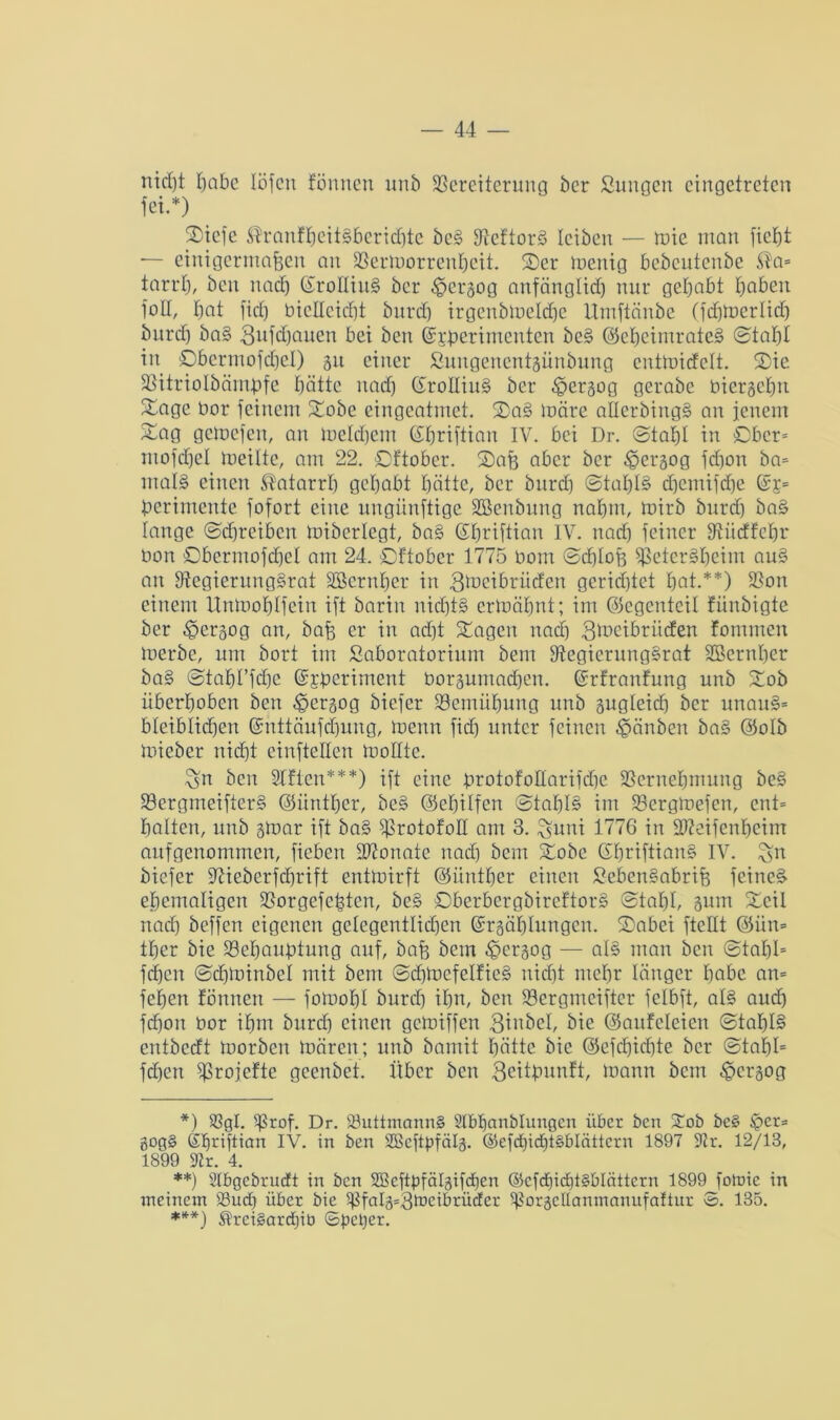nid)t habe löfen fönnen unb Vereiterung ber Sungen eingetreten fei.*) ©iefe ®ranfheit§berid)te beS VeftorS leiben — mie man ficht — einigermaßen an Vermorrenhcit. ©er menig bcbcutenbc $a= tarrt), ben nad) (EroEtuS ber $ergog anfänglich nur gehabt haben foE, hat fiel) bicllcicht burd) irgenbtneldje Umftänbe (fcfjmerlidh burd) ba§ 3ufd)auen bei ben ©tperimenten bc§ ©eijeimrateS ©tal)l in ©bermofdjel) 311 einer ßungeneittgünbung entmidelt. ©ie Vitriolbämpfe hätte nad) (EroEiuS ber .©ergog gerabe biergehn ©agc bor feinem ©obe eingcatmet. ©a§ märe aEerbingS an jenem ©ag gemefen, an meinem ©hriftian IV. bei Dr. ©tahl in ©bcr= mofchel meilte, am 22. ©ftober. ©aß aber ber £ergog feßon ba= mal§ einen Katarrh gehabt hätte, ber burd] ©taßB cfjemifche ßcrimente fofort eine ungiinftige üöenbung nahm, mirb burd) ba§ lange ©djreibcn Bibcrlcgt, ba§ ©ßriftian IV. nad) feiner Viidfcßr bon ©bermofdjel am 24. ©ftober 1775 bom ©djloß VetcrSßcim au§ an EtegierungSrat äöernßer in gineibriiefen gerietet hat.**) Von einem Unmoßlfein ift barin nichts ermähnt; im ©egenteil fünbigte ber ^ergog an, baß er in adjt ©agen nadj 3lbcibritcfen fornmen merbe, um bort im Saboratorium beut VegierungSrat Sßcrnher ba§ ©taht’fche ©jmeriment borgumad)eu. (Srfranfung nnb ©ob überhoben ben ^ergog biefer Vemühung unb gugleid) ber unau3= bleiblichen ©nttäufdjung, menn fid) unter feinen -gänben baS ©olb mieber nicht einftellcn moEtc. £sn ben Elften***) ift eine brotofoEarifdje Vernehmung be§ VergmeifterS ©üntßer, bc§ ©eßilfen ©taßB im Vergmefcn, ent= halten, unb gmar ift ba§ V^atofoE am 3. £$uni 1776 in Efteifcnheim aufgenommen, fiebert äftonatc nad) bem ©obe GßriftianS IV. ^n biefer üftieberfcfjrift entmirft ©üntßer einen SebenSabriß feinet ehemaligen Vorgefeßten, be§ ©berbergbireftorS ©tat)!, gum ©eil nad) beffen eigenen gelegentlichen ©rgäßlungcn. ©abei fteEt @ün= tl)er bie Vehaußtung auf, baß bem ^ergog — al§ man beit ©taßl= fehen ©d)minbel mit bem ©dßncfelfieS nicht mehr länger habe an= fefjen fönnett — fomoßl burch ihn, ben Vcrgmciftcr felbft, als aud) feßon bor ihm burd) einen gemiffen 3inbel, bie ©aitfeleien ©taßB entbedt morben mären; unb bamit hätte bie @efd)id)te ber ©taßl= fd)en Vrojefte geenbet. Über ben 3citßunft, mann bem £>crgog *) SSgl. Sßrof. Dr. 23uttmann§ Slbßanblungcn über ben £ob bc§ ipcr= gog§ Sßriftrcm IV. in ben SBcftpfälg. @efd)id)tgblättcrn 1897 9Zr. 12/13, 1899 9tr. 4. **) Slbgebrucft in ben SBeftpfälgifdjen ©cfd)id)i§blättcrn 1899 [otuie in meinem iBud) über bie ^falg=3toeibrüder ^orgcllanmanufatiur 3. 135. ***) $rei§ard)ib ©petjer.