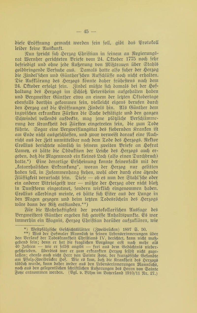 biefc (Eröffnung gemacht moröcit fein fot!, gibt öa§ ^rotofoü leiöer feine ShBfunft. 9hm fpridjt fid) fpergog C£f)riftian in feinem an 9tcgierung§= rat Sßernfjer gerichteten Briefe bom 24. Oftober 1775 noch fehr befriebigt unb ohne jebe Siufterung Don ÜDhßtrauen über @taf)B golbbringenbe ÜBcrfudjc auS. S)amal§ hatte alfo fiefjer ber $ergog bie 3iabcl’fd)en unb ©ünther’fdhen 2tuffd)lüffe noch nicht erhalten. Oie Slufflärung be§ fpergog§ fönntc baher früheften§ nach bem 24. Oftober erfolgt fein. 3inbct müßte fid) bamaB bei ber £>of= haltung be§ ^cr§og§ im @d)tofe $eter§heim aufgehalten haben unb 33ergnteifter ©ünther ctma an einem ber lebten Oftobertage ebenfalls? bortbin gefommen fein, 0icHcid)t eigen§ berufen burd) ben fpergog auf bie Eröffnungen BinbcB hin. 21B ©ünther bem ingmifdfen erfranften dürften bie 0ad)c betätigte unb ben gangen ©djminöcl üoHenbä aufbedte, mag feite ^löbliche 23crfd)limmc= rung ber ^ranffjeit be§ dürften eingetreten fein, bie gum Oobe führte. 0ogar eine 23ergmeiflung§tat be§ fiebernben Traufen ift am Enbe nid)t au§gefd)Ioffen, unb gmar bermeift barauf eine 97ad)= rid)t au§ ber 3eit unmittelbar nach bem Oobe bc§ ^>ergog§. ffteftor EroHiiB berichtete näntlid) in feinem gloeiten Briefe au fpofrat Samet), c§ hätte bie Obbuftion ber £cid)e bc§ fpergog§ auch er= geben, baff bie Hftagentoanb ein fleine§ £od) (alfo einen Ourcbbrudj) hatte.*) Eine berartige Erfdjeinung fonnte feinenfalB mit ber „fatarrhalifchcn Erfranfung, moran ber ^ergog nur gelitten haben foH, in 3nfammenhang ftehen, looht aber burd) eine äßenbe glüffigfeit bcrurfad)t fein. Oiefc — ob e§ nun ber ©tahl’fdje ober ein anberer SSitriolgcift mar — müßte ber fpergog aber nid)t blofe in Ounftform eingeatmet, fonbern mirftid) eingenommen haben. EroIIiiB aüerbingS meinte, e§ hätte fid) Eiter au§ ber ßunge in ben ÜUiagen gegogeu unb beim lebten Oobeärödjeln be§ fpergogä märe bann ber 9tife entftanben.**) 5iir bie SBahrhaftigfeit ber ßrotofollarifcben STuSfage be§ 5)ergmciftcr§ ©ünther ergeben fid) gemiffc 2InbaIBfmnftc. E§ mar immerhin ein 3Ö3agm§, fpergog Ehriftian barüber aufguflären, mic *) SBeftpfätgifcbe ®efd)icf)t§blättcx (3toeibrüdcn) 1897 <3. 50. **) 2ßa§ ber Hofmaler iöfannlid) in feinen SebcnScrinnerungcn über ben Verlauf ber £obc§franfbeit E^riftian§ IV. berichtet, fann nicht maß= gebenb fein; benn er bat bie fraglichen Vorgänge erft nad) mehr al§ 40 fahren — roie er felbft angibt — frei au§ bem ©ebäd)tni§ nicbcr= gefdjriebcn. Überbie§ taar er gum erfranften £>ergog felbft nicEjt gugc= taffen; ebenfo and) nicht §crr bon Sainte gäbe, ber frangöfifdjc ©cfanbte am 5ßfalg=3meibriicfer £of. SBie c§ fam, baß bie Sranffjeit bc§ £>crgog§ töblicb mürbe, fann baher tneber au§ ben SebenSerinnerungen 2ÄannIidh§, nad) au§ ben gelcgentlidicn fdhriftlidjen Äußerungen be§ öerrn bon ©aintc gope entnommen merben. (SBgl. b. 93ül)m im Söaperlanb 1910/11 9fr. 27.)