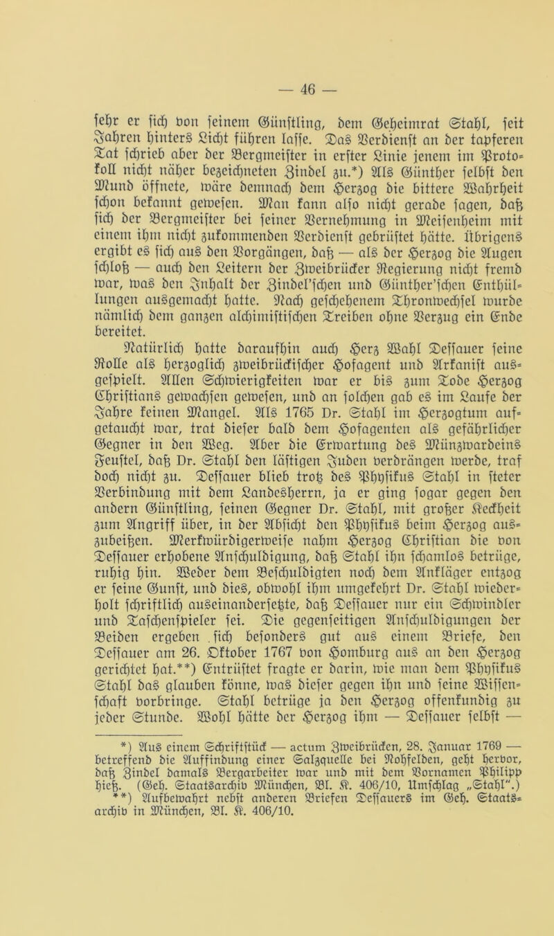 fefyr er ficf) bon feinem (Sünftling, bem ©ebeimrat ©tabl, feit Sabten binterg 53icf)t führen laffc. ©)ag fßerbienft an ber tapferen 3^at fcf>rieb aber ber 93crgmeiftcr in erfter ßinie jenem im $)3roto= foll nicht näher begeidjneten Binbel gu.*) Sltg ©iintbcr felbft ben 33cunb öffnete, märe bemnad) bem ^>ergog bie bittere SBaljrbeit fd)on befannt gemefen. 2J?an fann alfo nicht gerabc fagen, bafe fidj ber 23ergmciftcr bei feiner Sßernefjmnng in Hfteifenbeim mit einem iE)nt nicht gufommcnbcn fßerbienft gebriiftet batte. Übrigeng ergibt cg fid) aug ben Vorgängen, baf3 — aE§ ber £>ergog bie Slugen fd)lofe — aud) ben Leitern ber 3meibrüder Stegierung nid)t frentb mar, mag ben Inhalt ber 3inbcl’fcf)en unb ©üntber’fcbcn (Sntbül* Eungcn auggemad)t hotte. 92ad) gefd)ebcnem Xbronmed)feI mürbe nämltdb bem gangen alrf)imiftifcf)en Treiben ohne Bergug ein ©nbc bereitet. Statiirlid) hotte baraufbin and) ,£>crg Söabl ®effauer feine Stolle alg beräoglid) gmeibrüdifdjer ipofagent unb SIrfanift aug* gefpielt. Sillen ©djmicrigfciten mar er big gum £obe ^jergog ©briftiang gemadbfen gemefen, unb an foldjeit gab eg im Saufe ber ^abre feinen Mangel. 2EE§ 1765 Dr. ©tabl im ^ergogtum auf* getaucht mar, trat biefer halb bem £>ofagenten alg gefährlicher ©egner in ben SBcg. SEber bie (Srmartung be§ fDäingmarbeing geuftel, bafe Dr. ©tabl ben läftigen Suben berbrängen merbc, traf bod) nid)t gu. ©effauer blieb trop beg $J3bDÜfug ©tal)l in fteter SSerbinbung mit bem Sanbcgberrn, ja er ging fogar gegen ben anbern ©üuftling, feinen ©egner Dr. ©tabl, mit groftcr ®ecfbcit gurn Singriff über, in ber SIbfidjt ben ^bbfifug beim £crgog aug* gubeifjen. 2)?erfmürbigermeife nahm 4?crgog ßbriftian bie bon ©effauer erhobene SInfdjuIbigung, bafj ©tabl ihn fd)am!og betrüge, rnbig bin- SBeber bem 33efd)ulbigten nod) bem SEnfEäger entgog er feine ©unft, unb bieg, obmobl ihm umgefebrt Dr. ©tabl micber* holt fdmiftlid) augeinanberfepte, bafj ©effaucr nur ein ©diminbler unb gafdjenfpieler fei. ©ie gegenfeitigen 9Enfd)uIbigungen ber Reiben ergeben .fidj befonberg gut aug einem Briefe, beit 2)effauer am 26. ©ftober 1767 bon Homburg aug an ben £ergog gerichtet bat.**) ©ntriiftct fragte er barin, mic man bem $bbüfn§ ©tabl bag glauben fönrte, mag biefer gegen ihn unb feine SBiffcrt* fchaft borbringe, ©tabl betrüge ja ben £ergog offenfunbig gu jeber ©tunbe. 3BoE)E hätte ber ^ergog ihm — $cffaucr felbft — *) 2Iu§ einem ©djriftftiicf — actum ^meibrüden, 28. Januar 1769 — betreffend bie 2Iuffinbung einer ©algquelle bei SEobfelben, gebt berbor, bafo 3mbcl öamai§ Bergarbeiter tnar unb mit bem Bornamen Bbüipp biefe. (®eb- ©taat§ard)ib BEitndjen, BI. 406/10, Umfrfjlag „©tabl.) **) Stufbemabrt nebft anderen Briefen S)effauer§ im ®cf). ©taat£= ardjib in BZündjcn, BI. ä. 406/10.