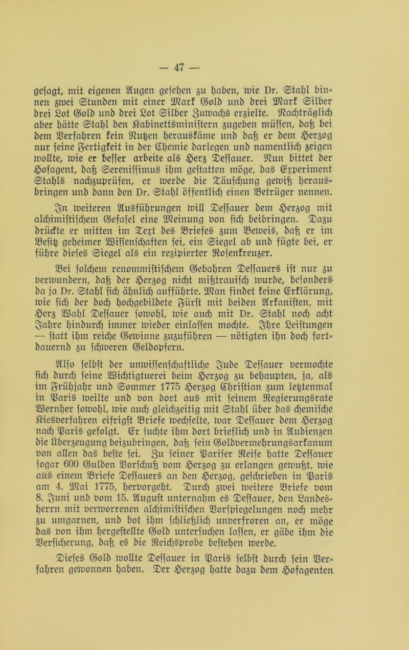 gejagt, mit eigenen Singen gefchen gu haben, mie Dr. ©tahl bin* nen gmei ©tunben mit einer IDtarf ©olb unb brei 277arf ©Über brei Sot ©olb unb brei Sot ©über 3umadh§ ergielte. Stad)träglid) aber hätte ©tahl bcn ®abinett§mimftern gugeben müffen, bafe bei bem Verfahren fein Stuben herau§fäme unb baft er bem £>ergog nur feine gertigfeit in ber ©hemie barlegen unb namentlich geigen moHte, mie er beffer arbeite al§ £erg ©effauer. Stun bittet ber ^pofagcnt, bafe ©ereniffimu§ ihm geftattcn möge, ba§ Grsberiment ©taf)I§ nad)gubriifen, er mcrbe bic ©äufdjung gemifj herauf bringen unb bann ben Dr. ©tafjl öffentlich einen Betrüger nennen. $jn Weiteren SIuBfiihrungen miH ©effauer bem ^pergog mit aldjimiftifchem ©efafel eine Meinung bon fidh betbringen, ©agu brüdte er mitten im ©ejt be§ 33riefe§ gum 23cmei§, bajg er im 33efib geheimer SBiffcnfdjaften fei, ein ©iegel ab unb fügte bei, er führe biefeS ©iegel al§ ein rcgipierter Stofenfreuger. 39ei folchem renommiftifdjem ©ebafjren ©effauer§ ift nur gu bertounöern, baft ber $ergog nicht mifetrauifd) mürbe, bcfonberä ba ja Dr. ©tahl fidh ähnlich aufführte. Sftan finbet feine ©rflärung, mie fidh ber bod) hodhgebilbete giirft mit beiben SIrfaniftcn, mit -Öerg SBahl ©effaucr fomohl, mie audh mit Dr. ©tahl noch acht ^ahre hinburdj immer mieber einlaffen mochte. %fmc Seiftungen — ftatt ihm reidje ©etotnne guguführen — nötigten ihn bodj fort* bauernb gu fdjmcren ©elbobfcrn. Sllfo felbft ber unmiffenfdhaftlidhe %ube ©effauer bermodjte fidh burdh feine Söichtigtuerci beim £ergog gu behaupten, ja, al§ im grühiahr unb ©ommer 1775 £>ergog ©hriftian gum Icfetenmat in $$ari§ meilte unb bon bort au§ mit feinem 9ftegierung§rate SBernher fomohl, mie audh gleicfjgeitig mit ©tahl über ba§ dhemifdhe ^ie§berfahren eifrigft Briefe medhfelte, mar ©effauer bem £>crgog nad) 5$ari§ gefolgt. Gfr fuchte ihm bort brieflief) unb in Slubicngen bie Übergeugung beigubringen, bafe fein ©olbbcrmehrungSarfanum bon allen ba§ beftc fei. 3u feiner $$arifer Steife hatte ©effauer fogar 600 ©ulben fßorfdhufe bom £>crgog gu erlangen gemußt, mie au§ einem Briefe ©effauer§ an bcn £>ergog, gefd)rieben in 5J3ari§ am 4. ÜRai 1775, herborgeht. ©urdj gmei mcitcre Briefe bom 8. Suni unb bom 15. Stuguft unternahm e§ ©effauer, ben Sanbe§* herrn mit bermorrenen aldhimiftifdhen SSorfbiegelungen nod) mehr gu umgarnen, unb bot ihm fdhlicfelidj unberfroren an, er möge ba§ bon ihm hergcftcllte ©olb untcrfud)en laffcn, er gäbe ihm bie SSerfidherung, bafj c§ bie 9teidh§brobe beftehen mcrbe. ©iefe§ ©olb moHte ©effauer in 5$ari§ felbft burdh fein 58er* fahren getoonnen haben, ©er £ergog hatte bagu bem ^ofagenten