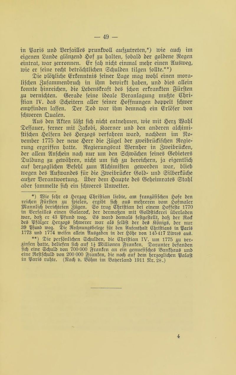in $)ßart§ unb 2SerfaiHe§ hrunfboll aufgutreten,*) tute aud) im eigenen Sanbe glängenb Hof gu halten, fobalb ber golbene Siegen eintrat, mar gerronnen. @r faf) nicht einmal mehr einen 2Iu§meg, mie er feine red)t beträd)tlid)en ©d)ulben tilgen fodte.**) 2)ie t)Iöhtid)e @rfenntni§ feiner Sage mag mohl einen ntora* lifdjen 3ufammenbrud) in ihm bemirft haben, unb bie§ allein formte hinreidjcn, bie Sebenäfraft be§ fchon erfranften dürften gu bernid)ten. ©erabe feine ibeale fßeranlagung rnufete ©hri= ftian IV. ba§ ©cheitern aller feiner Hoffnungen bobbeit fchmer embfinben laffen. 2)er £ob mar ihm bemnach ein ©rlöfer bon fchmeren Qualen. 2Iu§ ben SIftcn läfet fid) nicht entnehmen, mie mit Herg SBahl Qeffauer, ferner mit ^afobi, $aerner unb ben anberen alchimi* ftifd)cn Helfern be§ Hergog§ üerfahreit marb, nad)bem im 9io= bember 1775 ber neue Herr bie 3ügel ber gmeibrüdifdjen Siegie» rnng ergriffen hatte. StegierungSrat SSernher in 3meibrüden, ber adern Slnfdfein nad) nur um ben ©djmädjen feines ©ebieters» SDuIbung gu gemähreit, nid)t um fid) gu bereichern, ja eigentlich auf hergoglidjen Befehl gum 2lld)imiften gemorben mar, blieb megen be§ 2Iufmanbe§ für bie 3meibriider ©o!b= unb ©ilberfüche aufeer SSerantmortung. Über beut Haubte bc§ ©eheimrateS ©tahl aber fammelte fid) ein fd)loere§ lXnmetter. *) 2Bie fc^r c§ Herä°0 ßljtiftian liebte, am frangöfifchen H°fc ben reichen dürften gu finden, ergibt fich au§ mehreren bom Hofmaler Männlich berichteten gügen. ©o trug Shriftian bei einem Hoffefie 1770 in SlerfaiEeS einen ©alaroef, ber bermafien mit ©olbftieferei überlaben inar, bafg er 43 $funb mog. ©§ marb bamalS feftgeftellt, bafi ber Etocf beS ^fälger Hcrgogä fchmerer mar als felbft ber beS Königs, ber nur 39 ^Sfunb mog. $ie ^Rechnungsbelege für ben Stuf enthalt GfjriftianS in $ariS 1773 unb 1774 roeifen aEein SluSgaben in ber §öhe bon 145417 SibteS auS. **) Sie perfönlichen ©cfiulben, bie Ehriftian IV. um 1775 gu ber= ginfen hatte, beliefen fich auf H SftiEioncn granfen. darunter befanben fich eine ©dfulb bon 700 000 granfen an ein genuefifcficS 23anff)au§ unb eine Dteftfcbulb bon 200 000 granfen, bie noch auf bem hergoglichen Sßalaft in SßariS ruhte. (üftach b. 93öhm im Satjerlanb 1911 Str. 28.) 4