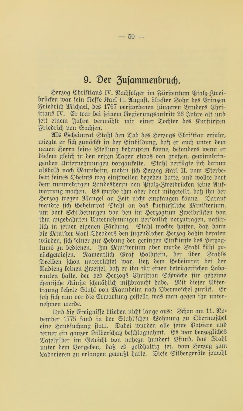 9. 0er 3ufammenbrucf). ^crgog (SpriftianS IV. Radjfolger im ^ürftentum ^falä=8d)eis brüden mar fein Reffe ®arl II. Sluguft, ciltefter ©opn beS bringen griebrid) düidjael, beS 1767 beworbenen jüngeren RruberS (Jpn* ftianS IV. Ger mar bei feinem Regierungsantritt 26 ^apre alt unb feit einem ^apre bcrmäplt mit einer Xod)ter beS ®urfürften griebrid) bon ©aepfen. 2IIS ©epeimrat ©tapl ben £ob beS £>ergogS Gfpriftian erfuhr, miegte er fid) gunäepft in ber ©inbilbung, bafe er and) unter bem neuen £>errn feine ©tedung behaupten fönne, befonberS menn er biefem gleich in ben erften £agen etmaS bon großen, geminnbrin- genben Unternehmungen borgaufeite. ©tapl berfiigte fid) barum alSbalb nad) ddannpeim, mohin fid) .©ergog ®arl II. bom ©terbe= bett feines ©peiniS meg eiuftmeilen begeben hatte, unb modte bort bem nunmehrigen ßanbeSperrn bon $falg=8tbeibrüden feine 5Iuf= martung machen. (?§ mürbe ihm aber bort mitgeteilt, bafe ihn ber ^»erjog megen Mangel an 3eit nid)t empfangen fönne. ©arauf manbte fid) ©epeimrat ©tapl an baS furfürftliche ddinifterium, um bort ©djilberungen bon ben im ^jergogtum S^eibrüden bon ihm angebahnten Unternehmungen perfönlid) borgutragen, natür= lid) in feiner eigenen gärbung. ©tal)l mod)te hoffe»/ bafe bann bie Riinifter ®arl SdmoborS ben jugenblidhen ^jergog bahin beraten mürben, fid) feiner gur Hebung ber geringen ©infünfte beS £ergog= tumS gu bebienen. SDUnifterium aber mürbe ©tahl fühl 5U= rüdgemiefen. Ramentlicp ©raf ©olbftein, ber über ©tapB Treiben fd)on unterrid)tet mar, liefe bem ©epeimrat bei ber Slubieng feinen Steife!, bafe er ihn für einen betrügerifeben Sabo= rauten hatte, ber beS £ergogS (Shrtftian ©d)mäd)e für geheime d)emifdje fünfte fd)mähtid) mifebraudjt habe, üdit biefer 2lbfer= tigung fehrte ©tahl bon üdannpeim nach ©bcrmofdjcl gurüd. ©r fah fid) nun bor bie ©rmartung geftedt, maS man gegen ihn unter* nehmen merbe. Unb bie ©reigniffe blieben nicht lange auS: ©d)on am 11. Ro= bember 1775 fanb in ber ©tabl’fdjcn äßopnung gu ©bermofdjel eine ^auSfucpung ftatt. ©abei mürben ade feine Rapiere unb ferner ein ganger ©ilberfdjafe befdjlagnaljmt. ©S mar pergogIid)e§ £afelfilber im @emid)t bon napegu hnnbert $funb, baS ©tapl unter bem Rorgeben, bafe eS golbpaltig fei, bom §ergog gum Saborieren gu erlangen gedmfet patte. ®icfe ©ilbergeräte fomopl