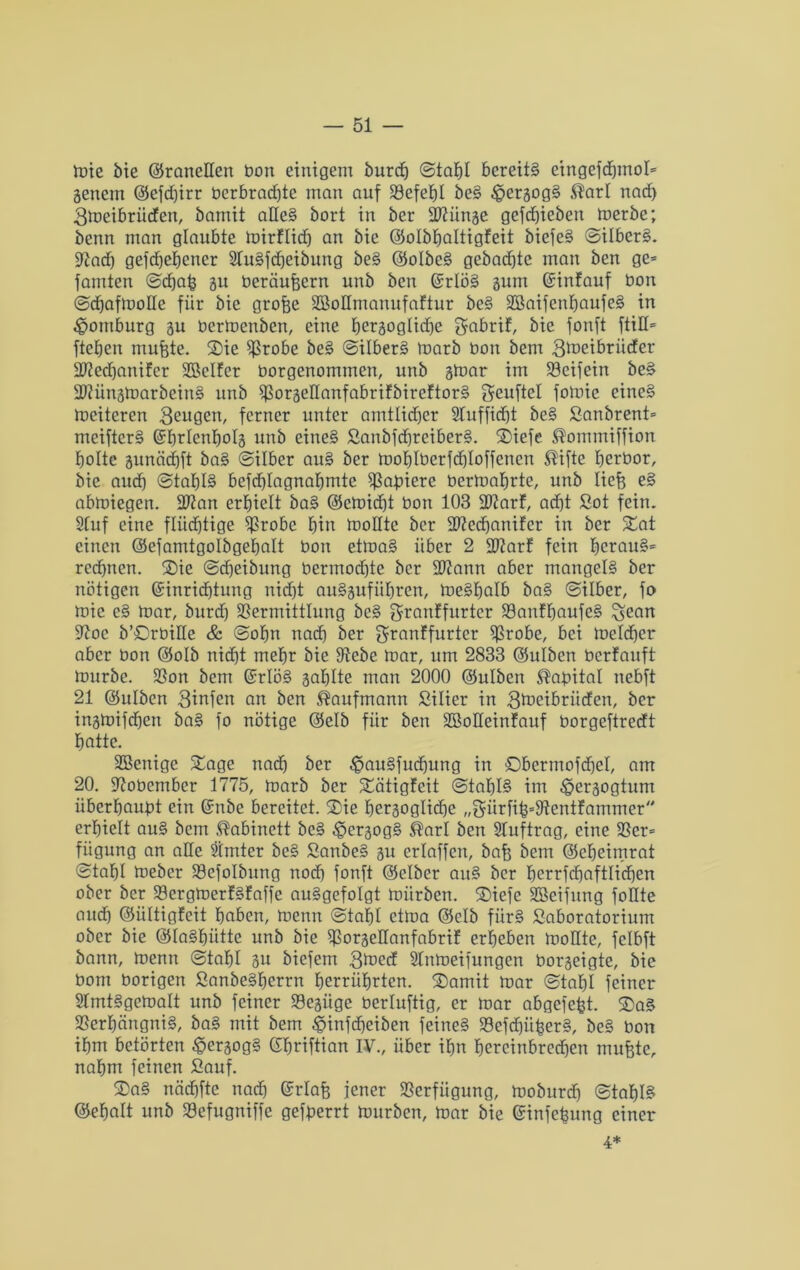tote bie (SraneEen bon einigem burd) ©tahl bereits eingefd)moI= genem (Sefdferr bcrbrad)te man auf Vefehl bcS £>ergogS $arl nad> 3toeibrücfen, bamit aEeS bort in ber ÜIEünge gefcfjieben toerbe; benn man glaubte toirflidj an bie (Solbfjaltigfeit biefeS ©ilberS. üftad) gefd)ef)ener 2luSfd)eibung beS (SoIbeS gebad)te man ben ge* famten ©cfjafe gu beräufeern unb ben GcrlöS gum ©infauf bon ©dhaftooEe für bie grofee SBoEmanufaftur bcS SßaifenljaufeS in Homburg gu bertoettben, eine hergogtidje gabrif, bie fonft ftiE* ftetjen rnufete. Sie Vrobe beS ©ilberS toarb bon bem gtneibrnder EEechanifer Sßclfer borgenommen, unb gtoar im S3eifein beS EEüngtoarbeinS unb VorgeEanfabrifbireftorS Seuftel fotoic eines toeitercn 3eugen, ferner unter amtlidfjcr Sluffidjt bcS Sanbrent* meifterS Grhrlcnholg unb eines SanbfchreiberS. Siefe ®ommiffion holte gunädjft baS ©über auS ber toohlberfcfeloffenen Stifte herbor, bie aud) ©tafjlS befd)Iagnafjmte Radiere bertoatjrte, unb liefe eS abtoiegen. EEan erhielt baS (Setoidjt bon 103 EEarf, ad)t Sot fein. Stuf eine flüchtige Vrobc fein tooEtc ber EEedjanifer in ber Sat einen (Sefamtgolbgehalt bon ettoaS über 2 EEarf fein heraus* rccfencn. Sie ©Reibung bermod)te ber EEann aber mangels ber nötigen (Einrichtung nicht auSgufiihrcn, toeSfjalb baS ©über, fo toic cS toar, burd) Vermittlung beS granffurter VartffjaufeS ^ean ÜEoc b’SrbiEe & ©ofm nach ber granffurtcr Vrobe, bei toeldjer aber bon (Solb nicht mehr bie Vebe toar, um 2833 (Sulbcn berfauft tourbe. Von bem (Erlös gatjlte man 2000 (Sulbcn Habitat nebft 21 (Sulbcn 3infett an ben Kaufmann Silier in Stoeibritden, ber ingtoifdhen baS fo nötige (Selb für ben SBoEeinfauf borgeftredt hatte. Eßenigc Stage nach ber $auSfudjung in Obermofdjel, am 20. ÜEobember 1775, toarb ber Sätigfeit ©tahlS im ^ergogtum überhaubt ein (Enbe bereitet. Sie hergoglidje „Sürfife=9tentfammer erhielt auS bem Kabinett bcS £>ergogS ®arl ben Sluftrag, eine Vcr* fiigung an aEe Stmter bcS SanbeS gu erlaffcn, bafe bem (Seheimrat ©tahl toeber Vefolbung noch fonft (Selber auS ber herrfd)aftlid)en ober ber VergtoerfSfaffe auSgefoIgt toürben. Siefe SBeifung foEte aud) (Sültigfeit haben, toenn ©tahl ettoa (Selb fiirS Saboratorium ober bie (SlaShütte unb bie VorgeEanfabrif erheben tooEte, fclbft bann, toenn ©tahl gu biefem 3toed kntoeifungen borgeigte, bie bom borigen SanbeSfjerrn herrührten. Somit toar ©tahl feiner ElmtSgetoalt unb feiner Vegüge berluftig, er toar abgefefet. SaS Verhängnis, baS mit bem ^infefeeiben feines SBefdjüfeerS, beS bon ihm betörten £ergogS (Ehriftian IV., über ihn hereinbredjen rnufete, nahm feinen Sauf. SaS nädhfte nad) (Erlafe jener Verfügung, tooburdj ©tahlS (Sehalt unb Vefugniffe gefberrt tourben, toar bie (Einfefeung einer 4*