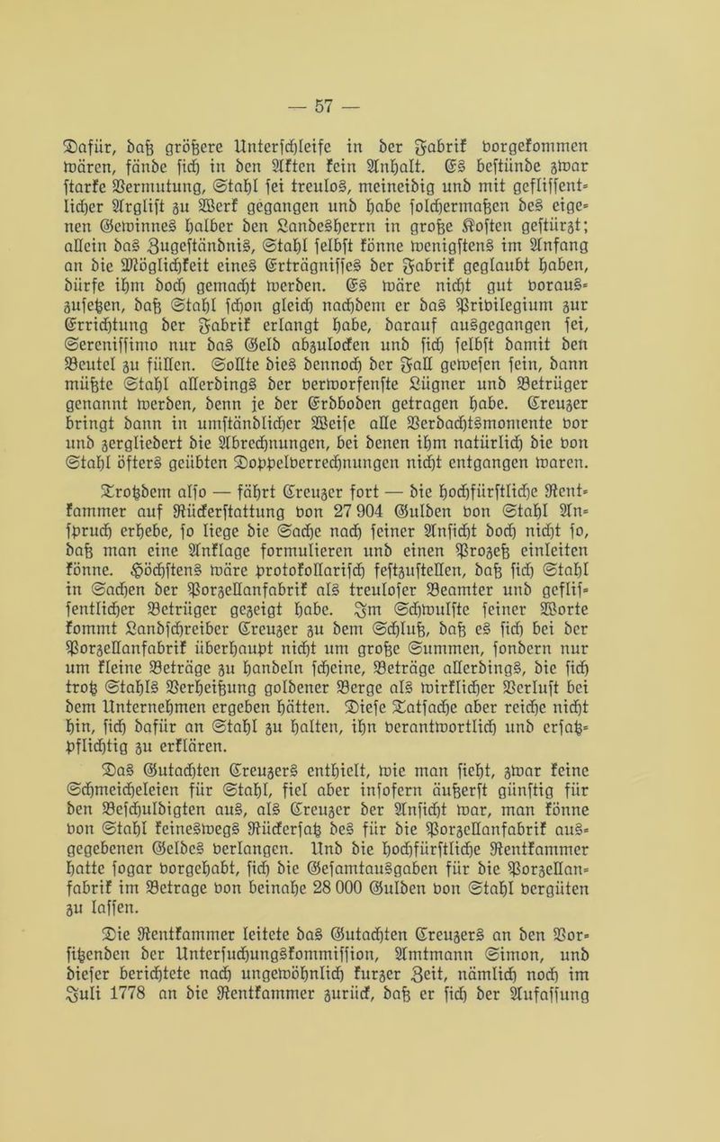 ©afitr, baff größere Unterfd)Ieife in ber gabrif borgefommen mären, fänbc fidf) in ben SIftcn fein 3lnfjalt. (SS beftiinbe gmar ftarfe Vermutung, Stahl fei treulos, meineibig unb mit gcfliffenU Iid)er Strglift gu SBerf gegangen unb habe fold)ermahcn beS eige= neu ©cminneS falber ben ßanbeSherrn in grofee Soften geftiirgt; allein baS 3ugcftänbniS, Stahl felbft fönne mcnigftenS im Stnfang an bie üdöglidjfeit eines (SrträgniffeS ber gabrif geglaubt haben, biirfe tfjm bod) gemalt merben. (SS märe nicht gut borauS* gufeben, bah Stahl fd)on gleid) nad)bem er baS 93ribilegium gur (Srrid)tung ber gabrif erlangt habe, barauf auSgegangen fei, Sercniffimo nur baS ©elb abguloden unb fid) felbft bamit ben 93eutcl gu füllen. Sodte bieS bennod) ber gad gemefen fein, bann mühte Stahl aderbingS ber bermorfenfte Sügner unb Betrüger genannt merben, benn ie ber (Srbboben getragen habe. (Sreuger bringt bann in umftänblid)cr SBeife alle 23erbad)tSmomente bor unb gergliebert bie 2Ibrcd)tutngen, bei benen ihm natürlid) bie bon Stahl öfters geübten ©obbelberrechnungen nicht entgangen maren. Xrobbem alfo — fährt (Sreuger fort — bie hod)fiirftIidje 8tent= fammer auf fdiieferftattung bon 27 904 ©ulben bon Stahl 2In= fpruch erhebe, fo liege bie Sadjc nad) feiner 2fnfid)t bod) nicht fo, bah man eine Stnflage formulieren unb einen $rogch einleiten fönne. £>öd)ftenS märe JprotofoHarifcf) feftgufteden, bah fiöh Stahl in Sachen ber $J3orgedanfabrif als treulofer Beamter unb gcflif= fentlidher Söetriiger gegeigt höbe, ^m Scfjmulfte feiner Sporte fommt Sanbfd)reiber (Sreuger gu bem Sdjluh, bah cS fid) bei ber $orgedanfabrif iiberhaubt nicht um grofte ©ummen, fonbern nur um ffeine Beträge gu hanbeln fdjeine, Beträge aderbingS, bie fid) troh Staf)I§ 23erhei|ung golbener 23erge als mirflidjer 23crluft bei bem Unternehmen ergeben hätten. 2)iefe £atfad)e aber reiche nid)t hin, fich bafiir an Stahl gu halten, ihn berantmortlid) unb crfab= bflid)tig gu erflären. 2)aS @utad)ten (SreugerS enthielt, mie man fieht, gmar feine Schmeicheleien für Stahl, fiel aber infofern äuherft giinftig für ben S3efd)ulbigten auS, als (Sreuger ber 2Infid)t mar, man fönne bon Stahl fcineSmegS fdiieferfab beS für bie ^orgedanfabrif auS= gegebenen ©clbcS berlangen. Unb bie fmd)fürftlid)e fdentfammer hatte fogar borgehabt, fid) bie ©efamtauSgabcn für bie $orgedan= fabrif im betrage bon beinahe 28 000 ©ulben bon Stahl bergüten gu laffen. S)ie fdeutfammer leitete baS ©utachten (SreugerS an ben 93or= fihenben ber Unterfud)ungSfommiffion, 2Imtmann Simon, unb biefer berichtete nad) ungemöhnlid) furger 3eit, nämlid) nod) im Suli 1778 an bie fdentfammer guritef, bah er fich ber Sfufaffung