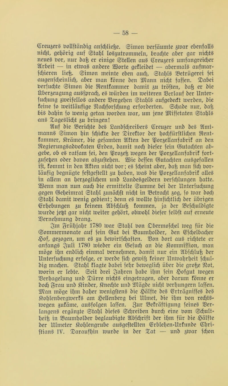 EreugerS botlftänbig anfchliefee. Simon üerfäumte gmar ebenfalls nicf)t, gehörig auf Stahl loSgutrommeln, brachte aber gar nichts neues bor, nur bafe er einige ©teilen auS EreugerS umfangreicher SIrbeit — in ettnaS anbere SBorte gef leibet — abermals aufmar* frf)iercn liefe. (Simon meinte eben auch, (Stahls Betrügerei fei augenfcheinlich, aber man fönne ben SBann nicht faffen. Tabci berfudjtc Simon bie Bentfammer bamit gu tröften, bafe er bie ttbergeugung auSfprad), eS mürben im meiteren Bertauf ber Unter* fuchung gmeifettoS anbere Bergehen Stahle aufgebecEt merben, bie feine fo meittäufige Bachforfcfjung erforberten. Schabe nur, bafe bis bafein fo menig getan morben mar, um jene ÜBiffctaten Stahle anS Tageslicht gu bringen! Slitf bie Berichte beS SanbfdjreiberS Ereuger unb beS 9Imt= ntannS Simon hin fdjidte ber Tireftor ber hochfürftlichen Be nt* fanuncr, Krämer, bie gefamten Slften ber Borgettanfabrif an ben BegieruugSabbofaten Erben, bamit noch biefer fein (Gutachten ab* gebe, ob eS ratfam fei, ben B^ogefe megen ber Borgeüanfabrif fort* gufefeen ober babon abguftehen. 2öie beffen ©utadften ausgefallen ift, fommt in ben Stftcn nicht bor; eS fcheint aber, bafe man fiel) bor* läufig begnügte feftgefteüt gu haben, maS bie Bargettanfabrif alles in allem an behaglichem unb SanbeSgelbern berfchlungen hatte. SBenn man nun auch bie ermittelte Summe bei ber Unterfucfeung gegen Eeheimrat Stahl gunächft nicht in Betracht gog, fo mar botf) Stahl bamit menig gebient; beim eS mollte binficf)tlicfe ber übrigen Erhebungen gu feinem SIbfchlufe fommen, ja ber Bcfcfeulbigte mürbe iefet gar nicht foeiter gehört, obmohl biefer felbft auf erneute Bernehmung brang. Öm grühiahr 1780 mar Stahl bon Sbermofchet meg für bie Sommermonate auf fein Eut bei Baumhotber, ben Efchelbad)er Wof, gegogen, um eS gu bemirtfebaften. Bon bort auS richtete er anfangs £$uli 1780 mieber ein Eefud) an bie Kommiffion, man möge ihn enblich einmal bernehmen, bamit nur ein Slbfchlufe ber Unterfudjung erfolge, er merbe fid) gemife feiner Unmahrfeeit fchul* big machen. Stahl flagte babei fefjr bemeglid) über bie grofee Bot, morin er lebte. Seit brei fahren habe ihm fein Wafgut megen Berhagelung unb Türre nichts eingetragen, aber barum fönne er bod) grau unb Kinber, Unechte unb ÜBägbe nicht berhungern taffen. Bian möge ihm baher menigftenS bie Hälfte beS ErträgniffcS beS KofdenbergmerfS am Wellenberg bei Ulmet, bie ihm bon red)tS* megen gufäme, auSfotgen taffen. Befräftigung feines Ber* tangenS ergängte Stahl biefeS Schreiben burch eine bom Schult* fecife in Baumhotber beglaubigte SIbfdjrift ber ihm für bie Wätfte ber Ulmeter Kohlengrube auSgeftettten Erbtehen*Urfunbc Ebri* ftianS IV. daraufhin mürbe in ber Tat — unb gmar fdjon