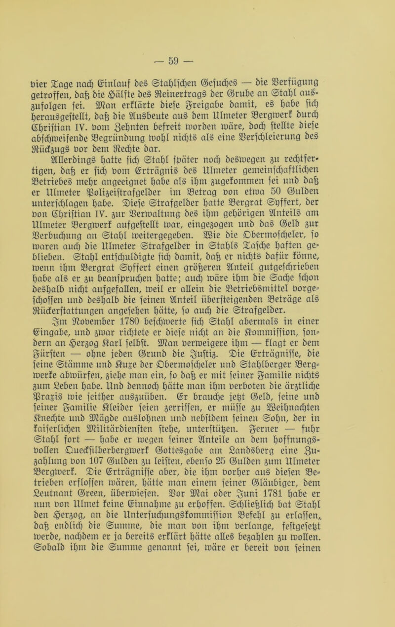 hier Sage nach ©inlauf bcS ©tablfdjen @efud)cS — bie Rerfiigung getroffen, bafc bie Hälfte beS Reinertrags ber ©rube an ©tabl auS» gufolgen fei. 9Ran erflärte biefe Beigabe bamit, cS tjabe fid) berauSgefteEt, bafe bie Ausbeute auS bem Ulmeter Rergmerf burd) ©briftian IV. bom Zehnten befreit morben märe, bod) fteEte biefe abfebmeifenbe Rcgriinbung mobl nichts als eine Rerfdjleicrung beS RiidgugS bor bem Rechte bar. 2lEerbingS batte fid) ©tabl fpäter noch beSmegen gu red)tfer» tigen, baf) er fid) bom ©rträgniS bcS Ulmeter gemcinfd)aftlid)cn Betriebes mehr angeeignet habe als ibm gugefommen fei unb bafj er Ulmeter Roligeiftrafgelber im Retrag bon ctma 50 ©ulben unterfd)Iagen bo.be. SDiefe ©trafgclbcr botte Rergrat ©bffert, ber bon ©briftian IV. gur Rertnaltung beS ibm gehörigen SlnteilS am Ulmeter Rergmerf aufgeftcEt loar, eingegogen unb baS ©elb gur Rerbudjung an ©tabl meitergegeben. 2öie bie ©bermofcbeler, fo maren and) bie Ulmeter ©trafgelber in @taI)lS Safcbe haften ge» blieben, ©tabl entfcbulbigte fid) bamit, bafe er nid)tS bafiir fönne, menu ihm Rergrat ©tjffcrt einen größeren Slnteil gutgefdjrieben habe als er gu beanfprudbeti hotte; and) toäre ihm bie @ad)e fd)on beSbalb nid)t aufgefaEen, meil er aEein bie RetriebSmittel borge» fd)offcn unb beSbalb bie feinen SInteil iiberfteigeuben Rcträge als Rüderftattungen angefeben hätte, fo and) bie ©trafgelbcr. Robembcr 1780 befd)merte fid) ©tabl abermals in einer ©ingabe, unb gmar richtete er biefe nicht an bie Äommiffion, fon» bern an £>crgog ®arl felbft. 3Ran bermeigere ihm — ftagt er bem Surften — ohne jeben ©runb bie ^uftig. Sie ©rträgniffe, bie feine ©tämme unb ®u£e ber Sbermofdjeler unb ©tablberger Rerg» merfe abmiirfen, giebe man ein, fo baf$ er mit feiner gamilie nid)tS gum Sebcrt habe. Unb bemtodj hätte man ihm berboten bie ärgtlid)e RrajiS mie feitber auSguitben. ©r brauche iefct (Selb, feine unb feiner gamilie Kleiber feien gerriffen, er müffe gu SBeibnadjten $ned)te unb ÜRägbc auSIobnen unb nebftbem feinen ©obn, ber in faiferlidjen Riilitärbicnften ftebe, unterftii^en. ferner — fuhr ©tabl fort — h«be er megen feiner SIntcile an bem boffnungS» boEen Succffilberbergmcrf ©otteSgabe am SanbSberg eine 3u= gablung bon 107 ©ulben gu leiftcu, ebenfo 25 ©ulben gum Ulmeter Rergmerf. Sie ©rträgniffe aber, bie ihm borher auS biefen Re» trieben erfloffen mären, hätte man einem feiner ©laubiger, bem Seutnant ©rcen, iibermiefen. Ror 2J?ai ober %uni 1781 höbe er nun bon Ulmet feine ©innabme gu erhoffen. ©djliefelidj bat ©tabl ben £>ergog, an bie UnterfudjungSfommiffion Refcbl gu erlaffen,, baf) cnblicb bie ©ummc, bie man bon ihm berlange, feftgcfefct merbe, naebbem er ja bereits erflärt hätte aEeS begabien gu moEen. ©obalb ihm bie ©utnme genannt fei, märe er bereit bon feinen